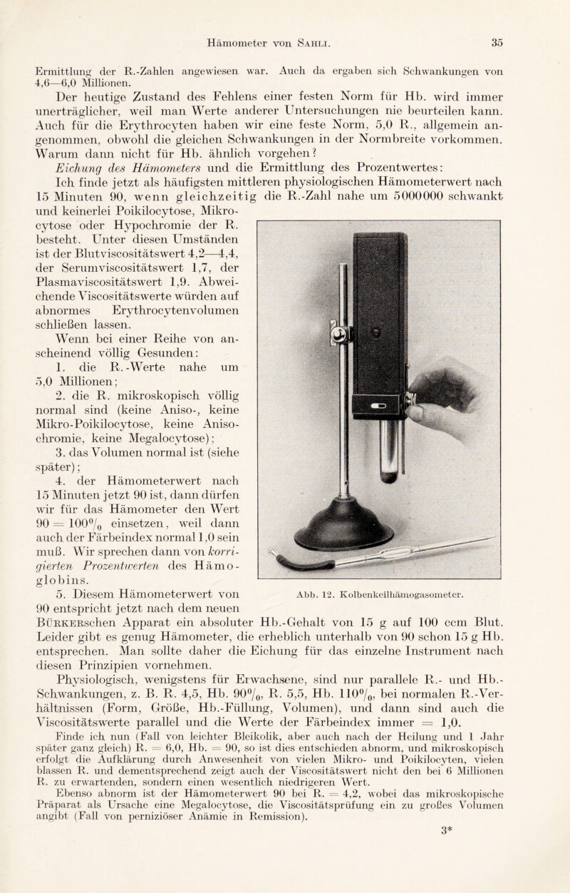 Ermittlung der R.-Zahlen angewiesen, war. Auch da ergaben sich Schwankungen von 4,6—6,0 Millionen. Der heutige Zustand des Fehlens einer festen Norm für Hb. wird immer unerträglicher, weil man Werte anderer Untersuchungen nie beurteilen kann. Auch für die Erythrocyten haben wir eine feste Norm, 5,0 R., allgemein an¬ genommen, obwohl die gleichen Schwankungen in der Normbreite Vorkommen. Warum dann nicht für Hb. ähnlich Vorgehen? Eichung des Hämometers und die Ermittlung des Prozentwertes: Ich finde jetzt als häufigsten mittleren physiologischen Hämometerwert nach 15 Minuten 90, wenn gleichzeitig die R.-Zahl nahe um 5000000 schwankt und keinerlei Poikilocytose, Mikro - cytose oder Hypochromie der R. besteht. Unter diesen Umständen ist der Blutviscositätswert 4,2—4,4, der Serumviscositätswert 1,7, der Plasmaviscositätswert 1,9. Abwei¬ chende Viscositätswerte würden auf abnormes Erythrocytenvolumen schließen lassen. Wenn bei einer Reihe von an¬ scheinend völlig Gesunden: 1. die R.-Werte nahe um 5,0 Millionen; 2. die R. mikroskopisch völlig normal sind (keine Aniso-, keine Mikro-Poikilocytose, keine Aniso- chromie, keine Megalocytose); 3. das Volumen normal ist (siehe später); 4. der Hämometerwert nach 15 Minuten jetzt 90 ist, dann dürfen wir für das Hämometer den Wert 90 = 100% einsetzen, weil dann auch der Färbeindex normal 1,0 sein muß. Wir sprechen dann von korri¬ gierten Prozentwerten des Hämo¬ globins. 5. Diesem Hämometerwert von Abb. 12. KoibenkeUhämogasometer. 90 entspricht jetzt nach dem neuen BüRKERschen Apparat ein absoluter Hb.-Gehalt von 15 g auf 100 ccm Blut. Leider gibt es genug Hämometer, die erheblich unterhalb von 90 schon 15 g Hb. entsprechen. Man sollte daher die Eichung für das einzelne Instrument nach diesen Prinzipien vornehmen. Physiologisch, wenigstens für Erwachsene, sind nur parallele R.- und Hb.- Schwankungen, z. B. R. 4,5, Hb. 90%, R. 5,5, Hb. 110%, bei normalen R.-Ver¬ hältnissen (Form, Größe, Hb.-Füllung, Volumen), und dann sind auch die Viscositätswerte parallel und die Werte der Färbeindex immer = 1,0. Finde ich nun (Fall von leichter Bleikolik, aber auch nach der Heilung und 1 Jahr später ganz gleich) R. = 6,0, Hb. = 90, so ist dies entschieden abnorm, und mikroskopisch erfolgt die Aufklärung durch Anwesenheit von vielen Mikro- und Poikilocyten, vielen blassen R. und dementsprechend zeigt auch der Viscositätswert nicht den bei 6 Millionen R. zu erwartenden, sondern einen wesentlich niedrigeren Wert. Ebenso abnorm ist der Hämometerwert 90 bei R. = 4,2, wobei das mikroskopische Präparat als Ursache eine Megalocytose, die Viscositätsprüfung ein zu großes Volumen angibt (Fall von perniziöser Anämie in Remission). 3*