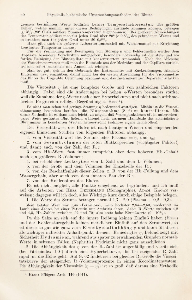 grenzen bestimmten Werte bedürfen keiner Temperaturkorrektur. Die größten Fehler, welche nämlich unter diesen Bedingungen zustande kommen können, betragen dz 3% (20° C als mittlere Zimmertemperatur angenommen). Bei größeren Abweichungen der Temperatur addiert man für jeden Grad über 20° je 0,8% des gefundenen Wertes und subtrahiert man für jeden Grad unter 20 0,8%. Hess gibt auch ein größeres Laboratoriumsmodell mit Wassermantel zur Erreichung konstanter Temperatur heraus. Für die Vermeidung und Beseitigung von Störungen und Fehlerquellen werder dem Apparate besondere Vorschriften mitgegeben; besonders notwendig ist die stete und so¬ fortige Reinigung der Blutcapillare mit konzentriertem Ammoniak. Nach der Ablesung des Viscosimeterwertes muß man die Blutsäule aus der Meßröhre und der Capillare zurück¬ treiben, sofort mehrmals mit Ammoniak reinigen. Man tut gut, sich in den Gebrauch des Instrumentes mit Zuckerlösungen, Alkohol, Blutserum usw. einzuüben, damit nicht bei der ersten Anwendung für die Viscosimetrie des Blutes der Ungeübte Gerinnung bekommt und das Instrument zur Reparatur schicken muß. Die Viscosität ?j ist eine komplexe Größe und von zahlreichen Faktoren abhängig. Dabei sind die Änderungen bei hohen -Werten besonders starke, weil die Zunahme der r\-Werte nach einer Hyperbelkurve und nicht nach arithme¬ tischer Progression erfolgt (Begründung s. Hess1). So sieht man schon auf geringe Stauung i) bedeutend ansteigen. Mithin ist die Viscosi- tätsmessung besonders berufen, die Blutentnahme (S. 6) zu kontrollieren. Mit dieser Methodik ist es dann auch leicht, zu zeigen, daß Venenpunktionen oft in unberechen¬ barer Weise gestautes Blut liefern, während nach warmem Handbade das arterialisierte Blut immer in konstanten Werten herausströmt (zahllose eigene Kontrollen). Der Viscositätswert des Blutes ist nach heutigem Wissen und eingehenden eigenen klinischen Studien von folgenden Faktoren abhängig: 1. vom Viscositätswert des Serums oder Plasmas = r\x und rj2; 2. vom Gesamtvolumen der roten Blutkörperchen (wichtigster Faktor!) und damit auch von der Zahl der R.; 3. vom Hb.-Wert; fast immer entspricht aber dem höheren Hb.-Gehalt auch ein größeres R.-Volumen; 4. bei erheblicher Leukocytose von L.-Zahl und dem L.-Volumen; 5. von der Größe und dem Volumen der Einzelzelle der R.; 6. von der Beschaffenheit dieser Zellen, z. B. von der Hb.-Füllung und dem Wassergehalt, aber auch von dem inneren Bau der R.; 7. von der Kohlensäure des Blutes. Es ist nicht möglich, alle Punkte eingehend zu begründen, und ich muß auf die Arbeiten von Hess, Determann (Monographie), Adam, Kagan ver¬ weisen; dagegen will ich doch alles Wichtige kurz durch einige Beispiele belegen. 1. Die Werte des Serums betragen normal 1,7—2,0 (Plasma -j- 0,2—0,3). Mein tiefster Wert war 1,45 (Perniciosa), mein höchster 2,84—2,60, wiederholt im Laufe eines Jahres bei einer Patientin mit Arthritis chron., dabei R.-Werte zwischen 4,2 und 4,5, Hb.-Zahlen zwischen 92 und 70; also stets hohe Eiweißwerte (9—10%). Da die Salze an sich auf die innere Reibung keinen Einfluß haben (Hess) und der Kohlensäuregehalt keinen merklichen Einfluß auf den Serumwert, so ist dieser so gut wie ganz vom Eiweißgehalt abhängig und kann für diesen als wichtiger indirekter Anhaltspunkt dienen. Erniedrigter ^-Befund zeigt mit Sicherheit Hydrämie an, während aus später zu erwähnenden Gründen normale Werte in seltenen Fällen (Nephritis) Hydrämie nicht ganz ausschließen. 2. Die Abhängigkeit des r\ von der R.-Zahl ist augenfällig und verrät sich (bei Färbeindex 1,0!) durch eine Hyperbelkurve, die bei steigender R.-Zahl rapid in die Höhe geht. Auf S. 62 findet sich bei gleicher R.-Größe die \Tiscosi- tätskurve der steigenden R.-Volumenprozente in einem Koordinatensystem. Die Abhängigkeit der Viscosität {r\ — ?]2) ist so groß, daß daraus eine Methodik Hess: Pflügers Arch. 140 (1911). i