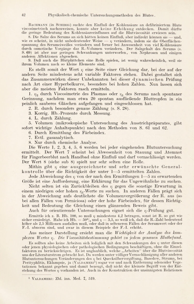 Bachmann (in Schibig) suchte den Einfluß der Kohlensäure an defibriniertem Blute viscosimetrisch nachzuweisen, konnte aber keine Erhöhung entdecken. Damit dürfte die geringe Bedeutung des Kohlensäureeinflusses auf die Blutviscosität erwiesen sein. 8. Die Salze des Serums an sich hätten keinen Einfluß, aber indirekt können sie — und. wie es scheint, in nicht unbedeutender Weise — ry verändern, indem sie die Oberflächen¬ spannung des Serumeiweißes verändern und ferner bei Anwesenheit von viel Kohlensäure durch osmotische Vorgänge das R.-Volumen verändern. Der Salzgehalt des Serums (s. S. 69) ist aber nur geringen Schwankungen unterworfen, von Nephrosen und einigen anderen Affektionen abgesehen. 9. Daß auch die Blutplättchen eine Rolle spielen, ist wenig wahrscheinlich, weil sie ihrem Volumen nach so kleine Elemente sind. Es stellt somit der Wert ?j eine Seite einer Gleichung dar, bei der auf der andern Seite mindestens acht variable Faktoren stehen. Dabei gestaltet sich das Zusammenwirken dieser Unbekannten bei dieser dynamischen Prüfung nach Art einer Hyperbelkurve, besonders bei hohen Zahlen. Nun lassen sich aber die meisten Faktoren rasch ermitteln. 1. rj2 durch Viscosimetrie des Plasmas oder rj1 des Serums nach spontaner Gerinnung, nachdem man etwa 20 spontan ausfließende Bluttropfen in ein peinlich sauberes Gläschen aufgefangen und eingeschlossen hat. 2. R. durch besonders genaue Zählung (s. S. 28). 3. Körrig. Hb.-Prozente durch Messung. 4. L. durch Zählung. 5. Volumen (mikroskopische Untersuchung des Ausstrichpräparates, gibt sofort wichtige Anhaltspunkte) nach den Methoden von S. 61 und 62. 6. Durch Ermittlung des Färbeindex. 7. Evtl, gasanalytisch. 8. Nur durch chemische Analyse. Die Werte 1, 2, 3, 4, 5, 6 werden bei jeder eingehenden Blutuntersuchung ermittelt. Der Wert 7 scheint bei Abwesenheit von Stauung und Atemnot für Fingerbeerblut nach Handbad ohne Einfluß und darf vernachlässigt werden. Der Wert 8 (siehe sub 8) spielt nur sehr selten eine Rolle. Mithin gibt rj eine ausgezeichnete und sehr erwünschte General¬ kontrolle über die Richtigkeit der unter 1—5 ermittelten Zahlen. Jede Abweichung des r\ von der nach den Ermittlungen 1—5 zu erwartenden Größe ist eine Aufforderung, eine Erklärung für das Ungewöhnliche zu suchen. Nicht selten ist ein Zurückbleiben des r\ gegen die sonstige Erwartung in einem niedrigen oder hohen r\x-Werte zu suchen. In anderen Fällen prägt sich in der Abweichung aufs deutlichste die Volumenvergrößerung der R. aus (so bei allen Fällen von Perniciosa) oder der hohe Färbeindex, für dessen Richtig¬ keit und Bedeutung die Gleichung einen glänzenden Beweis gibt. Auch für orientierende Untersuchungen eignet sich die rj-Prüfung gut. Ermittle ich z. B. Hb. 100, so muß ?y mindestens 4,2 betragen, sonst ist R. so gut wie sicher erniedrigt. Habe ich Hb. = 50°/0 und 7) = 3,5, so weiß ich, daß die R.-Zahl bedeutend höher als 2,5 Millionen ausfallen muß, oder daß in selteneren Fällen der Serumwert oder der F.-I. abnorm sind, und zwar in diesem Beispiele der F.-I. erhöht. Aus meiner Darstellung ersieht man die Wichtigkeit der Analyse des kom¬ plexen Wertes rj. Die Viscositätsbestimmung gehört zu jedem genauen Blutbefund. Es sollten also keine Arbeiten sich lediglich mit den Schwankungen des ?y unter diesen oder jenen physiologischen oder pathologischen Bedingungen beschäftigen, ohne die Einzel¬ faktoren zu berücksichtigen. Es ist unglaublich, welche „Arbeiten1 über die Blutviscosität uns der Literaturstrom gebracht hat. Da werden unter völliger Vernachlässigung aller anderen Blutuntersuchungen Veränderungen des ?y bei Quecksilbervergiftung, Basedow, Struma, bei Perityphlitis, Eklampsie, ja (Valdameri1) sogar vor und nach Entfernung adenoider Vege¬ tationen bekannt gegeben und damit bezeugt, daß nicht der kleinste Begriff von der Ent¬ stehung des Wertes ly vorhanden ist. Auch in der Konstruktion der unsinnigsten Relationen 1 Valdameri: Zbl. inn. Med. 7, 519.