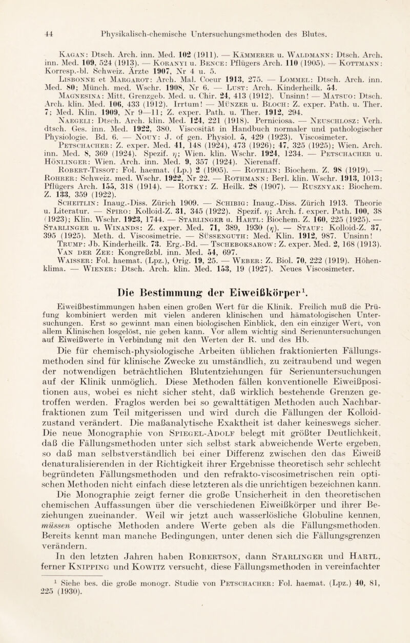 Kagan: Dtsch. Arch. inn. Med. 102 (1911). — Kämmerer u. Waldmann: Dtsch. Arch. inn. Med. 109, 524 (1913). — Koranyi u. Bence: Pflügers Arch. 110 (1905). — Kottmann: Korresp.-bl. Schweiz. Ärzte 1907, Nr 4 u. 5. Lisbonne et Margarot: Arch. Mal. Coeur 1913, 275. — Bommel: Dtsch. Arch. inn. Med. 80; Münch, med. Wschr. 1908, Nr 6. — Lust: Arch. Kinderheilk. 54. Magnesina: Mitt. Grenzgeb. Med. u. Chir. 24, 413 (1912). Unsinn! — Matsuo: Dtsch. Arch. klin. Med. 100, 433 (1912). Irrtum! — Münzer u. Bloch: Z. exper. Path. u. Ther. 7; Med. Ivlin. 1909, Nr 9—11; Z. exper. Path. u. Ther. 1912, 294. Naegeli: Dtsch. Arch. klin. Med. 124, 221 (1918). Perniciosa. — Neuschlosz: Verh. dtsch. Ges. inn. Med. 1922, 380. Viscosität in Handbuch normaler und pathologischer Physiologie. Bd. 6. — Nouy: J. of gen. Physiol. 5, 429 (1923). Viscosimeter. Petschacher: Z. exper. Med. 41, 148 (1924), 473 (1926); 47, 325 (1925); Wien. Arch. inn. Med. 8, 369 (1924). Spezif. rj; Wien. klin. Wschr. 1924, 1234. — Petschacher u. Hönlinger: Wien. Arch. inn. Med. 9, 357 (1924). Nierenaff. Robert-Tissot: Fol. liaemat. (Lp.) 2 (1905). — Rothlin: Biochem. Z. 98 (1919). — Rohrer: Schweiz, med. Wschr. 1922, Nr 22. — Rothmann: Berl. klin. Wschr. 1913, 1013; Pflügers Arch. 155, 318 (1914). — Rotky: Z. Heilk. 28 (1907). — Rusznyak: Biochem. Z. 133, 359 (1922). Scheitlin: Inaug.-Diss. Zürich 1909. — Schibig: Inaug.-Diss. Zürich 1913. Theorie u. Literatur. — Spiro: Ivolloid-Z. 31, 345 (1922). Spezif. rj; Arch. f. exper. Path. 100, 38 f 1923); Klin. Wschr. 1923, 1744. — Starlinger u. Hartl: Biochem. Z. 100, 225 (1925). — Starlinger u. Winands: Z. exper. Med. 71, 389, 1930 (rj). — Stauf: Kolloid-Z. 37, 395 (1925). Meth. d. Viscosimetrie. — Süssenguth: Med. Klin. 1912, 987. Unsinn! Trump: Jb. Kinderheilk. 73. Erg.-Bd. — Tscheboksarow: Z. exper. Med. 2, 168 (1913). Van der Zee: Kongreßzbl. inn. Med. 54, 697. Waisser: Fol. haemat. (Lpz.), Orig. 19, 25. — Weber: Z. Biol. 70, 222 (1919). Höhen¬ klima. — Wiener: Dtsch. Arch. klin. Med. 153, 19 (1927). Neues Viscosimeter. Die Bestimmung der Eiweißkörper1. Eiweißbestimmungen haben einen großen Wert für die Klinik. Freilich muß die Prü¬ fung kombiniert werden mit vielen anderen klinischen und hämatologischen Unter¬ suchungen. Erst so gewinnt man einen biologischen Einblick, den ein einziger Wert, von allem Klinischen losgelöst, nie geben kann. Vor allem wichtig sind Serienuntersuchungen auf Eiweißwerte in Verbindung mit den Werten der R. und des Hb. Die für chemisch-physiologische Arbeiten üblichen fraktionierten Fällungs- methoden sind für klinische Zwecke zu umständlich, zu zeitraubend und wegen der notwendigen beträchtlichen Blutentziehungen für Serienuntersuchungen auf der Klinik unmöglich. Diese Methoden fällen konventionelle Eiweißposi¬ tionen aus, wobei es nicht sicher steht, daß wirklich bestehende Grenzen ge¬ troffen werden. Fraglos werden bei so gewalttätigen Methoden auch Nachbar¬ fraktionen zum Teil mitgerissen und wird durch die Fällungen der Kolloid- zustand verändert. Die maßanalytische Exaktheit ist daher keineswegs sicher. Die neue Monographie von Spiegel-Adolf belegt mit größter Deutlichkeit, daß die Fällungsmethoden unter sich selbst stark abweichende Werte ergeben, so daß man selbstverständlich bei einer Differenz zwischen den das Eiweiß denaturalisierenden in der Richtigkeit ihrer Ergebnisse theoretisch sehr schlecht begründeten Fällungsmethoden und den refrakto-viscosimetrischen rein opti¬ schen Methoden nicht einfach diese letzteren als die unrichtigen bezeichnen kann. Die Monographie zeigt ferner die große Unsicherheit in den theoretischen chemischen Auffassungen über die verschiedenen Eiweißkörper und ihrer Be¬ ziehungen zueinander. Weil wir jetzt auch wasserlösliche Globuline keimen, müssen optische Methoden andere Werte geben als die Fällungsmethoden. Bereits kennt man manche Bedingungen, unter denen sich die Fällungsgrenzen verändern. In den letzten Jahren haben Robertson, dann Starlinger und Hartl, ferner Knipping und Kowitz versucht, diese Fällungsmethoden in vereinfachter 1 Siehe bes. die große monogr. Studie von Petschacher: Fol. haemat. (Lpz.) 40, 81, 225 (1930).