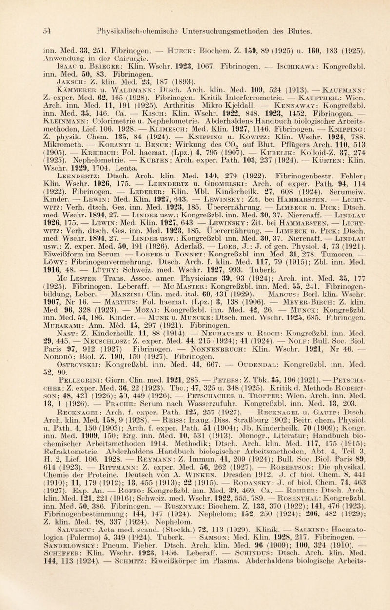 inn. Med. 33, 251. Fibrinogen. — Hueck: Biochem. Z. 159, 89 (1925) u. 100, 183 (1925). Anwendung in der Cnirurgie. Isaac u. Brieger: Klin. Wschr. 1923, 1067. Fibrinogen. — Ischikawa: Kongreßzbl. inn. Med. 50, 83. Fibrinogen. Jaksch: Z. klin. Med. 23, 187 (1893). Kämmerer u. Waldmann: Dtsch. Arch. klin. Med. 109, 524 (1913).-—Kaufmann: Z. exper. Med. 62, 165 (1928). Fibrinogen. Kritik Interferrometrie. — Kauftheil: Wien. Arch. inn. Med. 11, 191 (1925). Arthritis. Mikro Kjeld all. — Kennaway: Kongreßzbl. inn. Med. 35, 146. Ca. — Kisch: Klin. Wschr. 1922, 848. 1923, 1452. Fibrinogen. Kleinmann: Colorimetrie u. Nephelometrie. Abderhaldens Handbuch biologischer Arbeits¬ methoden, Lief. 106. 1928. — Klimesch: Med. Klin. 1927, 1146. Fibrinogen. — Knipping: Z. physik. Chem. 135, 84 (1924). — Knipping u. Kowitz: Klin. Wschr. 1924, 788. Mikrometh. — Koranyi u. Bence: Wirkung des C02 auf Blut. Pflügers Arch. 110, 513 (1905). — Kreibich: Fol. haemat. (Lpz.) 4, 795 (1907). — Kubelik: Kolloid-Z. 37, 274 (1925). Nephelometrie. —Kurten: Arch. exper. Path. 103, 237 (1924). —Kürten: Klin. Wschr. 1929, 1704. Lenta. Leendertz: Dtsch. Arch. klin. Med. 140, 279 (1922). Fibrinogenbestr. Fehler; Klin. Wschr. 1926, 175. — Leendertz u. Gromelski: Arch. of exper. Path. 94, 114 (1922). Fibrinogen. — Lederer: Klin. Mbl. Kinderheilk. 27, 608 (1924). Serumeiw. Kinder. — Lewin: Med. Klin. 1927, 643. — Lewinsky: Zit. bei Hammarsten. — Licht¬ witz: Verh. dtsch. Ges. inn. Med. 1923, 185. Überernährung. —- Limbeck u. Pick: Dtsch. med. Wschr. 1894, 27. — Linder usw. : Kongreßzbl. inn. Med. 30, 37. Nierenaff. — Lindlau 1926, 175. — Lewin: Med. Klin. 1927, 643 — Lewinsky: Zit. bei Hammarsten. — Licht¬ witz: Verh. dtsch. Ges. inn. Med. 1923, 185. Überernährung. — Limbeck u. Pick: Dtsch. med. Wschr. 1894, 27. — Linder usw. : Kongreßzbl inn. Med. 30, 37. Nierenaff. — Lindlau usw.: Z. exper. Med. 50, 191 (1926). Aderlaß. — Loeb, J.: J. of gen. Physiol. 4, 73 (1921). Eiweißform im Serum. — Loeper u. Tonnet: Kongreßzbl. inn. Med. 31, 278. Tumoren. — Löwy: Fibrinogen Vermehrung. Dtsch. Arch. f. klin. Med. 117, 79 (1915); Zbl. inn. Med. 1916, 48. — Lüthy: Schweiz, med. Wschr. 1927, 993. Tuberk. Mc Lester: Trans. Assoc. amer. Physicians 39, 93 (1924); Arch. int. Med. 35, 177 (1925). Fibrinogen. Leberaff. — Mc Master: Kongreßzbl. inn. Med. 55, 241. Fibrinogen¬ bildung, Leber. — Manzini: Clin. med. ital. 60, 431 (1929). — Marcus: Berl. klin. Wschr. 1907, Nr 16. — Martius: Fol. haemat. (Lpz.) 3, 138 (1906). — Meyer-Birch: Z. klin. Med. 96, 328 (1923). — Mozai: Kongreßzbl. inn. Med. 42, 26. — Munck: Kongreßzbl. inn. Med. 54, 186. Kinder. — Munk u. Muncke: Dtsch. med. Wschr. 1925, 685. Fibrinogen. Murakami: Ann. Med. 15, 297 (1921). Fibrinogen. Nast: Z. Kinderheilk. 11, 88 (1914). — Neuhausen u. Rioch: Kongreßzbl. inn. Med. 29, 445. — Neuschlosz: Z. exper. Med. 44. 215 (1924); 41 (1924). — Nolf: Bull. Soc. Biol. Paris 97, 912 (1927) Fibrinogen. — Nonnenbruch: Klin. Wschr. 1921, Nr 46. — Nordbö: Biol. Z. 190, 150 (1927). Fibrinogen. Ostrovskij: Kongreßzbl. inn. Med. 44, 667. — Oudendal: Kongreßzbl. inn. Med. 52, 90. Pellegrini: Giorn. Clin. med. 1921, 285. — Peters: Z. Tbk. 35, 196 (1921). — Petscha- cher: Z. exper. Med. 36, 22 (1923). Tbc.; 47, 325 u. 348 (1925). Kritik d. Methode Robert¬ son; 48, 421 (1926); 51, 449 (1926). — Petschacher u. Tropper: Wien. Arch. inn. Med. 13, 1 (1926). — Prache: Serum nach Wasserzufuhr. Kongreßzbl. inn. Med. 13, 203. Recknagel: Arch. f. exper. Path. 125, 257 (1927). — Recknagel u. Gaupp: Dtsch. Arch. klin. Med. 158, 9 (1928). — Reiss: Inaug.-Diss. Straßburg 1902; Beitr. chem. Physiol. u. Path. 4, 150 (1903); Arch. f. exper. Path. 51 (1904); Jb. Kinderheilk. 70 (1909); Kongr. inn. Med. 1909, 150; Erg. inn. Med. 10, 531 (1913). Monogr., Literatur; Handbuch bio¬ chemischer Arbeitsmethoden 1914. Methodik; Dtsch. Arch. klin. Med. 117, 175 (1915); Refraktometrie. Abderhaldens Handbuch biologischer Arbeitsmethoden, Abt. 4, Teil 3, H. 2, Lief. 106. 1928. — Reymann: Z. Immun. 41, 209 (1924); Bull. Soc. Biol. Paris 89, 614 (1923). — Rittmann: Z. exper. Med. 56, 262 (1927). — Robertson: Die physikal. Chemie der Proteine. Deutsch von A. Winken. Dresden 1912. J. of biol. Chem. 8, 441 (1910); 11, 179 (1912); 13, 455 (1913); 22 (1915). — Rodansky: J. of biol. Chem. 74, 463 (1927). Exp. An. — Roffo: Kongreßzbl. inn. Med. 39, 469. Ca. — Rohrer: Dtsch. Arch. klin. Med. 121, 221 (1916); Schweiz, med. Wschr. 1922, 555, 789. —Rosenthal: Kongreßzbl. inn. Med. 50, 386. Fibrinogen. — Rusznyak: Biochem. Z. 133, 370 (1922); 141, 476 (1923). Fibrinogenbestimmung; 144, 147 (1924). Nephelom; 152, 250 (1924); 206, 482 (1929); Z. klin. Med. 98, 337 (1924). Nephelom. Salvescu: Acta med. scand. (Stöckli.) 72, 113 (1929). Klinik. — Salkind: Haemato- logica (Palermo) 5, 349 (1924). Tuberk. — Samson: Med. Klin. 1928, 217. Fibrinogen. — Sandelowsky: Pneum. Fieber. Dtsch. Arch. klin. Med. 96 (1909); 100, 324 (1910). — Scheffer: Klin. Wschr. 1923, 1456. Leberaff. — Schindus: Dtscli. Arch. klin. Med. 144, 113 (1924). — Schmitz: Eiweißkörper im Plasma. Abderhaldens biologische Arbeits-