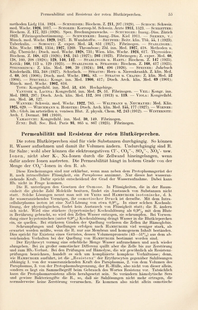 methoden Liefg 114. 1924. — Schneider: Biochem. Z. 211, 207 (1929). — Schoch: Schweiz, med. Wschr. 1926, 1017. — Schorer: Korresp.bl. Schweiz. Ärzte 1913, 1523. — Schretter: Biochem. Z. 177, 325 (1926). Spez. Brechungszuwachs. — Schubiger: Inaug.-Diss. Zürich 1923. Fibrinogenbestimmung. — Schwenker: Inaug.-Diss. Kiel 1911. — Seemen, v.: Münch, med. Wschr. 1929, 1827. B. Wundstoffw. — Seuffer: Beitr. klin. Tbk. 55, 1 (1923). Tuberkulin. — Somogyi: Z. exper. Med. 53, 851 (1927). Fibrinogen. — Starlinger:. Klin. Wschr. 1923, 1354; 1927, 1269. Thrombose; Zbl. inn. Med. 1927, 418. Methoden u. allg. Übersicht; Dtsch. med. Wschr. 1928, 731; Wien. klin. Wschr. 1924, 617. Thyreoidea; Biochem. Z. 168, 423 (1926); 183, 245 (1927); 203 (1923). Fibrinogen; Z. exper. Med. 60, 138, 160, 208 (1928); 129, 140, 142. — Starlinger u. Hartl: Biochem. Z. 147 (1925). Kritik; 160, 113 u. 129 (1925). — Starlinger u. Strasser: Biochem. Z. 160, 417 (1925). Steinbrinck: Z. klin. Med. 100, 39 (1924); 104, 496 (1926). — Steiner: Jahrbuch Kinderheilk. 115, 348 (1927). Scharlach. — Strauss: Herz- u. Nierenkrankh. Z. klin. Med. d. 60, 501 (1906); Dtsch. med. Wschr. 1905, 83. — Strauss u. Chajes: Z. klin. Med. 52 (1904). — Strubell: Kongr. inn. Med. 1900, 417; Dtsch. Arch. klin. Med. 69 (1901); Münch, med. Wschr. 1902, 616. Toth: Kongreßzbl. inn. Med. 53, 450. Hochgebirge. Vanysek u. Lacina: Kongreßzbl. inn. Med. 28, 51. Fibrinogen. — Veil: Kongr. inn. Med. 1913, 297; Dtsch. Arch. klin. Med. 112, 504 (1913) u. 119. — Viola: Kongreßzbl. inn. Med. 50, 127. Wanner: Schweiz, med. Wschr. 1922, 785. — Weltmann u. Neumayer: Med. Klin. 1925, 629. — Wiechmann u. Hörster: Dtsch. Arch. klin. Med. 155, 177 (1927). — Wiener: Alb.: Glob. im arteriellen u. venösen Blut. Z. physik. Chem. 82, 243 (1912). — Winternitz: Arch. f. Dermat. 101 (1910). Yamaguchi: Kongreßzbl. inn. Med. 30, 149. Fibrinogen. Zunz: Bull. Soc. Biol. Paris 93, 865 u. 867 (1925). Fibrinogen. Permeabilität und Resistenz der roten Blutkörperchen. Die roten Blutkörperchen sind für viele Substanzen durchgängig. So können R. Wasser aufnehmen und damit ihr Volumen ändern. Undurchgängig sind R. für Salze; wohl aber können die elektronegativen CP-, C03-, S04-, N03'- usw. Ionen, nicht aber K-, Na-Ionen durch die Zellwand hineingelangen, wenn dafür andere Ionen austreten. Die Permeabilität hängt in hohem Grade von der Menge der C03-Ionen in den R. ab. Diese Erscheinungen sind nur erklärbar, wenn man neben dem Protoplasmagerüst der R. noch intracelluläre Flüssigkeit, ein Paraplasma annimmt. Nur dieses hat wasseran¬ ziehende Kraft. Dafür spricht entscheidend der Grad der Wasser auf nähme. Dabei kann Hb. nicht in Frage kommen. Die R. unterliegen den Gesetzen der Osmose. In Flüssigkeiten, die in der Raum¬ einheit die gleiche Zahl Moleküle besitzen, findet ein Austausch von Substanzen nicht statt. Solche Lösungen nennt man seit de Vries und Hamburger isotonische, d. h. ihr wasseranziehendes Vermögen, ihr osmotischer Druck ist derselbe. Mit dem Intra¬ cellularplasma isoton ist eine NaCl-Lösung von etwa 0,9%. In einer solchen Kochsalz¬ lösung, der physiologischen, findet kein Austausch von Flüssigkeit statt; die R. ändern sich nicht. Wird eine stärkere (hypertonische) Kochsalzlösung als 0,9% mit dem Blute in Berührung gebracht, so wird den Zellen Wasser entzogen, sie schrumpfen. Bei Verwen¬ dung einer hypotonischen (unter 0,9%) Kochsalzlösung dringt Wasser in die Blutkörperchen ein, sie quellen. Bei stärkeren Graden der Quellung verlieren die Zellen ihr Hämoglobin. Schrumpfungen und Quellungen erfolgen nach Hamburger viel weniger stark, als erwartet werden müßte, wenn die R. nur aus Membran und homogenem Inhalt beständen. Dies spricht für Existenz eines Gerüstes, dessen Volumenprozente (43—51%) aus dem ab¬ weichenden Verhalten bei der Quellung von Hamburger bestimmt worden sind. Der Erythrocyt vermag eine erhebliche Menge Wasser aufzunehmen und auch wieder abzugeben. Bei zu großer osmotischer Differenz quillt aber die Zelle bis zur Zerstörung und zum Hb.-Verlust. Bei den Prüfungen auf Hämolyse, die wir gewöhnlich als Resistenz¬ prüfungen bezeichnen, handelt es sich um komplizierte komplexe Verhältnisse; denn, wie Hamburger ausführt, ist die „Resistenz“ der Erythrocyten gegenüber Salzlösungen abhängig 1. von der wasseranziehenden Kraft des Paraplasmas, 2. von dem Volumen des Paraplasmas, 3. von der Protoplasmabegrenzung, der R.-Hülle, also nicht von dieser allein, sondern es liegt ein Sammelbegriff beim Gebrauch des Wortes Resistenz vor. Tatsächlich kann die Protoplasmaresistenz allein herabgesetzt sein. So verändern hämolytische Sera und gewisse Bakteriengifte die R., so, daß sie Salzlösungen nicht mehr ertragen, die normalerweise keine Zerstörung verursachen. Es kommen also nicht allein osmotische