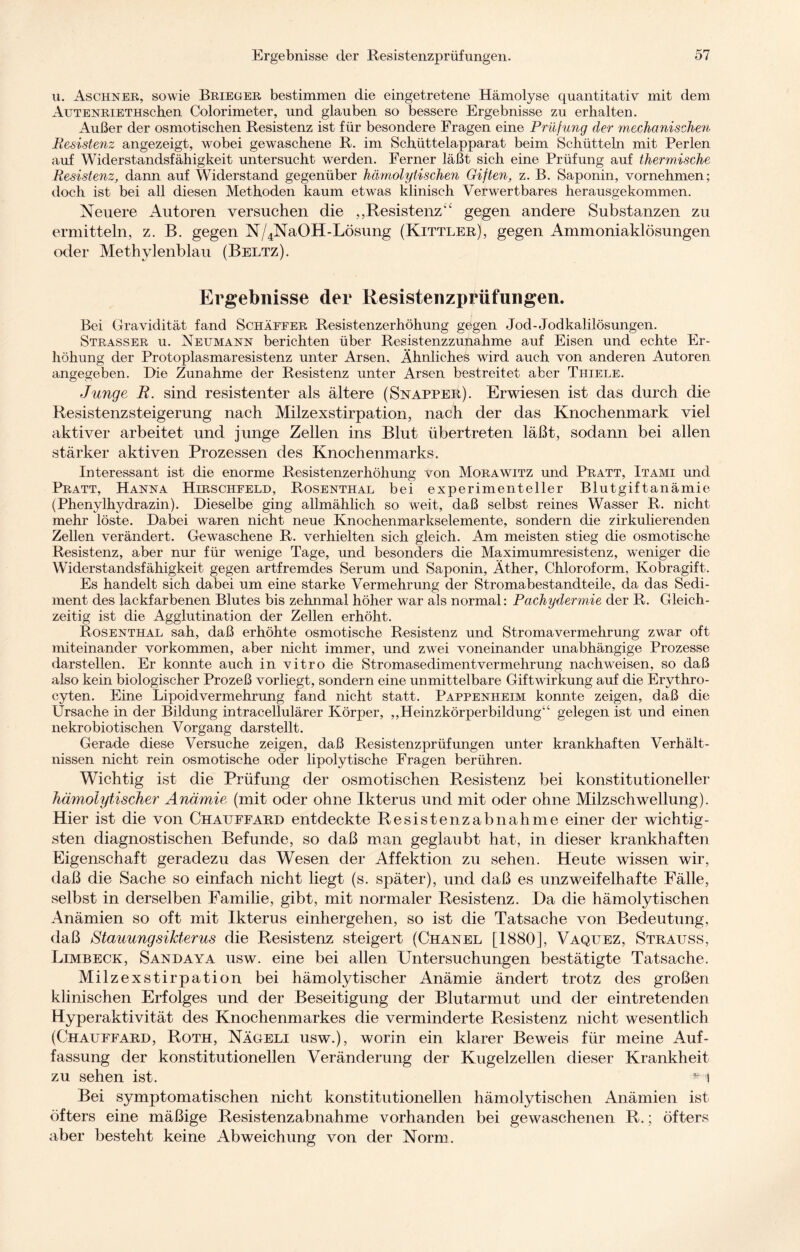 u. Aschner, sowie Brieger bestimmen die eingetretene Hämolyse quantitativ mit dem AuTENRiETHSchen Colorimeter, und glauben so bessere Ergebnisse zu erhalten. Außer der osmotischen Resistenz ist für besondere Fragen eine Prüfung der mechanischen Resistenz angezeigt, wobei gewaschene R. im Schüttelapparat beim Schütteln mit Perlen auf Widerstandsfähigkeit untersucht werden. Ferner läßt sich eine Prüfung auf thermische Resistenz, dann auf Widerstand gegenüber hämolytischen Giften, z. B. Saponin, vornehmen; doch ist bei all diesen Methoden kaum etwas klinisch Verwertbares herausgekommen. Neuere Autoren versuchen die „Resistenz’‘ gegen andere Substanzen zu ermitteln, z. B. gegen N/4NaOH-Lösung (Kettler), gegen Ammoniaklösungen oder Methylenblau (Beltz). Ergebnisse der Resistenzprüfungen. Bei Gravidität fand Schaffer Resistenzerhöhung gegen Jod-Jodkalilösungen. Strasser u. Neumann berichten über Resistenzzunahme auf Eisen und echte Er¬ höhung der Protoplasmaresistenz unter Arsen. Ähnliches wird auch von anderen Autoren angegeben. Die Zunahme der Resistenz unter Arsen bestreitet aber Thiele. Junge R. sind resistenter als ältere (Snapper). Erwiesen ist das durch die Resistenz Steigerung nach Milzexstirpation, nach der das Knochenmark viel aktiver arbeitet und junge Zellen ins Blut übertreten läßt, sodann bei allen stärker aktiven Prozessen des Knochenmarks. Interessant ist die enorme Resistenzerhöhung von Morawitz und Pratt, Itami und Pratt, Hanna Hirschfeld, Rosenthal bei experimenteller Blutgiftanämie (Phenylhydrazin). Dieselbe ging allmählich so weit, daß selbst reines Wasser R. nicht mehr löste. Dabei waren nicht neue Knochenmarkselemente, sondern die zirkulierenden Zellen verändert. Gewaschene R. verhielten sich gleich. Am meisten stieg die osmotische Resistenz, aber nur für wenige Tage, und besonders die Maximumresistenz, weniger die Widerstandsfähigkeit gegen artfremdes Serum und Saponin, Äther, Chloroform, Kobragift. Es handelt sich dabei um eine starke Vermehrung der Stromabestandteile, da das Sedi¬ ment des lackfarbenen Blutes bis zehnmal höher war als normal: Pachydermie der R. Gleich¬ zeitig ist die Agglutination der Zellen erhöht. Rosenthal sah, daß erhöhte osmotische Resistenz und Stromavermehrung zwar oft miteinander Vorkommen, aber nicht immer, und zwei voneinander unabhängige Prozesse darstellen. Er konnte auch in vitro die Stromasedimentvermehrung nachweisen, so daß also kein biologischer Prozeß vorliegt, sondern eine unmittelbare Gift Wirkung auf die Erythro- cyten. Eine Lipoidvermehrung fand nicht statt. Pappenheim konnte zeigen, daß die Ursache in der Bildung intracellulärer Körper, „Heinzkörperbildung“ gelegen ist und einen nekrobiotischen Vorgang darstellt. Gerade diese Versuche zeigen, daß Resistenzprüfungen unter krankhaften Verhält¬ nissen nicht rein osmotische oder lipolytische Fragen berühren. Wichtig ist die Prüfung der osmotischen Resistenz bei konstitutioneller hämolytischer Anämie (mit oder ohne Ikterus und mit oder ohne Milzschwellung). Hier ist die von Chatjffard entdeckte Resistenzabnahme einer der wichtig¬ sten diagnostischen Befunde, so daß man geglaubt hat, in dieser krankhaften Eigenschaft geradezu das Wesen der Affektion zu sehen. Heute wissen wir, daß die Sache so einfach nicht liegt (s. später), und daß es unzweifelhafte Fälle, selbst in derselben Familie, gibt, mit normaler Resistenz. Da die hämolytischen Anämien so oft mit Ikterus einhergehen, so ist die Tatsache von Bedeutung, daß Stauungsifderus die Resistenz steigert (Chanel [1880], Vaquez, Stratjss, Limbeck, Sandaya usw. eine bei allen Untersuchungen bestätigte Tatsache. Milzexstirpation bei hämolytischer Anämie ändert trotz des großen klinischen Erfolges und der Beseitigung der Blutarmut und der eintretenden Hyperaktivität des Knochenmarkes die verminderte Resistenz nicht wesentlich (Chauffard, Roth, Nägeli usw.), worin ein klarer Beweis für meine Auf¬ fassung der konstitutionellen Veränderung der Kugelzellen dieser Krankheit zu sehen ist. i Bei symptomatischen nicht konstitutionellen hämolytischen Anämien ist öfters eine mäßige Resistenzabnahme vorhanden bei gewaschenen R.; öfters aber besteht keine Abweichung von der Norm.