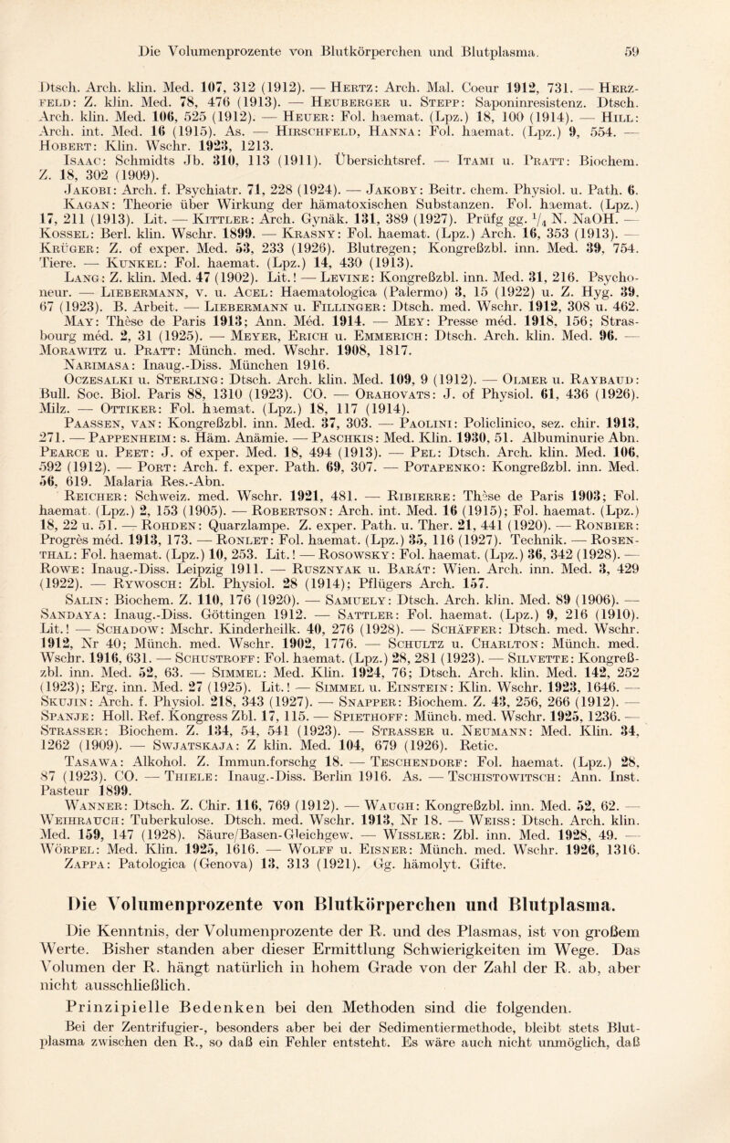 Dtsch. Arcli. klin. Med. 107, 312 (1912). — Hertz: Arcli. Mal. Coeur 1912, 731. —Herz¬ feld: Z. klin. Med. 78, 476 (1913). — Heuberger u. Stepp: Saponinresistenz. Dtsch. Arch. klin. Med. 106, 525 (1912). — Heuer: Fol. liaemat. (Lpz.) 18, 100 (1914). — Hill: Arcli. int. Med. 16 (1915). As. — Hirschfeld, Hanna: Fol. haemat. (Lpz.) 9, 554. — Hobert: Klin. Wschr. 1923, 1213. Isaac: Schmidts Jb. 310, 113 (1911). Übersichtsref. — Itami u. Pratt: Biochem. Z. 18, 302 (1909). Jakobi: Arch. f. Psychiatr. 71, 228 (1924). — Jakoby: Beitr. ehern. Physiol. u. Path. 6. Kagan: Theorie über Wirkung der hämatoxischen Substanzen. Fol. haemat. (Lpz.) 17, 211 (1913). Lit. — Kittler: Arch. Gynäk. 131, 389 (1927). Prüfg gg. 1/i N. NaOH. — Kossel: Berl. klin. Wschr. 1899. — Krasny: Fol. haemat. (Lpz.) Arch. 16, 353 (1913). — Krüger: Z. of exper. Med. 53, 233 (1926). Blutregen; Kongreßzbl. inn. Med. 39, 754. Tiere. — Kunkel: Fol. haemat. (Lpz.) 14, 430 (1913). Lang: Z. klin. Med. 47 (1902). Lit.! — Levine: Kongreßzbl. inn. Med. 31, 216. Psvcko- neur. — Liebermann, v. u. Acel: Haematologica (Palermo) 3, 15 (1922) u. Z. Hyg. 39, 67 (1923). B. Arbeit. — Liebermann u. Fillinger: Dtsch. med. Wschr. 1912, 308 u. 462. May: These de Paris 1913; Ann. Med. 1914. — Mey: Presse med. 1918, 156; Stras¬ bourg med. 2, 31 (1925). — Meyer, Erich u. Emmerich: Dtsch. Arch. klin. Med. 96. — Morawitz u. Pratt: Münch, med. Wschr. 1908, 1817. Narimasa: Inaug.-Diss. München 1916. Oczesalki u. Sterling: Dtsch. Arch. klin. Med. 109, 9 (1912). — Olmer u. Raybaud: Bull. Soc. Biol. Paris 88, 1310 (1923). CO. — Orahovats: J. of Physiol. 61, 436 (1926). Milz. — Ottiker: Fol. haemat. (Lpz.) 18, 117 (1914). Paassen, van: Kongreßzbl. inn. Med. 37, 303. — Paolini: Policlinico, sez. chir. 1913, 271. — Pappenheim: s. Häm. Anämie. — Paschkis: Med. Klin. 1930, 51. Albuminurie Abn. Pearce u. Peet: J. of exper. Med. 18, 494 (1913). — Pel: Dtsch. Arch. klin. Med. 106, 592 (1912). — Port: Arch. f. exper. Path. 69, 307. — Potapenko: Kongreßzbl. inn. Med. 56, 619. Malaria Res.-Abn. Reicher: Schweiz, med. Wschr. 1921, 481. — Ribierre: These de Paris 1903; Fol. haemat. (Lpz.) 2, 153 (1905). — Robertson: Arch. int. Med. 16 (1915); Fol. haemat. (Lpz.) 18, 22 u. 51. — Rohden : Quarzlampe. Z. exper. Path. u. Ther. 21, 441 (1920). — Ronbier: Progres med. 1913, 173. — Ronlet: Fol. haemat. (Lpz.) 35, 116 (1927). Technik. — Rosen¬ thal: Fol. haemat. (Lpz.) 10, 253. Lit.! — Rosowsky: Fol. haemat. (Lpz.) 36, 342 (1928). — Rowe: Inaug.-Diss. Leipzig 1911. — Rusznyak u. Barat: Wien. Arch. inn. Med. 3, 429 (1922). — Rywosch: Zbl. Physiol. 28 (1914); Pflügers Arch. 157. Salin: Biochem. Z. 110, 176 (1920). — Samuely: Dtsch. Arch. klin. Med. 89 (1906). — Sandaya: Inaug.-Diss. Göttingen 1912. — Sattler: Fol. haemat. (Lpz.) 9, 216 (1910). Lit.! — Schadow: Mschr. Kinderheilk. 40, 276 (1928). — Schaffer: Dtsch. med. Wschr. 1912, Nr 40; Münch, med. Wschr. 1902, 1776. — Schultz u. Charlton: Münch, med. Wschr. 1916, 631. — Schustroff: Fol. haemat. (Lpz.) 28, 281 (1923). — Silvette: Kongreß¬ zbl. inn. Med. 52, 63. — Simmel: Med. Klin. 1924, 76; Dtsch. Arch. klin. Med. 142, 252 (1923); Erg. inn. Med. 27 (1925). Lit.! — Simmel u. Einstein: Klin. Wschr. 1923, 1646. — Skujin: Arch. f. Physiol. 218, 343 (1927). — Snapper: Biochem. Z. 43, 256, 266 (1912). - Spanje: Holl. Ref. Kongress Zbl. 17, 115. — Spiethoff: Müncb. med. Wschr. 1925, 1236. — Strasser: Biochem. Z. 134, 54, 541 (1923). — Strasser u. Neumann: Med. Klin. 34, 1262 (1909). — Swjatskaja: Z klin. Med. 104, 679 (1926). Retic. Tasawa: Alkohol. Z. Immun.forschg 18. — Teschendorf: Fol. haemat. (Lpz.) 28, 87 (1923). CO. —Thiele: Inaug.-Diss. Berlin 1916. As. —Tschistowitsch: Ann. Inst. Pasteur 1899. Wanner: Dtsch. Z. Chir. 116, 769 (1912). — Waugh: Kongreßzbl. inn. Med. 52, 62. Weihrauch: Tuberkulose. Dtsch. med. Wschr. 1913, Nr 18. — Weiss: Dtsch. Arch. klin. Med. 159, 147 (1928). Säure/Basen-Gleichgew. — Wissler: Zbl. inn. Med. 1928, 49. — Wörpel: Med. Klin. 1925, 1616. — Wolff u. Eisner: Münch, med. Wschr. 1926, 1316. Zappa: Patologica (Genova) 13, 313 (1921). Gg. hämolyt. Gifte. Die Volumenprozente von Blutkörperchen und Blutplasma. Die Kenntnis, der Volumenprozente der R. und des Plasmas, ist von großem Werte. Bisher standen aber dieser Ermittlung Schwierigkeiten im Wege. Das Volumen der R. hängt natürlich in hohem Grade von der Zahl der R. ab, aber nicht ausschließlich. Prinzipielle Bedenken bei den Methoden sind die folgenden. Bei der Zentrifugier-, besonders aber bei der Sedimentiermethode, bleibt stets Blut¬ plasma zwischen den R., so daß ein Fehler entsteht. Es wäre auch nicht unmöglich, daß