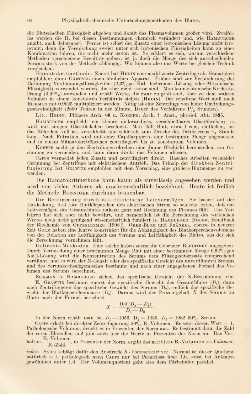 die Blutscheiben Flüssigkeit abgeben und damit das Plasmavolumen größer wird. Zweifel¬ los werden die R. bei diesen Bestimmungen chemisch verändert und, wie Hamburger angibt, auch deformiert. Ferner ist selbst der Zusatz einer isotonischen Lösung nicht irre¬ levant; denn die Vermischung zweier unter sich isotonischen Flüssigkeiten kann zu einer Kombination führen, die nicht mehr isoton ist. So erklärt es sich, warum verschiedene Methoden verschiedene Resultate geben; ist ja doch die Menge des sich ausscheidenden Serums stark von der Methode abhängig. Wir können also nur Werte bei gleicher Technik vergleichen. Hämatokritmethode. Zuerst hat Hedin eine modifizierte Zentrifuge als Hämatokrit empfohlen; dann Gärtner einen ähnlichen Apparat. Früher sind zur Verhinderung der Gerinnung Verdünnungsflüssigkeiten (2,3°/0ige Kal. bichromat.-Lösung oder MüLLERsclie Flüssigkeit) verwendet worden, die aber nicht isoton sind. Man kann isotonische Kochsalz¬ lösung (0,92%) an wenden und erhält Werte, die zwar zu groß sind, aber zu dem wahren Volumen in einem konstanten Verhältnis stehen (Hedin). Der erhaltene Wert muß nach Eijkman mit 0,9025 multipliziert werden. Nötig ist eine Zentrifuge von hoher Umdrehungs¬ geschwindigkeit (2600 Touren in der Minute, Dauer des Verfahrens 1% Stunden). Lit.: Hedin: Pflügers Arch. 60 u. Koeppe: Arch. f. Anat., physiol. Abt. 1895. Hamburger empfiehlt ein kleines dickwandiges, verschließbares Glasröhrchen; es wird mit einigen Glasstückchen beschickt. Man läßt Blut, etwa 1 ccm, einfließen, bis das Röhrchen voll ist, verschließt und schüttelt zum Zwecke des Defibrierens 1/4 Stunde Jang. Nach Filtration wird mit einer Capillarpipette eine bestimmte Menge abgemessen und in einem Hämatokritröhrchen zentrifugiert bis zu konstantem Volumen. Koeppe sucht in den Zentrifugierröhrchen eine dünne Ölschicht herzustellen, um Ge¬ rinnung zu vermeiden, und kann dann direkt das Volumen ablesen. Capps vermeidet jeden Zusatz und zentrifugiert direkt. Rasches Arbeiten vermeidet Gerinnung bei Zentrifuge mit elektrischem Antrieb. Das Prinzip der direkten Zentri¬ fugierung hat Grawitz empfohlen mit dem Vorschlag, eine größere Blutmenge zu ver¬ wenden . Die Hämatokritmethode kann kaum als zuverlässig angesehen werden und wird von vielen Autoren als unwissenschaftlich bezeichnet. Heute ist freilich die Methode Bönniger durchaus brauchbar. Die Bestimmung durch das elektrische Leitvermögen. Sie basiert auf der Entdeckung, daß rote Blutkörperchen den elektrischen Strom so schlecht leiten, daß das Leitvermögen des Gesamtblutes nahezu ganz auf Rechnung des Plasmas fällt. Das Ver¬ fahren hat sich aber nicht bewährt, und namentlich ist die Berechnung des wirklichen Wertes noch nicht genügend wissenschaftlich fundiert (s. Hamburger, Höber, Handbuch der Biochemie von Oppenheimer [1908]). Oker-Blom und Frankel, ebenso in neuerer Zeit Gram haben eine Kurve konstruiert für die Abhängigkeit des Blutkörperchenvolumens von der Relation zur Leitfähigkeit des Serums und Leitfähigkeit des Blutes, aus der sich die Berechnung vornehmen läßt. Indirekte Methoden. Eine solche haben zuerst die Gebrüder Bleibtreu angegeben. Durch Vermischung einer bestimmten Menge Blut mit einer bestimmten Menge 0,92%igen NaCl-Lösung wird die Konzentration des Serums dem Flüssigkeitszusatz entsprechend verdünnt, und es wird der N-Gehalt oder das spezifische Gewicht des unverdünnten Serums und des Serumkochsalzgemisches bestimmt und nach einer angegebenen Formel das Vo¬ lumen des Serums berechnet. Eijkman u. Hamburger ziehen das spezifische Gewicht der N-Bestimmung vor. E. Grawitz bestimmt zuerst das spezifische Gewicht des Gesamtbildes (Dx), dann nach Zentrifugieren das spezifische Gewicht des Serums (D2), endlich das spezifische Ge¬ wicht der Blutkörperchenmasse (D3). Daraus wird der Prozentgehalt X des Serums im Blute nach der Formel berechnet v_ 100 (Z>3 — Dj) A —A ' In der Norm erhält man bei D1 — 1056, D2 = 1030, D3 = 1082 50% Serum. Capps erhält bei direkter Zentrifugierung 50% R.-Volumen. Er setzt diesen Wert = 1. Pathologische Volumina drückt er in Prozenten der Norm aus. Er bestimmt dann die Zahl der roten Blutzellen und gibt auch hier die Werte in Prozenten der Norm an. Das Ver¬ hältnis —— - . ,—, in Prozenten der Norm, ergibt das mittlere R.-Volumen als Volumen- R.-Zahl Index. Sahli schlägt dafür den Ausdruck R.-Volumenwert vor. Normal ist dieser Quotient natürlich = 1, pathologisch nach Capps nur bei Perniciosa über 1,0, sonst bei Anämien gewöhnlich unter 1,0. Der Volumenquotient geht also dem Färbeindex parallel.