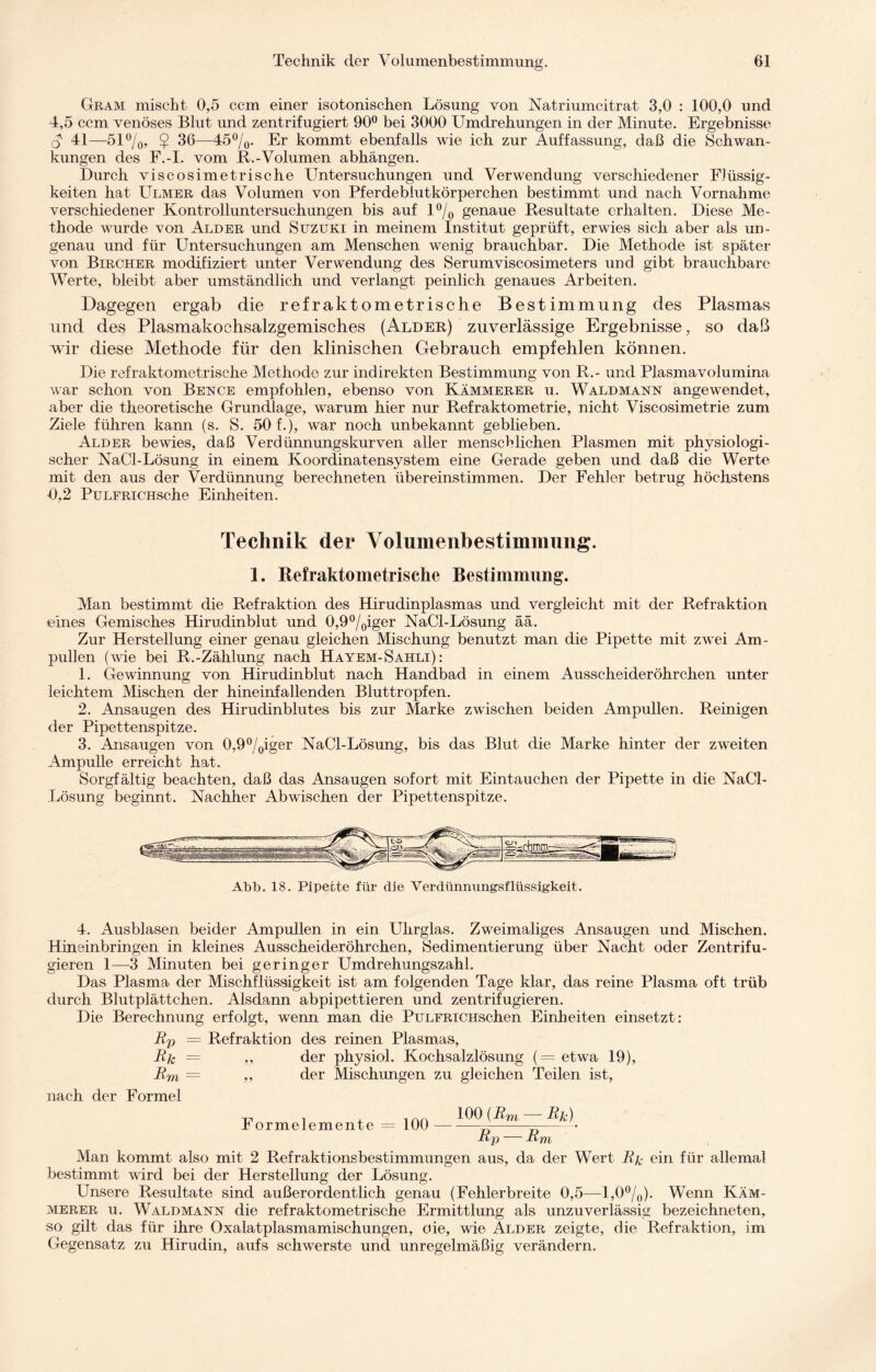 Gram mischt 0,5 ccm einer isotonischen Lösung von Natriumcitrat 3,0 : 100,0 und 4,5 ccm venöses Blut und zentrifugiert 90° bei 3000 Umdrehungen in der Minute. Ergebnisse o 41—51%, $ 36—45%. Er kommt ebenfalls wie ich zur Auffassung, daß die Schwan¬ kungen des F.-I. vom R.-Volumen abhängen. Durch viscosimetrische Untersuchungen und Verwendung verschiedener Flüssig¬ keiten hat Ulmer das Volumen von Pferdeblutkörperchen bestimmt und nach Vornahme verschiedener Kontrolluntersuchungen bis auf 1% genaue Resultate erhalten. Diese Me¬ thode wurde von Alder und Suzuki in meinem Institut geprüft, erwies sich aber als un¬ genau und für Untersuchungen am Menschen wenig brauchbar. Die Methode ist später von Bircher modifiziert unter Verwendung des Serumviscosimeters und gibt brauchbare Werte, bleibt aber umständlich und verlangt peinlich genaues Arbeiten. Dagegen ergab die refraktometrische Bestimmung des Plasmas und des Plasmakochsalzgemisches (Alder) zuverlässige Ergebnisse, so daß wir diese Methode für den klinischen Gebrauch empfehlen können. Die refraktometrische Methode zur indirekten Bestimmung von R.- und Plasmavolumina war schon von Bence empfohlen, ebenso von Kämmerer u. Waldmann angewendet, aber die theoretische Grundlage, warum hier nur Refraktometrie, nicht Viscosimetrie zum Ziele führen kann (s. S. 50 f.), war noch unbekannt geblieben. Alder bewies, daß Verdünnungskurven aller menschlichen Plasmen mit physiologi¬ scher NaCl-Lösung in einem Koordinatensystem eine Gerade geben und daß die Werte mit den aus der Verdünnung berechneten übereinstimmen. Der Fehler betrug höchstens 0,2 PuLFRiCHSche Einheiten. Technik der Yolumeiibestimmung. 1. Refraktometrische Bestimmung. Man bestimmt die Refraktion des Hirudinplasmas und vergleicht mit der Refraktion eines Gemisches Hirudinblut und 0,9°/0iger NaCl-Lösung ää. Zur Herstellung einer genau gleichen Mischung benutzt man die Pipette mit zwei Am¬ pullen (wie bei R.-Zählung nach Hayem-Sahli) : 1. Gewinnung von Hirudinblut nach Handbad in einem Ausscheideröhrchen unter leichtem Mischen der hineinfallenden Bluttropfen. 2. Ansaugen des Hirudinblutes bis zur Marke zwischen beiden Ampullen. Reinigen der Pipettenspitze. 3. Ansaugen von 0,9°/0iger NaCl-Lösung, bis das Blut die Marke hinter der zweiten Ampulle erreicht hat. Sorgfältig beachten, daß das Ansaugen sofort mit Eintauchen der Pipette in die NaCl- Lösung beginnt. Nachher Abwischen der Pipettenspitze. Abb. 18. Pipette für die Verdünnungsflüssigkeit. 4. Ausblasen beider Ampullen in ein Uhrglas. Zweimaliges Ansaugen und Mischen. Hineinbringen in kleines Ausscheideröhrchen, Sedimentierung über Nacht oder Zentrifu¬ gieren 1—3 Minuten bei geringer Umdrehungszahl. Das Plasma der Mischflüssigkeit ist am folgenden Tage klar, das reine Plasma oft trüb durch Blutplättchen. Alsdann abpipettieren und zentrifugieren. Die Berechnung erfolgt, wenn man die PuLFRiCHschen Einheiten einsetzt: Bp — Refraktion des reinen Plasmas, Bfc — ,, der physiol. Kochsalzlösung (== etwa 19), Bm = ,, der Mischungen zu gleichen Teilen ist, nach der Formel -jji , 4 1An 100 (Bm — Bk) Jb ormelemente = 100-—---• Bp — Bm Man kommt also mit 2 Refraktionsbestimmungen aus, da der Wert Bjc ein für allemal bestimmt wird bei der Herstellung der Lösung. Unsere Resultate sind außerordentlich genau (Fehlerbreite 0,5—1,0%). Wenn Käm¬ merer u. Waldmann die refraktometrische Ermittlung als unzuverlässig bezeichneten, so gilt das für ihre Oxalatplasmamischungen, oie, wie Alder zeigte, die Refraktion, im Gegensatz zu Hirudin, aufs schwerste und unregelmäßig verändern.