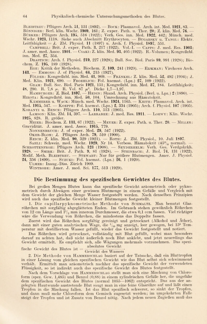 Bleibtreu: Pflügers Areh. 51, 151 (1892). — Bock: Plasmavol. Arch. int. Med. 1921, 83. — Bönniger: Berl. klin. Wschr. 1909, 161; Z. exper. Path. u. Ther. 20; Z. klin. Med. 76. — Bürker: Pflügers Arch. 195, 516 (1922); Verh. Ges. inn. Med. 1922, 442; Münch, med. Wschr. 1923, 1118. Siehe auch Abschnitt Erythrocyten. — Bugarsky u. Tange: Elektr. Leitfähigkeit = A. Zbl. Physiol. 11 (1897) u. Arch. f. Physiol. 1897, 551. Campbell: Brit. J. exper. Path. 3, 217 (1922). Vol.-I. — Capps: J. med. Res. 1903; J. amer. med. Assoc. 1901. — Csaki: Z. klin. Med. 93, 405 (1922). R.-Volumen; Kongreßzbl. inn. Med. 27, 354. Drastich: Arch. f. Physiol. 219, 227 (1928); Bull. Soc. Biol. Paris 99. 991 (1928); Bio- chem. Z. 195, 189 (1928).' Ege: Kritik der Methoden. Biochem. Z. 109, 241 (1920). — Eijkman: Virchows Arch. 143. — Emmons: J. of Physiol. 64, 215 (1927). Földer: Kongreßzbl. inn. Med. 41, 909. — Frankel: Z. klin. Med. 52, 492 (1904); A. Med. Klin. 1921, 690. — Froehlicii: Fol. haemat. (Lpz.) 27, 109 (1922). Gram: Bull. Soc. Biol. Paris 1921, 151; Kongreßzbl. inn. Med. 37, 184. Leitfähigkeit; 48, 290. R. 7,8 p. R. Vol. 87 tu3. Dicke 1,7—1.97. Hamburger: Z. Biol. 1897. — Hedin: Skand. Arch. Physiol. (Berl. u. Lpz.) 2 (1890). — Hirota: Kongreßzbl. inn. Med. 50, 104. Umrechnung aus Hämatokrit. Kämmerer u. Wack: Münch, med. Wschr. 1924, 1165. — Keitii: Plasma vol. Arch. int. Med. 1915, 547. — Koeppe: Fol. haemat. (Lpz.) 2, 334 (1905); Arch. f. Physiol. 107 (1905). Koranyi u. Bence: Pflügers Arch. 110, 513 (1905). Lamson: Klin. Zbl. 14, 397. — Larrabee: J. med. Res. 1911. — Loewy: Klin. Wschr. 1925, 828. R. größer. Meier: Biochem. Z. 133, 67 (1922). — Meyer: Z. exper. Path. u. Ther. 20. — Miller: Gravidität. J. amer. med. Assoc. 1915, 779. Nonnenbruch: J. of exper. Med. 29, 547 (1922). Oker-Blom: A. Pflügers Arch. 79, 510 (1900). Reich: Z. klin. Med. 90, 329 (1921). — Roth: A. Zbl. Physiol., 10. Juli 1897. Sahli: Schweiz, med. Wschr. 1929, Nr 14. Verbess. Hämatokrit (45% normal). — Schrotteneroh: Pflügers Arch. 123 (1908). — Seyderhelm: Verh. Ges. Verdgskrkli. 1928. — Smirk: Brit. J. Path. 9, 81 (1928). — Steinbach:. J. Biol. 74, 131 (1922). Modif. Meth. Bleibtreu. — Stewart: Nur für größere Blutmengen. Amer. J. Physiol. 24, 356 (1899). — Suzuki: Fol. haemat. (Lpz.) 26, 1 (1920). Ulmer: Inaug.-Diss. Zürich 1909. Wintrobe: Amer. J. med. Sei. 177, 513 (1929). Die Bestimmung des spezifischen Gewichtes des Blutes. Bei großen Mengen Blutes kann das spezifische Gewacht aräometrisch oder pykno- metrisch durch Abwägen einer gewissen Blutmenge in einem Gefäße und Vergleich mit dem Gewicht der gleichen Menge Wasser festgestellt werden. Nach denselben Prinzipien wird auch das spezifische Gewicht kleiner Blutmengen festgestellt. 1. Die capillarpyknometrische Methode von Schmaltz. Man benutzt Glas¬ röhrchen mit sorgfältig abgeglätteten Enden. Im Gebrauch stehen gewöhnlich Röhrchen von 12 cm Länge und 1% mm innerem Durchmesser, die etwa 0,1 ccm fassen. Viel richtiger wäre die Verwendung von Röhrchen, die mindestens das Doppelte fassen. Zuerst wird das Röhrchen sorgfältig gereinigt und getrocknet (Alkohol und Äther), dann mit einer guten analytischen Wage, die 1/10 mg anzeigt, leer gewogen, bei 15° Tem¬ peratur mit destilliertem Wasser gefüllt, wieder das Gewicht festgestellt und notiert. Das Röhrchen wird getrocknet, vollständig mit Blut gefüllt, wobei man besonders darauf zu achten hat, daß nicht äußerlich noch Blut anklebt, und jetzt neuerdings das Gewicht ermittelt. Es empfiehlt sich, alle Wägungen mehrmals vorzunehmen. Das spezi- ... . „ . . , , , absolutes Gewacht tische Gewicht des Blutes ist = 7c—^-• Gewicht des Wassers 2. Die Methode von Hammerschlag basiert auf der Tatsache, daß ein Bluttropfen in einer Lösung vom gleichen spezifischen Gewicht wie das Blut selbst sich schwimmend verhält. Ermittelt man aräometrisch nachher das spezifische Gew'icht der verwendeten Flüssigkeit, so ist indirekt auch das spezifische Gewicht des Blutes festgestellt. Nach dem Vorschläge von Hammerschlag stellt man sich eine Mischung von Chloro¬ form (spez. Gew. 1,485) und Benzol (0,88) in einem zylindrischen Gefäße her, die ungefähr dem spezifischen Gewicht des Blutes (normal 1055—1062) entspricht. Das aus der an¬ gelegten Hautwuinde austretende Blut saugt man in eine feine Glasröhre auf und läßt einen Tropfen in die Mischung fallen. Ist das Blut spezifisch schwerer, so sinkt der Tropfen, und dann muß mehr Chloroform dem Gemisch zugesetzt werden; im umgekehrten Falle steigt der Tropfen und ist Zusatz von Benzol nötig. Nach jedem neuen Zugießen muß das