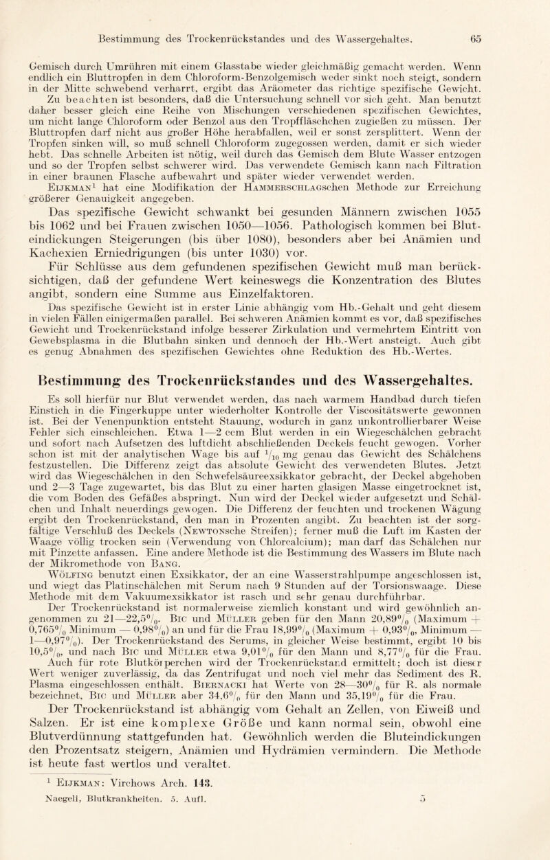 Gemisch durch Umrühren mit einem Glasstabe wieder gleichmäßig gemacht werden. Wenn endlich ein Bluttropfen in dem Chloroform-Benzolgemisch weder sinkt noch steigt, sondern in der Mitte schwebend verharrt, ergibt das Aräometer das richtige spezifische Gewicht. Zu beachten ist besonders, daß die Untersuchung schnell vor sich geht. Man benutzt daher besser gleich eine Reihe von Mischungen verschiedenen spezifischen Gewichtes, um nicht lange Chloroform oder Benzol aus den Tropffläschchen zugießen zu müssen. Der Bluttropfen darf nicht aus großer Höhe herabfallen, weil er sonst zersplittert. Wenn der Tropfen sinken will, so muß schnell Chloroform zugegossen werden, damit er sich wieder hebt. Das schnelle Arbeiten ist nötig, weil durch das Gemisch dem Blute Wasser entzogen und so der Tropfen selbst schwerer wird. Das verwendete Gemisch kann nach Filtration in einer braunen Flasche aufbewahrt und später wieder verwendet werden. Eijkman1 hat eine Modifikation der HAMMERSCHLAGschen Methode zur Erreichung- größerer Genauigkeit angegeben. Das spezifische Gewicht schwankt bei gesunden Männern zwischen 1055 bis 1062 und bei Frauen zwischen 1050—1056. Pathologisch kommen bei Blut¬ eindickungen Steigerungen (bis über 1080), besonders aber bei Anämien und Kachexien Erniedrigungen (bis unter 1030) vor. Für Schlüsse aus dem gefundenen spezifischen Gewicht muß man berück¬ sichtigen, daß der gefundene Wert keineswegs die Konzentration des Blutes angibt, sondern eine Summe aus Einzelfaktoren. Das spezifische Gewicht ist in erster Linie abhängig vom Hb.-Gehalt und geht diesem in vielen Fällen einigermaßen parallel. Bei schweren Anämien kommt es vor, daß spezifisches Gewicht und Trockenrückstand infolge besserer Zirkulation und vermehrtem Eintritt von Gewebsplasma in die Blutbahn sinken und dennoch der Hb.-Wert ansteigt. Auch gibt es genug Abnahmen des spezifischen Gewichtes ohne Reduktion des Hb.-Wertes. Bestimmung des Trockenrüekstandes und des Wassergehaltes. Es soll hierfür nur Blut verwendet werden, das nach warmem Handbad durch tiefen Einstich in die Fingerkuppe unter wiederholter Kontrolle der Viscositätswerte gewonnen ist. Bei der Venenpunktion entsteht Stauung, wodurch in ganz unkontrollierbarer Weise Fehler sich einschleichen. Etwa 1—2 ccm Blut werden in ein Wiegeschälchen gebracht und sofort nach Aufsetzen des luftdicht abschließenden Deckels feucht gewogen. Vorher schon ist mit der analytischen Wage bis auf 1/10 mg genau das Gewicht des Schälchens festzustellen. Die Differenz zeigt das absolute Gewicht des verwendeten Blutes. Jetzt wird das Wiegeschälchen in den Schwefelsäureexsikkator gebracht, der Deckel abgehoben und 2—3 Tage zugewartet, bis das Blut zu einer harten glasigen Masse eingetrocknet ist, die vom Boden des Gefäßes abspringt. Nun wird der Deckel wieder aufgesetzt und Schäl¬ chen und Inhalt neuerdings gewogen. Die Differenz der feuchten und trockenen Wägung ergibt den Trockenrückstand, den man in Prozenten angibt. Zu beachten ist der sorg¬ fältige Verschluß des Deckels (NEWTONsche Streifen); ferner muß die Luft im Kasten der Waage völlig trocken sein (Verwendung von Chlorcalcium); man darf das Schälchen nur mit Pinzette anfassen. Eine andere Methode ist die Bestimmung des Wassers im Blute nach der Mikromethode von Bang. Wölfing benutzt einen Exsikkator, der an eine Wasserstrahlpumpe angeschlossen ist, und wiegt das Platinschälchen mit Serum nach 9 Stunden auf der Torsionswaage. Diese Methode mit dem Vakuumexsikkator ist rasch und sehr genau durchführbar. Der Trockenrückstand ist normalerweise ziemlich konstant und wird gewöhnlich an¬ genommen zu 21—22,5%. Big und Müller geben für den Mann 20,89% (Maximum -j- 0,765% Minimum — 0,98%) an und für die Frau 18,99% (Maximum + 0,93%, Minimum — 1—0,97%)- Der Trockenrückstand des Serums, in gleicher Weise bestimmt, ergibt 10 bis 10,5%, und nach Big und Müller etwa 9,01% für den Mann und 8,77% für die Frau. Auch für rote Blutkörperchen wird der Trockenrückstand ermittelt; doch ist dieser Wert weniger zuverlässig, da das Zentrifugat und noch viel mehr das Sediment des R. Plasma eingeschlossen enthält. Biernacki hat Werte von 28-—30% für R. als normale bezeichnet. Big und Müller aber 34,6% für den Mann und 35,19% für die Frau. Der Trockenrückstand ist abhängig vom Gehalt an Zellen, von Eiweiß und Salzen. Er ist eine komplexe Größe und kann normal sein, obwohl eine Blutverdünnung stattgefunden hat. Gewöhnlich werden die Bluteindickungen den Prozentsatz steigern, Anämien und Hydrämien vermindern. Die Methode ist heute fast wertlos und veraltet. 1 Eijkman : Virchows Arch. 143. Naegeli, Blutkrankheiten. 5. Aufl. o