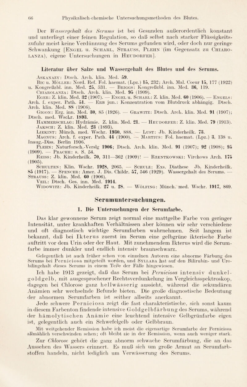 Der Wassergehalt des Serums ist bei Gesunden außerordentlich konstant und unterliegt einer feinen Regulation, so daß selbst nach starker Flüssigkeits¬ zufuhr meist keine Verdünnung des Serums gefunden wird, oder doch nur geringe Schwankung [Engel u. Scharl, Straitss, Plehn (im Gegensatz zu Chiaro- lanza), eigene Untersuchungen in Hettdorfer]. Literatur über Salze und Wassergehalt des Blutes und des Serums. Askanazy: Dtsch. Arch. klin. Med. 59. Bic u. Möller: Nord. Bef. Fol. haemat. (Lpz.) 15, 232; Arch. Mal. Coeur 15, 177 (1922) u. Ivongreßzbl. irm. Med. 25, 531. — Briggs: Ivongreßzbl. inn. Med. 36, 119. Chiarolanza: Dtsch. Arch. klin. Med. 95 (1909). Eger: Z. klin. Med. 32 (1907). — Engel u. Scharl: Z. klin. Med. 60 (1906). -—- Engels: Arch. f. exper. Patin 51. — Erb jun.: Konzentration vom Blutdruck abhängig. Dtsch. Arch. klin. Med. 88 (1906). Gigon: Erg. inn. Med. 30, 85 (1926). — Grawitz: Dtsch. Arch. klin. Med. 91 (1907); Dtsch. med. Wschr. 1893. Hammerschlag: Hydrämie. Z. klin. Med. 21. — Heudorfer: Z. klin. Med. 79 (1913). Jaksch: Z. klin. Med. 23 (1893). Liekint: Münch, med. Wschr. 1930, 888. — Lust: Jb. Kinderheilk. 73. Magnus: Arch. f. exper. Path. 44 (1900). — Martius: Fol. haemat. (Lpz.) 3. 138 u. Inaug.-Diss. Berlin 1906. Plehn: Naturforsch.-Verslg 1906; Dtsch. Arch. klin. Med. 91 (1907); 92 (1908); 95 (1909). — Prache: s. S. 54. Reiss: Jb. Kinderheilk. 70, 311—362 (1909)! — Rzentkowski: Virchows Arch. 175 (1905). Schulten : Klin. Wschr. 1928, 2065. — Schulz : Exs. Diathese Jb. Kinderheilk. 85 (1917). — Spencer: Amer. J. Dis. Childr. 57, 546 (1929). Wassergehalt des Serums. — Strauss: Z. klin. Med. 60 (1906). Veil: Dtsch. Ges. inn. Med. 1914. Widowitz: Jb. Kinderheilk. 27 u. 28. — Wölfing: Münch, med. Wschr. 1917, 869. Serumuntersuchungen. 1. Die Untersuchungen der Serumfarbe. Das klar gewonnene Serum zeigt normal eine mattgelbe Farbe von geringer Intensität, unter krankhaften Verhältnissen aber können wir sehr verschiedene und oft diagnostisch wichtige Serumfarben wahrnehmen. Seit langem ist bekannt, daß bei Ikterus zuerst im Serum eine gelbgrüne ikterische Farbe auf tritt vor dem Urin oder der Haut. Mit zunehmendem Ikterus wird die Serum - färbe immer dunkler und endlich intensiv braunschwarz. Gelegentlich ist auch früher schon von einzelnen Autoren eine abnorme Färbung des Serums bei Perniciosa mitgeteilt worden, und Syllaba hat auf den Bilirubin- und Uro¬ bilingehalt dieses Serums in einem Teile der Fälle hingewiesen. Ich habe 1913 gezeigt, daß das Serum bei Perniciosa intensiv dunkel- goldgelb, mit ausgesprochener Rechts Verdunkelung im Vergleichsspektroskop, dagegen bei Chlorose ganz hellwässerig aussieht, während die sekundären Anämien sehr wechselnde Befunde bieten. Die große diagnostische Bedeutung der abnormen Serumfarben ist seither allseits anerkannt. Jede schwere Perniciosa zeigt die fast charakteristische, sich sonst kaum in diesem Farbenton findende intensive Goldgelbfärbung des Serums, während der hämolytischen Anämie eine leuchtend intensive Gelbgrünfarbe eigen ist, gelegentlich auch ein Schwefelgelb oder Gelbbraun. Mit weitgehender Remission habe ich meist die eigenartige Serumfarbe der Perniciosa allmählich verschwinden sehen; oft bleibt sie in der Remission, wenn auch weniger stark. Zur Chlorose gehört die ganz abnorm schwache Serumfärbung, die an das Aussehen des Wassers erinnert. Es muß sich um große Armut an Serumfarb¬ stoffen handeln, nicht lediglich um Verwässerung des Serums.