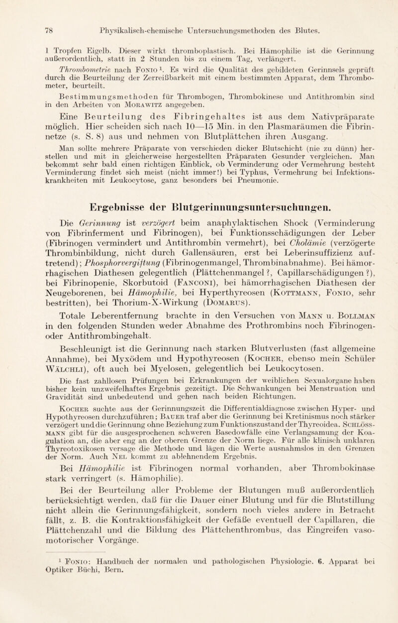 1 Tropfen Eigelb. Dieser wirkt thromboplast.isch. Bei Hämophilie ist die Gerinnung außerordentlich, statt in 2 Stunden bis zu einem Tag, verlängert. Thrombometrie nach Fonio 1. Es wird die Qualität des gebildeten Gerinnsels geprüft durch die Beurteilung der Zerreißbarkeit mit einem bestimmten Apparat, dem Thrombo- meter, beurteilt. Bestimmungsniethoden für Thrombogen, Thrombokinese und Antithrombin sind in den Arbeiten von Morawitz angegeben. Eine Beurteilung des Eibringehaltes ist aus dem Nativpräparate möglich. Hier scheiden sich nach 10—15 Min. in den Plasmaräumen die Fibrin - netze (s. S. 8) aus und nehmen von Blutplättchen ihren Ausgang. Man sollte mehrere Präparate von verschieden dicker Blutschicht (nie zu dünn) her- stellen und mit in gleicherweise hergestellten Präparaten Gesunder vergleichen. Man bekommt sehr bald einen richtigen Einblick, ob Verminderung oder Vermehrung besteht Verminderung findet sich meist (nicht immer!) bei Typhus, Vermehrung bei Infektions¬ krankheiten mit Leukocytose, ganz besonders bei Pneumonie. Ergebnisse der Blutgerinnungsuntersuchungen. Die Gerinnung ist verzögert beim anaphylaktischen Shock (Verminderung von Fibrinferment und Fibrinogen), bei Funktionsschädigungen der Leber (Fibrinogen vermindert und Antithrombin vermehrt), bei Cholämie (verzögerte Thrombinbildung, nicht durch Gallensäuren, erst bei Leberinsuffizienz auf¬ tretend) ; Phosphor Vergütung (Fibrinogenmangel, Thrombinabnahme). Bei hämor¬ rhagischen Diathesen gelegentlich (Plättchenmangel?, Capillarschädigungen ?), bei Fibrinopenie, Skorbutoid (Fanconi), bei hämorrhagischen Diathesen der Neugeborenen, bei Hämophilie, bei Hyperthyreosen (Kottmann, Fonio, sehr bestritten), bei Thorium-X-Wirkung (Domarus). Totale Leberentfernung brachte in den Versuchen von Mann u. Bollman in den folgenden Stunden weder Abnahme des Prothrombins noch Fibrinogen¬ oder Antithrombingehalt. Beschleunigt ist die Gerinnung nach starken Blutverlusten (fast allgemeine Annahme), bei Myxödem und Hypothyreosen (Kocher, ebenso mein Schüler Wälchli), oft auch bei Myelosen, gelegentlich bei Leukocytosen. Die fast zahllosen Prüfungen bei Erkrankungen der weiblichen Sexualorgane haben bisher kein unzweifelhaftes Ergebnis gezeitigt. Die Schwankungen bei Menstruation und Gravidität sind unbedeutend und gehen nach beiden Richtungen. Kocher suchte aus der Gerinnungszeit die Differentialdiagnose zwischen Hyper- und Hypothyreosen durchzuführen; Bauer traf aber die Gerinnung bei Kretinismus noch stärker verzögert und die Gerinnung ohne Beziehung zum Funktionszustand der Thyreoidea. Schlöss- mann gibt für die ausgesprochenen schweren Basedowdälle eine Verlangsamung der Koa¬ gulation an, die aber eng an der oberen Grenze der Norm liege. Für alle klinisch unklaren Thyreotoxikosen versage die Methode und lägen die Werte ausnahmslos in den Grenzen der Norm. Auch Nel kommt zu ablehnendem Ergebnis. Bei Hämophilie ist Fibrinogen normal vorhanden, aber Thrombokinase stark verringert (s. Hämophilie). Bei der Beurteilung aller Probleme der Blutungen muß außerordentlich berücksichtigt werden, daß für die Dauer einer Blutung und für die Blutstillung nicht allein die Gerinnungsfähigkeit, sondern noch vieles andere in Betracht fällt, z. B. die Kontraktionsfähigkeit der Gefäße eventuell der Capillaren, die Plättchenzahl und die Bildung des Plättchenthrombus, das Eingreifen vaso¬ motorischer Vorgänge. 1 Fonio: Handbuch der normalen und pathologischen Physiologie. 6. Apparat bei Optiker Büchi, Bern.