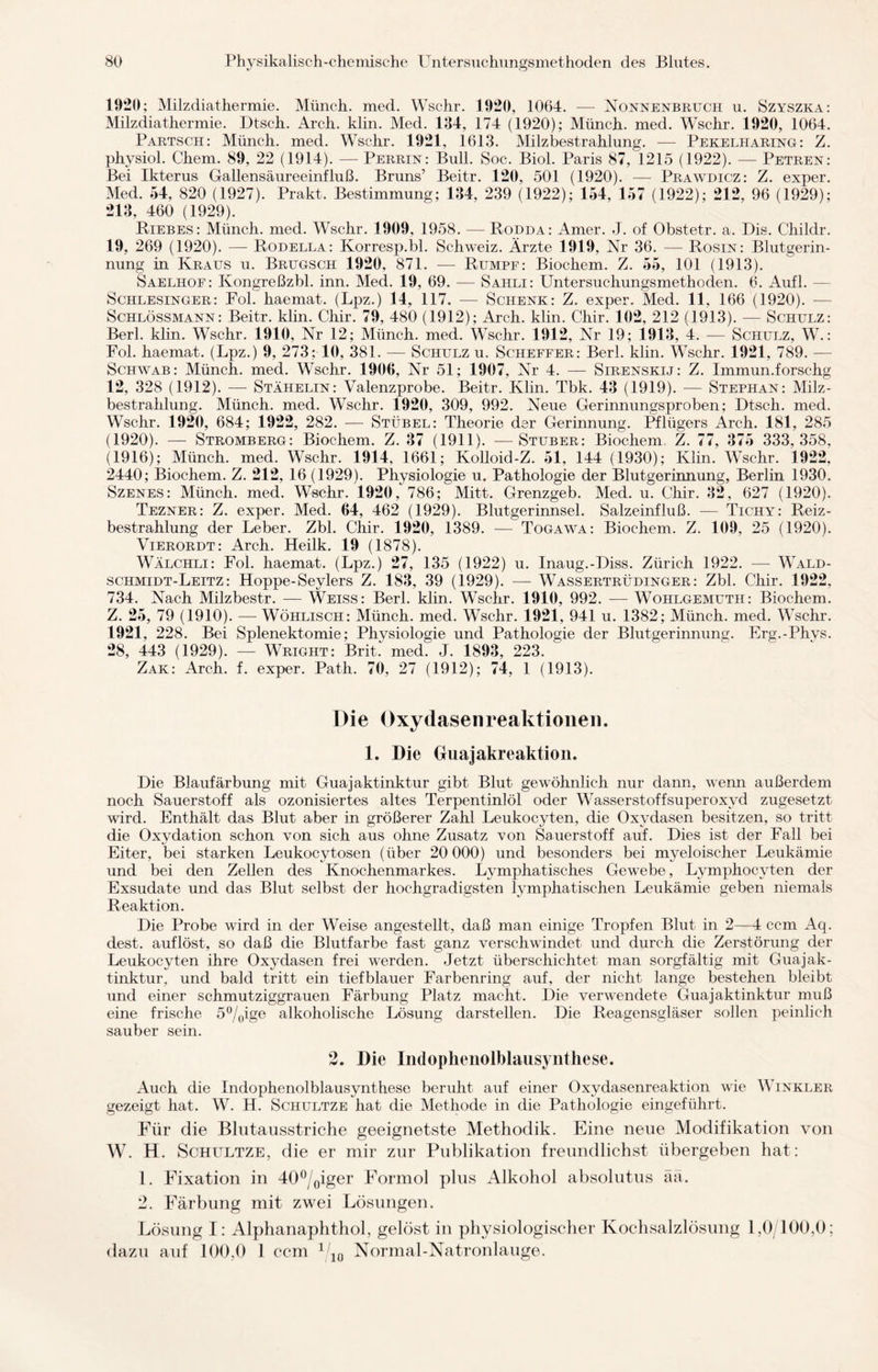 1020; Milzdiathermie. Münch, med. Wschr. 1920, 1064. -—- Nonnenbruch u. Szyszka: Milzdiathermie. Dtsch. Arch. klin. Med. 134, 174 (1920); Münch, med. Wschr. 1920, 1064. Partsch: Münch, med. Wschr. 1921, 1613. Milzbestrahlung. — Pekelharing: Z. physiol. Chem. 89, 22 (1914). — Perrin: Bull. Soc. Biol. Paris 87, 1215 (1922). — Petren: Bei Ikterus Gallensäureeinfluß. Bruns’ Beitr. 120, 501 (1920). — Prawdicz: Z. exper. Med. 54, 820 (1927). Prakt. Bestimmung; 134, 239 (1922); 154, 157 (1922); 212, 96 (1929); 213, 460 (1929). Hiebes: Münch, med. Wschr. 1909, 1958. — Rodda: Amer. J. of Obstetr. a. Dis. Childr. 19, 269 (1920). — Rodella: Ivorresp.bl. Schweiz. Ärzte 1919, Nr 36. — Rosin: Blutgerin¬ nung in Kraus u. Brugsch 1920. 871. — Rumpf: Biochem. Z. 55, 101 (1913). Saelhof: Kongreßzbl. inn. Med. 19, 69. — Sahli: Untersuchungsmethoden. 6. Aufl. — Schlesinger: Fol. haemat. (Lpz.) 14, 117. — Schenk: Z. exper. Med. 11, 166 (1920). — Schlössmann: Beitr. klin. Chir. 79, 480 (1912); Arch. klin. Chir. 102, 212 (1913). — Schulz: Berl. klin. Wschr. 1910, Nr 12; Münch, med. Wschr. 1912, Nr 19; 1913, 4. — Schulz, W.: Fol. haemat. (Lpz.) 9, 273; 10, 381. — Schulz u. Scheffer: Berl. klin. Wschr. 1921, 789. — Schwab: Münch, med. Wschr. 1906, Nr 51; 1907, Nr 4. — Sirenskij: Z. Immun.forschg 12, 328 (1912). — Stähelin: Valenzprobe. Beitr. Klin. Tbk. 43 (1919). -— Stephan: Milz¬ bestrahlung. Münch, med. Wschr. 1920, 309, 992. Neue Gerinnungsproben; Dtsch. med. Wschr. 1920, 684; 1922, 282. — Stübel: Theorie der Gerinnung. Pflügers Arch. 181, 285 (1920). — Stromberg: Biochem. Z. 37 (1911). — Stüber: Biochem Z. 77, 375 333,358, (1916); Münch, med. Wschr. 1914, 1661; Kolloid-Z. 51, 144 (1930); Klin. Wschr. 1922, 2440; Biochem. Z. 212, 16 (1929). Physiologie u. Pathologie der Blutgerinnung, Berlin 1930. Szenes: Münch, med. Wschr. 1920, 786; Mitt. Grenzgeb. Med. u. Chir. 32, 627 (1920). Tezner: Z. exper. Med. 64, 462 (1929). Blutgerinnsel. Salzeinfluß. — Tichy: Reiz¬ bestrahlung der Leber. Zbl. Chir. 1920, 1389. — Togawa: Biochem. Z. 109, 25 (1920). Vierordt: Arch. Heilk. 19 (1878). Wälchli: Fol. haemat. (Lpz.) 27, 135 (1922) u. Inaug.-Diss. Zürich 1922. — Wald- schmidt-Leitz: Hoppe-Seylers Z. 183, 39 (1929). — Wassertrüdinger: Zbl. Chir. 1922, 734. Nach Milzbestr. — Weiss: Berl. klin. Wschr. 1910, 992. — Wohlgemuth: Biochem. Z. 25, 79 (1910). — Wöhlisch: Münch, med. Wschr. 1921, 941 u. 1382; Münch, med. Wschr. 1921, 228. Bei Splenektomie; Physiologie und Pathologie der Blutgerinnung. Erg.-Phys. 28, 443 (1929). — Wright: Brit. med. J. 1893, 223. Zak: Arch. f. exper. Path. 70, 27 (1912); 74, 1 (1913). Die Oxydasen reaktionei). 1. Die Guajakreaktion. Die Blaufärbung mit Guajaktinktur gibt Blut gewöhnlich nur dann, wenn außerdem noch Sauerstoff als ozonisiertes altes Terpentinlöl oder Wasserstoffsuperoxyd zugesetzt wird. Enthält das Blut aber in größerer Zahl Leukocyten, die Oxydasen besitzen, so tritt die Oxydation schon von sich aus ohne Zusatz von Sauerstoff auf. Dies ist der Fall bei Eiter, bei starken Leukocytosen (über 20 000) und besonders bei myeloischer Leukämie und bei den Zellen des Knochenmarkes. Lymphatisches Gewebe, Lymphocyten der Exsudate und. das Blut selbst der hochgradigsten lymphatischen Leukämie geben niemals Reaktion. Die Probe wird in der Weise angestellt, daß man einige Tropfen Blut in 2—4 ccm Aq. eiest, auflöst, so daß die Blutfarbe fast ganz verschwindet und durch die Zerstörung der Leukocyten ihre Oxydasen frei werden. Jetzt überschichtet man sorgfältig mit Guajak¬ tinktur, und bald tritt ein tiefblauer Farbenring auf, der nicht lange bestehen bleibt und einer schmutziggrauen Färbung Platz macht. Die verwendete Guajaktinktur muß eine frische 5°/0ige alkoholische Lösung darstellen. Die Reagensgläser sollen peinlich sauber sein. 2. Die Indophenolblausynthese. Auch die Indophenolblausynthese beruht auf einer Oxydasenreaktion wie Winkler gezeigt hat. W. H. Schultze hat die Methode in die Pathologie eingeführt. Für die Blutausstriche geeignetste Methodik. Eine neue Modifikation von W. H. Schultze, die er mir zur Publikation freundlichst übergeben hat: 1. Fixation in 40°/0iger Formol plus Alkohol absolutus äa. 2. Färbung mit zwei Lösungen. Lösung I: Alphanaphthol, gelöst in physiologischer Kochsalzlösung 1,0/100,0; dazu auf 100,0 1 ccm 1 10 Normal-Natronlauge.