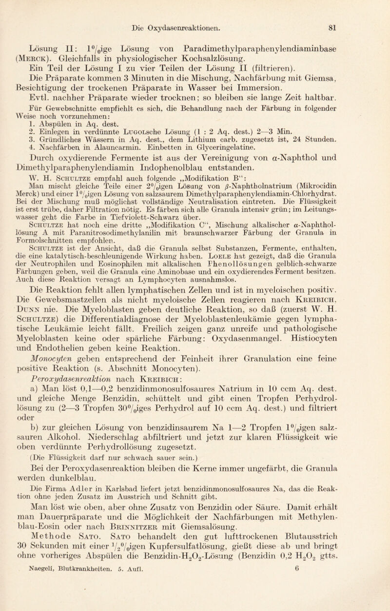 Lösung II: l°/oige Lösung von Paradimethylparaphenylendiaminbase (Mekck). Gleichfalls in physiologischer Kochsalzlösung. Ein Teil der Lösung I zu vier Teilen der Lösung II (filtrieren). Die Präparate kommen 3 Minuten in die Mischung, Nachfärbung mit Giemsa, Besichtigung der trockenen Präparate in Wasser bei Immersion. Evtl, nachher Präparate wieder trocknen; so bleiben sie lange Zeit haltbar. Für Gewebschnitte empfiehlt es sich, die Behandlung nach der Färbung in folgender Weise noch vorzunehmen: 1. Abspülen in Aq. dest. 2. Einlegen in verdünnte LuGOLsche Lösung (1:2 Aq. dest.) 2—3 Min. 3. Gründliches Wässern in Aq. dest., dem Lithium carb. zugesetzt ist, 24 Stunden. 4. Nachfärben in Alauncarmin. Einbetten in Glyceringelatine. Durch oxydierende Fermente ist aus der Vereinigung von a-Naphthol und Dimethylparaphenylendiamin Indophenolblau entstanden. W. H. Schultze empfahl auch folgende „Modifikation B“: Man mischt gleiche Teile einer 2°/oigen Lösung von /?-Naphtholnatrium (Mikrocidin Merck) und einer l°/0igen Lösung von salzsaurem Dimethylparaphenylendiamin-Chlorhydrat. Bei der Mischung muß möglichst vollständige Neutralisation eintreten. Die Flüssigkeit ist erst trübe, daher Filtration nötig. Es färben sich alle Granula intensiv grün; im Leitungs¬ wasser geht die Farbe in Tief violett-Schwarz über. Schultze hat noch eine dritte „Modifikation C“, Mischung alkalischer a-Naphthol- lösung A mit Paranitrosodimethylanilin mit braunschwarzer Färbung der Granula in Formolschnitten empfohlen. Schultze ist der Ansicht, daß die Granula selbst Substanzen, Fermente, enthalten, die eine katalytisch-beschleunigende Wirkung haben. Loele hat gezeigt, daß die Granula der Neutrophilen und Eosinophilen mit alkalischen Phenollösungen gelbhch-schwarze Färbungen geben, weil die Granula eine Aminobase und ein oxydierendes Ferment besitzen. Auch diese Reaktion versagt an Lymphocyten ausnahmslos. Die Reaktion fehlt allen lymphatischen Zellen und. ist in myeloischen positiv. Die Gewebsmastzellen als nicht myeloische Zellen reagieren nach Kbeibich, Dünn nie. Die Myeloblasten geben deutliche Reaktion, so daß (zuerst W. H. Schultze) die Differentialdiagnose der Myeloblastenleukämie gegen lympha¬ tische Leukämie leicht fällt. Freilich zeigen ganz unreife und pathologische Myeloblasten keine oder spärliche Färbung: Oxydasenmangel. Histiocyten und Endothelien geben keine Reaktion. Monocyten geben entsprechend der Feinheit ihrer Granulation eine feine positive Reaktion (s. Abschnitt Monocyten). Peroxydasenreaktion nach Kbeibich: a) Man löst 0,1—0,2 benzidinmonosulfosaures Natrium in 10 ccm Aq. dest. und gleiche Menge Benzidin, schüttelt und gibt einen Tropfen Perhydrol- lösung zu (2—3 Tropfen 30°/oiges Perhydrol auf 10 ccm Aq. dest.) und filtriert oder b) zur gleichen Lösung von benzidinsaurem Na 1—2 Tropfen l°/0igen salz¬ sauren Alkohol. Niederschlag abfiltriert und jetzt zur klaren Flüssigkeit wie oben verdünnte Perhydrollösung zugesetzt. (Die Flüssigkeit darf nur schwach sauer sein.) Bei der Peroxydasenreaktion bleiben die Kerne immer ungefärbt, die Granula werden dunkelblau. Die Firma Adler in Karlsbad liefert jetzt benzidinmonosulfosaures Na, das die Reak¬ tion ohne jeden Zusatz im Ausstrich und Schnitt gibt. Man löst wie oben, aber ohne Zusatz von Benzidin oder Säure. Damit erhält man Dauerpräparate und die Möglichkeit der Nachfärbungen mit Methylen- blau-Eosin oder nach Bbinnitzeb mit Giemsalösung. Methode Sato. Sato behandelt den gut lufttrockenen Blutausstrich 30 Sekunden mit einer 1/2°/0igen Kupfersulfatlösung, gießt diese ab und bringt ohne vorheriges Abspülen die Benzidin-H202-Lösung (Benzidin 0,2 H202 gtts. Naegeli, Blutkrankheiten. 5. Aufl. 6