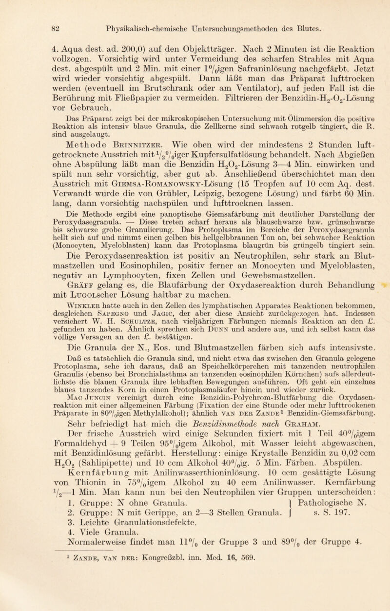 4. Aqua dest. ad. 200,0) auf den Objektträger. Nach 2 Minuten ist die Reaktion vollzogen. Vorsichtig wird unter Vermeidung des scharfen Strahles mit Aqua dest. abgespült und 2 Min. mit einer l°/0igen Safraninlösung nachgefärbt. Jetzt wird wieder vorsichtig abgespült. Dann läßt man das Präparat lufttrocken werden (eventuell im Brutschrank oder am Ventilator), auf jeden Fall ist die Berührung mit Fließpapier zu vermeiden. Filtrieren der Benzidin-H2-02-Lösung vor Gebrauch. Das Präparat zeigt bei der mikroskopischen Untersuchung mit Ölimmersion die positive Reaktion als intensiv blaue Granula, die Zellkerne sind schwach rotgelb tingiert, die R. sind ausgelaugt. Methode Brinnitzer. Wie oben wird der mindestens 2 Stunden luft¬ getrocknete Ausstrich mit 1/20/oiger Kupfersulfatlösung behandelt. Nach Abgießen ohne Abspülung läßt man die Benzidin H202-Lösung 3—4 Min. einwirken und spült nun sehr vorsichtig, aber gut ab. Anschließend überschichtet man den Ausstrich mit GiEMSA-RoMANOWSKY-Lösung (15 Tropfen auf 10 ccm Aq. dest. Verwandt wurde die von Grübler, Leipzig, bezogene Lösung) und färbt 60 Min. lang, dann vorsichtig nachspülen und lufttrocknen lassen. Die Methode ergibt eine panoptische Giemsafärbung mit deutlicher Darstellung der Peroxydasegranula. — Diese treten scharf heraus als blauschwarze bzw. grünschwarze bis schwarze grobe Granulierung. Das Protoplasma im Bereiche der Peroxydasegranula hellt sich auf und nimmt einen gelben bis hellgelbbraunen Ton an, bei schwacher Reaktion (Monocyten, Myeloblasten) kann das Protoplasma blaugrün bis grüngelb tingiert sein. Die Peroxydasenreaktion ist positiv an Neutrophilen, sehr stark an Blut¬ mastzellen und Eosinophilen, positiv ferner an Monocyten und Myeloblasten, negativ an Lymphocyten, fixen Zellen und Ge websmastzellen. Gräff gelang es, die Blaufärbung der Oxydasereaktion durch Behandlung mit LuGOLscher Lösung haltbar zu machen. Winkler hatte auch in den Zellen des lymphatischen Apparates Reaktionen bekommen, desgleichen Sapegno und Jagic, der aber diese Ansicht zurückgezogen hat. Indessen versichert W. H. Schultze, nach vieljährigen Färbungen niemals Reaktion an den ß. gefunden zu haben. Ähnlich sprechen sich Dünn und andere aus, und ich selbst kann das völlige Versagen an den ß. bestätigen. Die Granula der N., Eos. und Blutmastzellen färben sich aufs intensivste. Daß es tatsächlich die Granula sind, und nicht etwa das zwischen den Granula gelegene Protoplasma, sehe ich daraus, daß an Speichelkörperchen mit tanzenden neutrophilen Granulis (ebenso bei Bronchialasthma an tanzenden eosinophilen Körnchen) aufs allerdeut- lichste die blauen Granula ihre lebhaften Bewegungen ausführen. Oft geht ein einzelnes blaues tanzendes Korn in einen Protoplasmaläufer hinein und wieder zurück. Mac Juncin vereinigt durch eine Benzidin-Polychrom-Blutfärbung die Oxydasen- reaktion mit einer allgemeinen Färbung (Fixation der eine Stunde oder mehr lufttrockenen Präparate in 80°/0igen Methylalkohol); ähnlich van der Zande1 Benzidin-Giemsafärbung. Sehr befriedigt hat mich die Benzidinmethode nach Graham. Der frische Ausstrich wird einige Sekunden fixiert mit 1 Teil 40°/0igem Formaldehyd -j- 9 Teilen 95°/0igem Alkohol, mit Wasser leicht abgewaschen, mit Benzidinlösung gefärbt. Herstellung: einige Krystalle Benzidin zu 0,02 ccm H202 (Sahlipipette) und 10 ccm Alkohol 40°/0ig. 5 Min. Färben. Abspülen. Kernfärbung mit Anilinwasserthioninlösung. 10 ccm gesättigte Lösung von Thionin in 75°/0igem Alkohol zu 40 ccm Anilinwasser. Kernfärbung %—1 Min. Man kann nun bei den Neutrophilen vier Gruppen unterscheiden: 1. Gruppe: N ohne Granula. \ Pathologische N. 2. Gruppe: N mit Gerippe, an 2—3 Stellen Granula. J s. S. 197. 3. Leichte Granulationsdefekte. 4. Viele Granula. Normalerweise findet man 11 °/0 der Gruppe 3 und 89% der Gruppe 4. 1 Zande, van der: Kongreßzbl. inn. Med. 16, 569.