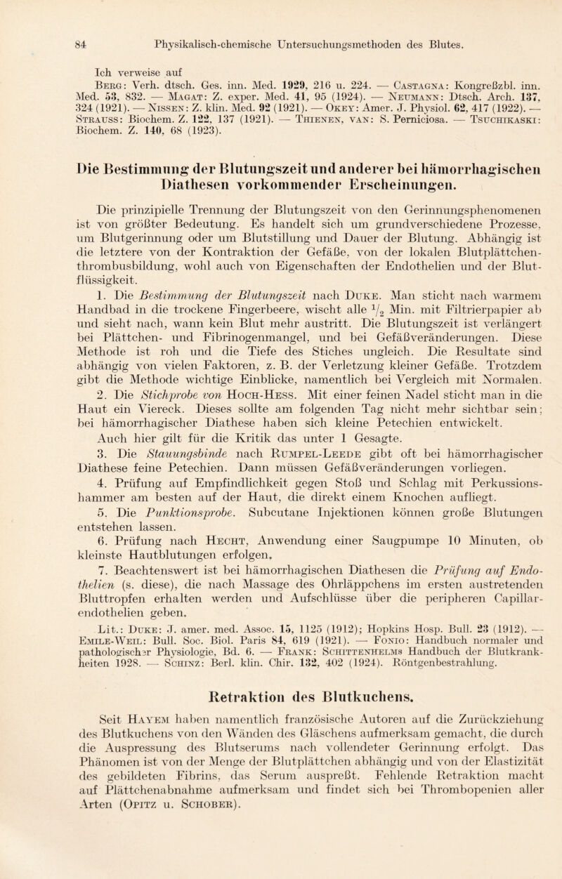 Ich verweise auf Berg: Verh. dtsch. Ges. inn. Med. 1929, 216 u. 224. — Castagna: Kongreßzbl. inn. Med. 58, 832. — Magat: Z. exper. Med. 41, 95 (1924). — Neumann: Dtsch. Arch. 137, 324 (1921). — Nissen: Z. klin. Med. 92 (1921). — Okey: Amer. J. Physiol. 62, 417 (1922). — Strauss: Biochem. Z. 122, 137 (1921). — Thienen, van: S. Perniciosa. — Tsfchikaski: Biochem. Z. 140, 68 (1923). Die Bestimmung der Blutungszeit und anderer bei hämorrhagischen Diathesen vorkommender Erscheinungen. Die prinzipielle Trennung der Blutungszeit von den Gerinnungsphenomenen ist von größter Bedeutung. Es handelt sich um grundverschiedene Prozesse, um Blutgerinnung oder um Blutstillung und Dauer der Blutung. Abhängig ist die letztere von der Kontraktion der Gefäße, von der lokalen Blutplättchen¬ thrombusbildung, wohl auch von Eigenschaften der Endothelien und der Blut¬ flüssigkeit. 1. Die Bestimmung der Blutungszeit nach Duke. Man sticht nach warmem Handbad in die trockene Fingerbeere, wischt alle 1/2 Min. mit Filtrierpapier ab und sieht nach, wann kein Blut mehr austritt. Die Blutungszeit ist verlängert bei Plättchen- und Fibrinogenmangel, und bei Gefäß Veränderungen. Diese Methode ist roh und die Tiefe des Stiches ungleich. Die Resultate sind abhängig von vielen Faktoren, z. B. der Verletzung kleiner Gefäße. Trotzdem gibt die Methode wichtige Einblicke, namentlich bei Vergleich mit Normalen. 2. Die Stichprobe von Hoch-Hess. Mit einer feinen Nadel sticht man in die Haut ein Viereck. Dieses sollte am folgenden Tag nicht mehr sichtbar sein: bei hämorrhagischer Diathese haben sich kleine Petechien entwickelt. Auch hier gilt für die Kritik das unter 1 Gesagte. 3. Die Stauungsbinde nach Rumpel-Leede gibt oft bei hämorrhagischer Diathese feine Petechien. Dann müssen Gefäßveränderungen vorliegen. 4. Prüfung auf Empfindlichkeit gegen Stoß und Schlag mit Perkussions¬ hammer am besten auf der Haut, die direkt einem Knochen auf liegt. 5. Die Funktionsprobe. Subcutane Injektionen können große Blutungen entstehen lassen. 6. Prüfung nach Hecht, Anwendung einer Säugpumpe 10 Minuten, ob kleinste Hautblutungen erfolgen. 7. Beachtenswert ist bei hämorrhagischen Diathesen die Prüfung auf Endo- thelien (s. diese), die nach Massage des Ohrläppchens im ersten austretenden Bluttropfen erhalten werden und Aufschlüsse über die peripheren Capillar- endothelien geben. Lit.: Duke: J. amer. med. Assoc. 15, 1125 (1912); Hopkins Hosp. Bull. 23 (1912). — Emile-Weil: Bull. Soc. Biol. Paris 84, 619 (1921). —- Fonio: Handbuch normaler und pathologisch3r Physiologie, Bd. 6. — Frank: Schittenhelms Handbuch der Blutkrank¬ heiten 1928. — Schinz: Berl. klin. Chir. 132, 402 (1924). Röntgenbestrahlung. Retraktion des Blutkuchens. Seit Hayem haben namentlich französische Autoren auf die Zurückziehung des Blutkuchens von den Wänden des Gläschens aufmerksam gemacht, die durch die Auspressung des Blutserums nach vollendeter Gerinnung erfolgt. Das Phänomen ist von der Menge der Blutplättchen abhängig und von der Elastizität des gebildeten Fibrins, das Serum auspreßt. Fehlende Retraktion macht auf Plättchenabnahme aufmerksam und findet sich bei Thrombopenien aller Arten (Opitz u. Schobek).