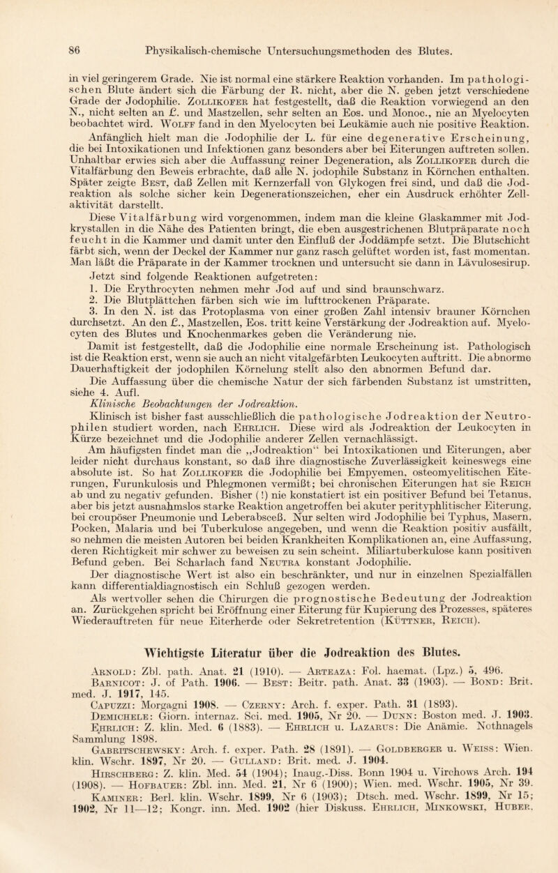 in viel geringerem Grade. Me ist normal eine stärkere Reaktion vorhanden. Im pathologi¬ schen Blute ändert sich die Färbung der R. nicht, aber die M geben jetzt verschiedene Grade der Jodophilie. Zollikofer hat festgestellt, daß die Reaktion vorwiegend an den N., nicht selten an £. und Mastzellen, sehr selten an Eos. und Monoc., nie an Myelocyten beobachtet wird. Wolff fand in den Myelocyten bei Leukämie auch nie positive Reaktion. Anfänglich hielt man die Jodophilie der L. für eine degenerative Erscheinung, die bei Intoxikationen und Infektionen ganz besonders aber bei Eiterungen auf treten sollen. Unhaltbar erwies sich aber die Auffassung reiner Degeneration, als Zollikofer durch die Vitalfärbung den Beweis erbrachte, daß alle N. jodophile Substanz in Körnchen enthalten. Später zeigte Best, daß Zellen mit Kernzerfall von Glykogen frei sind, und daß die Jod¬ reaktion als solche sicher kein Degenerationszeichen, eher ein Ausdruck erhöhter Zell¬ aktivität darstellt. Diese Vitalfärbung wird vorgenommen, indem man die kleine Glaskammer mit Jod- krystallen in die Nähe des Patienten bringt, die eben ausgestrichenen Blutpräparate noch feucht in die Kammer und damit unter den Einfluß der Joddämpfe setzt. Die Blutschicht färbt sich, wenn der Deckel der Kammer nur ganz rasch gelüftet worden ist, fast momentan. Man läßt die Präparate in der Kammer trocknen und untersucht sie dann in Lävulosesirup. Jetzt sind folgende Reaktionen aufgetreten: 1. Die Erythrocyten nehmen mehr Jod auf und sind braunschwarz. 2. Die Blutplättchen färben sich wie im lufttrockenen Präparate. 3. In den N. ist das Protoplasma von einer großen Zahl intensiv brauner Körnchen durchsetzt. An den £., Mastzellen, Eos. tritt keine Verstärkung der Jodreaktion auf. Myelo¬ cyten des Blutes und Knochenmarkes geben die Veränderung nie. Damit ist festgestellt, daß die Jodophilie eine normale Erscheinung ist. Pathologisch ist die Reaktion erst, wenn sie auch an nicht vitalgefärbten Leukocyten auf tritt. Die abnorme Dauerhaftigkeit der jodophilen Körnelung stellt also den abnormen Befund dar. Die Auffassung über die chemische Natur der sich färbenden Substanz ist umstritten, siehe 4. Aufl. Klinische Beobachtungen der Jodrealdion. Klinisch ist bisher fast ausschließlich die pathologische Jodreaktion der Neutro¬ philen studiert worden, nach Ehrlich. Diese wird als Jodreaktion der Leukocyten in Kürze bezeichnet und die Jodophilie anderer Zellen vernachlässigt. Am häufigsten findet man die ,,Jodreaktion“ bei Intoxikationen und Eiterungen, aber leider nicht durchaus konstant, so daß ihre diagnostische Zuverlässigkeit keineswegs eine absolute ist. So hat Zollikofer die Jodophilie bei Empyemen, osteomyelitischen Eite¬ rungen, Furunkulosis und Phlegmonen vermißt; bei chronischen Eiterungen hat sie Reich ab und zu negativ gefunden. Bisher (!) nie konstatiert ist ein positiver Befund bei Tetanus, aber bis jetzt ausnahmslos starke Reaktion angetroffen bei akuter perityphlitischer Eiterung, bei croupöser Pneumonie und Leberabsceß. Nur selten wird Jodophilie bei Typhus, Masern. Pocken, Malaria und bei Tuberkulose angegeben, und wenn die Reaktion positiv ausfällt, so nehmen die meisten Autoren bei beiden Krankheiten Komplikationen an, eine Auffassung, deren Richtigkeit mir schwer zu beweisen zu sein scheint. Miliartuberkulose kann positiven Befund geben. Bei Scharlach fand Neutra konstant Jodophilie. Der diagnostische Wert ist also ein beschränkter, und nur in einzelnen Spezialfällen kann differentialdiagnostisch ein Schluß gezogen werden. Als wertvoller sehen die Chirurgen die prognostische Bedeutung der Jodreaktion an. Zurückgehen spricht bei Eröffnung einer Eiterung für Kupierung des Prozesses, späteres Wiederauf treten für neue Eiterherde oder Sekretretention (Küttner, Reich). Wichtigste Literatur über die Jodreaktion des Blutes. Arnold: Zbl. path. Anat. 21 (1910). — Arteaza: Fol. haemat. (Lpz.) 5, 496. Barnicot: J. of Path. 1906. — Best: Beitr. path. Anat. 33 (1903). — Bond: Brit. med. J. 1917, 145. Capuzzi: Morgagni 1908. —- Czerny: Arch. f. exper. Path. 31 (1893). Demichele: Giorn. internaz. Sei. med. 1905, Nr 20. — Dünn: Boston med. J. 1903. Ehrlich: Z. klin. Med. 6 (1883). — Ehrlich u. Lazarus: Die Anämie. Nothnagels Sammlung 1898. Gabritschewsky: Arch. f. exper. Path. 28 (1891). — Goldberger u. Weiss: Wien, klin. Wschr. 1897, Nr 20. — Gulland: Brit. med. J. 1904. Hirschberg: Z. klin. Med. 54 (1904); Inaug.-Diss. Bonn 1904 u. Virchows Arch. 194 (1908). — Hofbauer: Zbl. inn. Med. 21, Nr 6 (1900); Wien. med. Wschr. 1905, Nr 39. Kaminer: Berl. klin. Wschr. 1899, Nr 6 (1903); Dtsch. med. Wschr. 1899, Nr 15; 1902, Nr 11—12; Kongr. inn. Med. 1902 (hier Diskuss. Ehrlich, Minkowski, Huber.