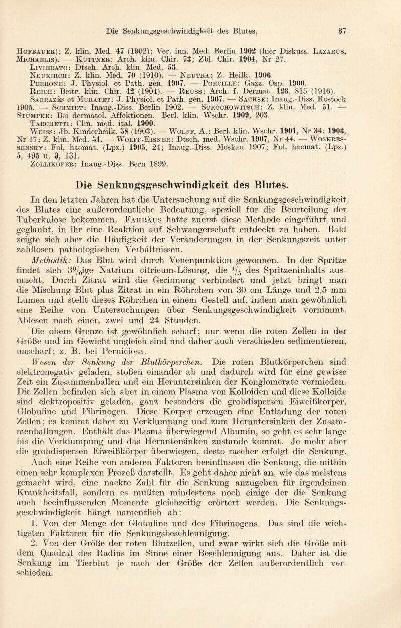 Hofbauer); Z. klin. Med. 47 (1902); Yer. inn. Med. Berlin 1902 (hier Diskuss. Lazarus, Michaelis). — Küttner: Arcli. klin. Chir. 73; Zbl. Chir. 1904, Nr 27. Liyierato: Dtsch. Arch. klin. Med. 53. Neukirch: Z. klin. Med. 70 (1910). — Neutra: Z. Heilk. 1906. Perrone: J. Physiol. et Path. gen. 1907. — Porcille: Gazz. Osp. 1900. Reich: Beitr. klin. Chir. 42 (1904). — Reuss: Arch. f. Dermat. 123, 815 (1916). Sabrazes et Muratet: J. Physiol. et Path. gen. 1907. — Sachse: Inaug.-Diss. Rostock 1905. — Schmidt: Inaug.-Diss. Berlin 1902. — Sorochowitsch: Z. klin. Med. 51. — Stümpke: Bei dermatol. Affektionen. Berl. klin. Wschr. 1909, 203. T APCITPfPTT • Plirj TYlArl i p o I I Q(lO Weiss: Jb.*Kinderheilk. 58 (1903)! — Wolff, A.: Berl. klin. Wschr. 1901, Nr 34; 1903, Nr 17; Z. klin. Med. 51. — Wolff-Eisner: Dtsch. med. Wschr. 1907, Nr 44. — Woskres- sensky: Fol. haemat. (Lpz.) 1905, 24; Inaug.-Diss. Moskau 1907; Fol. haemat. (Lpz.) 5. 495 u. 9, 131. Zollikofer: Inaug.-Diss. Bern 1899. Die Senkungsgeschwindigkeit des Blutes. In den letzten Jahren hat die Untersuchung auf die Senkungsgeschwindigkeit des Blutes eine außerordentliche Bedeutung, speziell für die Beurteilung der Tuberkulose bekommen. Fahrätjs hatte zuerst diese Methode eingeführt und geglaubt, in ihr eine Reaktion auf Schwangerschaft entdeckt zu haben. Bald zeigte sich aber die Häufigkeit der Veränderungen in der Senkungszeit unter zahllosen pathologischen Verhältnissen. Methodik: Das Blut wird durch Venenpunktion gewonnen. In der Spritze findet sich 3%ige Natrium citricum-Lösung, die 1jb des Spritzeninhalts aus- macht. Durch Zitrat wird die Gerinnung verhindert und jetzt bringt man die Mischung Blut plus Zitrat in ein Röhrchen von 30 cm Länge und 2,5 mm Lumen und stellt dieses Röhrchen in einem Gestell auf, indem man gewöhnlich eine Reihe von Untersuchungen über Senkungsgeschwindigkeit vornimmt. Ablesen nach einer, zwei und 24 Stunden. Die obere Grenze ist gewöhnlich scharf; nur wenn die roten Zellen in der Größe und im Gewicht ungleich sind und daher auch verschieden sedimentieren, unscharf; z. B. bei Perniciosa. Wesen der Senkung der Blutkörperchen. Die roten Blutkörperchen sind elektronegativ geladen, stoßen einander ab und dadurch wird für eine gewisse Zeit ein Zusammenballen und ein Heruntersinken der Konglomerate vermieden. Die Zellen befinden sich aber in einem Plasma von Kolloiden und diese Kolloide sind elektropositiv geladen, ganz besonders die grobdispersen Eiweißkörper, Globuline und Fibrinogen. Diese Körper erzeugen eine Entladung der roten Zellen; es kommt daher zu Verklumpung und zum Heruntersinken der Zusam¬ menballungen. Enthält das Plasma überwiegend Albumin, so geht es sehr lange bis die Verklumpung und das Heruntersinken zustande kommt. Je mehr aber die grobdispersen Eiweißkörper überwiegen, desto rascher erfolgt die Senkung. Auch eine Reihe von anderen Faktoren beeinflussen die Senkung, die mithin einen sehr komplexen Prozeß darstellt. Es geht daher nicht an, wie das meistens gemacht wird, eine nackte Zahl für die Senkung anzugeben für irgendeinen Krankheitsfall, sondern es müßten mindestens noch einige der die Senkung auch beeinflussenden Momente gleichzeitig erörtert werden. Die Senkungs- geschwindigkeit hängt namentlich ab: 1. Von der Menge der Globuline und des Fibrinogens. Das sind die wich¬ tigsten Faktoren für die Senkungsbeschleunigung. 2. Von der Größe der roten Blutzellen, und zwar wirkt sich die Größe mit dem Quadrat des Radius im Sinne einer Beschleunigung aus. Daher ist die Senkung im Tierblut je nach der Größe der Zellen außerordentlich ver¬ schieden.