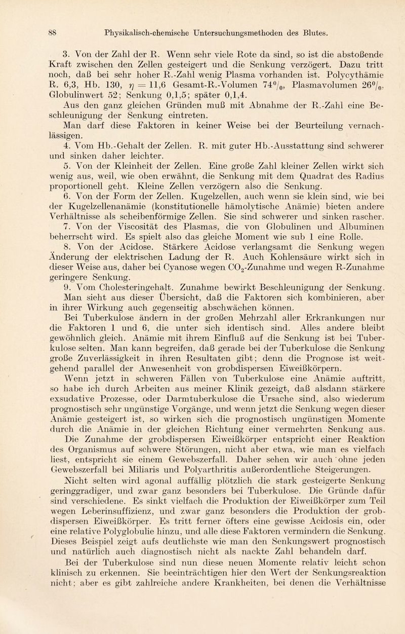 3. Von der Zahl der R. Wenn sehr viele Rote da sind, so ist die abstoßende Kraft zwischen den Zellen gesteigert und die Senkung verzögert. Dazu tritt noch, daß bei sehr hoher R.-Zahl wenig Plasma vorhanden ist. Polycythämie R. 6,3, Hb. 130, 7] = 11,6 Gesamt-R.-Volumen 74°/0, Plasmavolumen 26°/0. Globulinwert 52; Senkung 0,1,5; später 0,1,4. Aus den ganz gleichen Gründen muß mit Abnahme der R.-Zahl eine Be¬ schleunigung der Senkung eintreten. Man darf diese Faktoren in keiner Weise bei der Beurteilung vernach¬ lässigen. 4. Vom Hb.-Gehalt der Zellen. R. mit guter Hb.-Ausstattung sind schwerer und sinken daher leichter. 5. Von der Kleinheit der Zellen. Eine große Zahl kleiner Zellen wirkt sich wenig aus, weil, wie oben erwähnt, die Senkung mit dem Quadrat des Radius proportioneil geht. Kleine Zellen verzögern also die Senkung. 6. Von der Form der Zellen. Kugelzellen, auch wenn sie klein sind, wie bei der Kugelzellenanämie (konstitutionelle hämolytische Anämie) bieten andere Verhältnisse als scheibenförmige Zellen. Sie sind schwerer und sinken rascher. 7. Von der Viscosität des Plasmas, die von Globulinen und Albuminen beherrscht wird. Es spielt also das gleiche Moment wie sub 1 eine Rolle. 8. Von der Acidose. Stärkere Acidose verlangsamt die Senkung wegen Änderung der elektrischen Ladung der R. Auch Kohlensäure wirkt sich in dieser Weise aus, daher bei Cyanose wegen C02-Zunahme und wegen R-Zunahme geringere Senkung. 9. Vom Cholesteringehalt. Zunahme bewirkt Beschleunigung der Senkung. Man sieht aus dieser Übersicht, daß die Faktoren sich kombinieren, aber in ihrer Wirkung auch gegenseitig abschwächen können. Bei Tuberkulose ändern in der großen Mehrzahl aller Erkrankungen nur die Faktoren 1 und 6, die unter sich identisch sind. Alles andere bleibt gewöhnlich gleich. Anämie mit ihrem Einfluß auf die Senkung ist bei Tuber¬ kulose selten. Man kann begreifen, daß gerade bei der Tuberkulose die Senkung große Zuverlässigkeit in ihren Resultaten gibt; denn die Prognose ist weit¬ gehend parallel der Anwesenheit von grobdispersen Eiweißkörpern. Wenn jetzt in schweren Fällen von Tuberkulose eine Anämie auf tritt, so habe ich durch Arbeiten aus meiner Klinik gezeigt, daß alsdann stärkere exsudative Prozesse, oder Darmtuberkulose die Ursache sind, also wiederum prognostisch sehr ungünstige Vorgänge, und wenn jetzt die Senkung wegen dieser Anämie gesteigert ist, so wirken sich die prognostisch ungünstigen Momente durch die Anämie in der gleichen Richtung einer vermehrten Senkung aus. Die Zunahme der grobdispersen Eiweißkörper entspricht einer Reaktion des Organismus auf schwere Störungen, nicht aber etwa, wie man es vielfach liest, entspricht sie einem Gewebszerfall. Daher sehen wir auch ohne jeden Gewebszerfall bei Miliaris und Polyarthritis außerordentliche Steigerungen. Nicht selten wird agonal auffällig plötzlich die stark gesteigerte Senkung- geringgradiger, und zwar ganz besonders bei Tuberkulose. Die Gründe dafür sind verschiedene. Es sinkt vielfach die Produktion der Eiweißkörper zum Teil wegen Leberinsuffizienz, und zwar ganz besonders die Produktion der grob- dispersen Eiweißkörper. Es tritt ferner öfters eine gewisse Acidosis ein, oder eine relative Polyglobulie hinzu, und alle diese Faktoren vermindern die Senkung. Dieses Beispiel zeigt aufs deutlichste wie man den Senkungswert prognostisch und natürlich auch diagnostisch nicht als nackte Zahl behandeln darf. Bei der Tuberkulose sind nun diese neuen Momente relativ leicht schon klinisch zu erkennen. Sie beeinträchtigen hier den Wert der Senkungsreaktion nicht; aber es gibt zahlreiche andere Krankheiten, bei denen die Verhältnisse