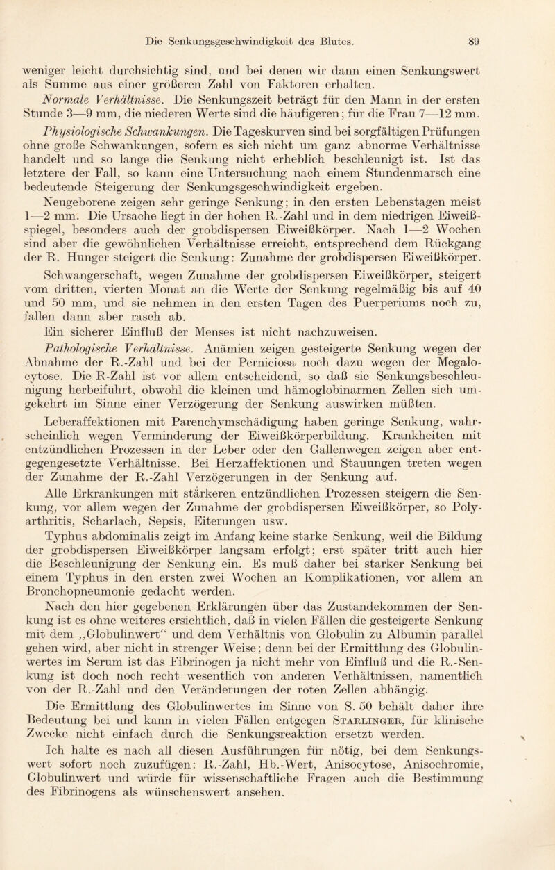 weniger leicht durchsichtig sind, und bei denen wir dann einen Senkungswert als Summe aus einer größeren Zahl von Faktoren erhalten. Normale Verhältnisse. Die Senkungszeit beträgt für den Mann in der ersten Stunde 3—9 mm, die niederen Werte sind die häufigeren; für die Frau 7—12 mm. Physiologische Schwankungen. Die Tageskurven sind bei sorgfältigen Prüfungen ohne große Schwankungen, sofern es sich nicht um ganz abnorme Verhältnisse handelt und so lange die Senkung nicht erheblich beschleunigt ist. Ist das letztere der Fall, so kann eine Untersuchung nach einem Stundenmarsch eine bedeutende Steigerung der Senkungsgeschwindigkeit ergeben. Neugeborene zeigen sehr geringe Senkung; in den ersten Lebenstagen meist 1—2 mm. Die Ursache Hegt in der hohen R.-Zahl und in dem niedrigen Eiweiß¬ spiegel, besonders auch der grobdispersen Eiweißkörper. Nach 1—2 Wochen sind aber die gewöhnlichen Verhältnisse erreicht, entsprechend dem Rückgang der R. Hunger steigert die Senkung: Zunahme der grobdispersen Eiweißkörper. Schwangerschaft, wegen Zunahme der grobdispersen Eiweißkörper, steigert vom dritten, vierten Monat an die Werte der Senkung regelmäßig bis auf 40 und 50 mm, und sie nehmen in den ersten Tagen des Puerperiums noch zu, fallen dann aber rasch ab. Ein sicherer Einfluß der Menses ist nicht nachzuweisen. Pathologische Verhältnisse. Anämien zeigen gesteigerte Senkung wegen der Abnahme der R.-Zahl und bei der Perniciosa noch dazu wegen der Megalo- cytose. Die R-Zahl ist vor allem entscheidend, so daß sie Senkungsbeschleu¬ nigung herbeiführt, obwohl die kleinen und hämoglobinarmen Zellen sich um¬ gekehrt im Sinne einer Verzögerung der Senkung auswirken müßten. Leberaffektionen mit Parenchymschädigung haben geringe Senkung, wahr¬ scheinlich wegen Verminderung der Eiweißkörperbildung. Krankheiten mit entzündlichen Prozessen in der Leber oder den Gallenwegen zeigen aber ent¬ gegengesetzte Verhältnisse. Bei Herzaffektionen und Stauungen treten wegen der Zunahme der R.-Zahl Verzögerungen in der Senkung auf. AHe Erkrankungen mit stärkeren entzündlichen Prozessen steigern die Sen¬ kung, vor aHem wegen der Zunahme der grobdispersen Eiweißkörper, so Poly¬ arthritis, Scharlach, Sepsis, Eiterungen usw. Typhus abdominalis zeigt im Anfang keine starke Senkung, weil die Bildung der grobdispersen Eiweißkörper langsam erfolgt; erst später tritt auch hier die Beschleunigung der Senkung ein. Es muß daher bei starker Senkung bei einem Typhus in den ersten zwei Wochen an Komplikationen, vor allem an Bronchopneumonie gedacht werden. Nach den hier gegebenen Erklärungen über das Zustandekommen der Sen¬ kung ist es ohne weiteres ersichtlich, daß in vielen Fällen die gesteigerte Senkung mit dem ,,Globulinwert“ und dem Verhältnis von Globulin zu Albumin parallel gehen wird, aber nicht in strenger Weise; denn bei der Ermittlung des Globulin¬ wertes im Serum ist das Fibrinogen ja nicht mehr von Einfluß und die R.-Sen¬ kung ist doch noch recht wesentlich von anderen Verhältnissen, namentlich von der R.-Zahl und den Veränderungen der roten Zellen abhängig. Die Ermittlung des Globulinwertes im Sinne von S. 50 behält daher ihre Bedeutung bei und kann in vielen Fällen entgegen Starlinger, für klinische Zwecke nicht einfach durch die Senkungsreaktion ersetzt werden. Ich halte es nach all diesen Ausführungen für nötig, bei dem Senkungs- wert sofort noch zuzufügen: R.-Zahl, Hb.-Wert, Anisocytose, Anisochromie, Globulinwert und würde für wissenschaftliche Fragen auch die Bestimmung des Fibrinogens als wünschenswert ansehen.