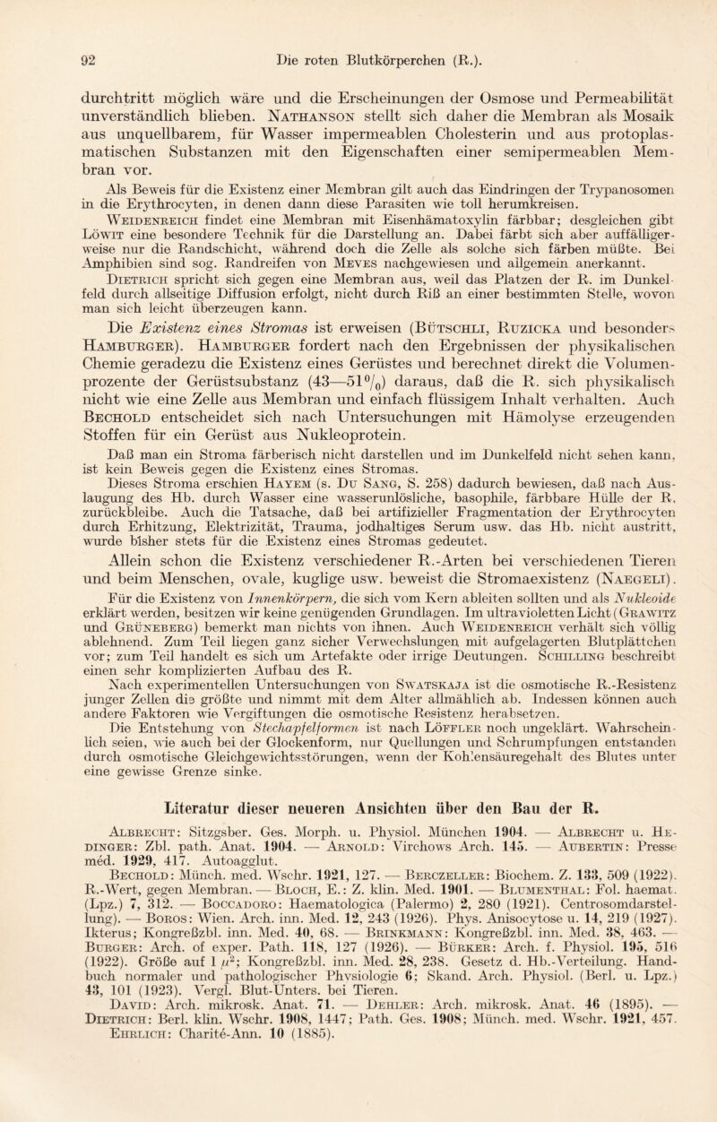 durchtritt möglich wäre und die Erscheinungen der Osmose und Permeabihtät unverständlich blieben. Nathanson stellt sich daher die Membran als Mosaik aus unquellbarem, für Wasser impermeablen Cholesterin und aus protoplas¬ matischen Substanzen mit den Eigenschaften einer semipermeablen Mem¬ bran vor. Als Beweis für die Existenz einer Membran gilt auch das Eindringen der Trypanosomen in die Erythrocyten, in denen dann diese Parasiten wie toll herumkreisen. Weidenreich findet eine Membran mit Eisenhämatoxylin färbbar; desgleichen gibt Löwit eine besondere Technik für die Darstellung an. Dabei färbt sich aber auffälliger- weise nur die Randschicht, während doch die Zelle als solche sich färben müßte. Bei Amphibien sind sog. Randreifen von Meves nachgewiesen und allgemein anerkannt. Dietrich spricht sich gegen eine Membran aus, weil das Platzen der R. im Dunkel- feld durch allseitige Diffusion erfolgt, nicht durch Riß an einer bestimmten Stelle, wovon man sich leicht überzeugen kann. Die Existenz eines Stromas ist erweisen (Bütschli, Ruzicka und besonder- Hamburger). Hamburger fordert nach den Ergebnissen der physikalischen Chemie geradezu die Existenz eines Gerüstes und berechnet direkt die Volumen¬ prozente der Gerüstsubstanz (43—51%) daraus, daß die R. sich physikalisch nicht wie eine Zehe aus Membran und einfach flüssigem Inhalt verhalten. Auch Bechold entscheidet sich nach Untersuchungen mit Hämolyse erzeugenden Stoffen für ein Gerüst aus Nukleoprotein. Daß man ein Stroma färberisch nicht darstellen und im Dunkelfeld nicht sehen kann, ist kein Beweis gegen die Existenz eines Stromas. Dieses Stroma erschien Hayem (s. Du Sang, S. 258) dadurch bewiesen, daß nach Aus¬ laugung des Hb. durch Wasser eine wasserunlösliche, basophile, färbbare Hülle der R. zurückbleibe. Auch die Tatsache, daß bei artifizieller Fragmentation der Erythrocyten durch Erhitzung, Elektrizität, Trauma, jodhaltiges Serum usw. das Hb. nicht austritt, wurde bisher stets für die Existenz eines Stromas gedeutet. Allein schon die Existenz verschiedener R.-Arten bei verschiedenen Tieren und beim Menschen, ovale, kuglige usw. beweist die Stromaexistenz (Naegeli) . Für die Existenz von Innenhörpern, die sich vom Kern ableiten sollten und als Nukleoide erklärt werden, besitzen wir keine genügenden Grundlagen. Im ultravioletten Licht ( Grawitz und Grüneberg) bemerkt man nichts von ihnen. Auch Weidenreich verhält sich völüg ablehnend. Zum Teil liegen ganz sicher Verwechslungen mit aufgelagerten Blutplättchen vor; zum Teil handelt es sich um Artefakte oder irrige Deutungen. Schilling beschreibt einen sehr komplizierten Aufbau des R. Nach experimentellen Untersuchungen von Swatskaja ist die osmotische R.-Resistenz junger Zellen die größte und nimmt mit dem Alter allmählich ab. Indessen können auch andere Faktoren wie Vergiftungen die osmotische Resistenz herabsetzen. Die Entstehung von Stechapfelformen ist nach Löffler noch ungeklärt. Wahrschein¬ lich seien, wie auch bei der Glockenform, nur Quellungen und Schrumpfungen entstanden durch osmotische Gleichgewichtsstörungen, wenn der Kohlensäuregehalt des Blutes unter eine gewisse Grenze sinke. Literatur dieser neueren Ansichten über den Bau der R. Albrecht: Sitzgsber. Ges. Morph, u. Physiol. München 1904. — Albrecht u. He- dinger: Zbl. path. Anat. 1904. — Arnold: Virchows Arch. 145. — Aubertin: Presse med. 1929, 417. Autoagglut. Bechold: Münch, med. Wschr. 1921, 127. — Berczeller: Biochem. Z. 133, 509 (1922). R.-Wert, gegen Membran. — Bloch, E.: Z. klin. Med. 1901. — Blumenthal: Fol. haemat. (Lpz.) 7, 312. — Boccadoro: Haematologica (Palermo) 2, 280 (1921). Centrosomdarstel- lung). — Boros: Wien. Arch. inn. Med. 12, 243 (1926). Phys. Anisocytose u. 14, 219 (1927). Ikterus; Kongreßzbl. inn. Med. 40, 68. — Brinkmann: Kongreßzbl. inn. Med. 38, 463. — Burger: Arch. of exper. Path. 118, 127 (1926). — Bürker: Arch. f. Physiol. 195, 516 (1922). Größe auf 1 fu2; Kongreßzbl. inn. Med. 28, 238. Gesetz d. Hb.-Verteilung. Hand¬ buch normaler und pathologischer Phvsiologie 6; Skand. Arch. Physiol. (Berl. u. Lpz.) 43, 101 (1923). Vergl. Blut-Unters, bei Tieren. David: Auch, mikrosk. Anat. 71. — Dehler: Arch. mikrosk. Anat. 46 (1895). — Dietrich: Berl. klin. Wschr. 1908, 1447; Path. Ges. 1908; Münch, med. Wschr. 1921, 457. Ehrlich: Charite-Ann. 10 (1885).