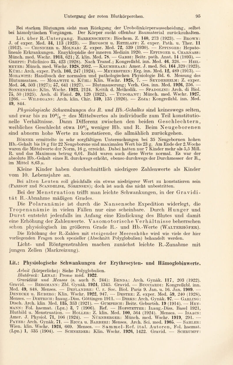 Bei starken Blutungen sieht man Rückgang der Urobolinkörperausscheidung, selbst bei hämolytischen Vorgängen. Der Körper sucht offenbar Baumaterial zurückzuhalten. Lit. über R.-Untergang. Barrenscheun: Biochem. Z. 140, 273 (1923). — Brown: J. of exper. Med. 34, 113 (1923). — Brugsch u. Retzlaee: Z. exper. Path. u. Ther. 11 (1912). — Czoniczer u. Molnar: Z. exper. Med. 72, 539 (1930). — Eppinger: Hepato- lineale Erkrankungen. Enzyklopädie der inneren Medizin 1920. — Eppinger u. Charnass: Münch, med. Wschr. 1013, 621; Z. klin. Med. 78. — Gabbi: Beitr. path. Anat. 14 (1893). — Greppi: Policlinico 35, 423 (1928). Nach Transf.; Kongreßzbl. inn. Med. 46, 326. — Heil¬ meyer: Münch, med. Wschr. 1928, 2092. —Krumbhaar: Amer. J. med. Sei. 164 ,329 (1923). Kühl: Arch. exper. Path. 103, 247 (1924). •— Meyerstein: Erg. inn. Med. 12, 489 (1913). — Morawitz: Handbuch der normalen und pathologischen Physiologie Bd. 6. Messung des Blutumsatzes. — Mora witz u. Kühl: Klin. Wschr. 1925, 7. — Seyderhelm: Z. exper. Med. 56, 503 (1927); 57, 641 (1927). — Blutmauserung; Verh. Ges. inn. Med. 1926, 256. — Sonnenfeld: Klin. Wschr. 1923, 2124. Kritik d. Methodik. — Spadolini: Arch. di Biol. 75, 50 (1925). Arch. di Fisiol. 20, 129 (1922). — Tudoranu: Münch, med. Wschr. 1927, 1266. — Wildegans: Arch. klin. Chir. 139, 135 (1926). •— Zoja: Kongreßzbl. inn. Med. 49, 844. Physiologische Schwankungen des E. und Hb.-Gehaltes sind keineswegs selten, und zwar bis zu 10°/0 + des Mittelwertes als individuelle zum Teil konstitutio¬ nelle Verhältnisse. Dann Differenz zwischen den beiden Geschlechtern, weibliches Geschlecht etwa 10°/0 weniger Hb. und R. Beim Neugeborenen sind abnorm hohe Werte zu konstatieren, die allmählich zurückgehen. Börner ermittelte in sehr sorgfältigen Untersuchungen bei 35 Neugebornen hohen Hb.-Gehalt bis 18 g für 22 Neugeborene und maximalen Wert bis 23 g. Am Ende der 2.Woche waren die Mittelwerte der Norm, 16 g, erreicht. Dabei hatten nur 7 Kinder mehr als 5,5 Mill. R. und das Maximum betrug 6,01. Bald waren auch diese Werte normal. Es war der absolute Hb.-Gehalt eines R. durchwegs erhöht, ebenso durchwegs der Durchmesser der R., im Mittel 8,63 ,w. Kleine Kinder haben durchschnittlich niedrigere Zahlenwerte als Kinder vom 10. Lebensjahre an. Bei alten Leuten soll gleichfalls ein etwas niedrigerer Wert zu konstatieren sein (Parisot znd Scandelise, Sörensen); doch ist auch das nicht unbestritten. Bei der Menstruation trifft man leichte Schwankungen, in der Gravidi¬ tät R.-Abnahme mäßigen Grades. Die Polaranämie ist durch die Nansen sehe Expedition widerlegt, die Tropenanämie in vielen Fällen nur eine scheinbare. Durch Hunger und Durst entsteht jedenfalls im Anfang eine Eindickung des Blutes und damit eine Erhöhung der Zahlenwerte. Vasomotorische Verhältnisse beherrschen schon physiologisch im größeren Grade R.- und Hb.-Werte (Walterhöfer). Die Erhöhung der R.-Zahlen mit steigender Meereshöhe wird wie viele der hier vorliegenden Fragen noch spezieller (Abschnitt Polyglobulien) behandelt werden. Licht- und Röntgenstrahlen machen zunächst leichte R.-Zunahme mit jungen Zellen (Markreizung). Lit.: Physiologische Schwankungen der Erythrocyten- und Hämoglobinwerte. Arbeit (körperliche): Siehe Polyglobulien. Blutdruck: Lenaz: Presse med. 1922. Gravidität und Menses (s. auch S. 244): Benda: Arch. Gynäk. 117, 203 (1922). Gravid. — Bergmann: Zbl. Gynäk. 1924, 1345. Gravid. — Bucciardi: Kongreßzbl. inn. Med. 49, 848. Menses. — Deflandre: C. r. Soc. Biol. Paris 9. Jan. u. 16. Jan. 1909. — Denecke u. Ruberg: Klin. Wschr. 1922, 947. —• Destre: Z. exper. Med. 59, 240 (1928). Menses. — Dietrich: Inaug.-Diss. Göttingen 1911. — Dirks: Arch. Gynäk. 97. — Garling: Dtsch. Arch. klin, Med. 135, 353 (1921). — Gumprich: Beitr. Geburtsh. 19 (1914). — Hey¬ mann: Fol. haemat. (Lpz.) 3, 7 (1906). Ref. — Hofstetter: Inaug.-Diss. Basel 1921, Blutbild u. Menstruation. — Holler: Z. klin. Med. 100, 564 (1924). Menses. — Isaacs: Amer. J. Physiol. 71, 106 (1924). — Nürnberger: Münch, med. Wschr. 1919, 291. — Payer: Arch. Gynäk. 71. — Ricca u. Barberi: Menses. Arch. Sei. med. 1905. — Sahler: Wien. klin. Wschr. 1924, 669. Menses. — Sammel-Ref. ital. Autoren, Fol. haemat. (Lpz.) 1, 535 (1904). — Schneider: Klin. Wschr. 1926, 1422. Gravid. — Schrumpf: