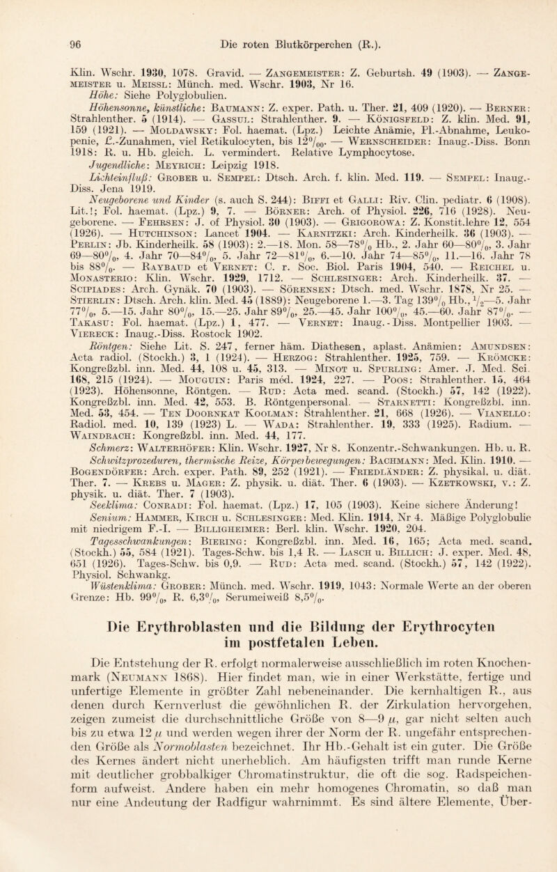 Klin. Wsclir. 1930, 1078. Gravid. — Zangemeister: Z. Geburtsh. 49 (1903). —• Zange¬ meister u. Meissl: Münch, med. Wschr. 1903, Nr 16. Höhe: Siehe Polyglobulien. Höhensonnet künstliche: Baumann: Z. exper. Path. u. Ther. 21, 409 (1920). — Berner: Strahlenther. 5 (1914). — Gassul: Strahlenther. 9. — Königsfeld: Z. klin. Med. 91, 159 (1921). — Moldawsky: Fol. haemat. (Lpz.) Leichte Anämie, PI.-Abnahme, Leuko¬ penie, £.-Zunahmen, viel Retikulocyten, bis 12%0. — Wernscheider: Inaug.-Diss. Bomi 1918: R. u. Hb. gleich. L. vermindert. Relative Lymphocytose. Jugendliche: Meyrich: Leipzig 1918. Lichteinjluß: Grober u. Sempel: Dtsch. Arch. f. klin. Med. 119. — Sempel: Inaug.- Diss. Jena 1919. Neugeborene und Kinder (s. auch S. 244): Biffi et Galli: Riv. Clin, pediatr. 6 (1908). Lit.!; Fol. haemat. (Lpz.) 9, 7. — Börner: Arch. of Physiol. 226, 716 (1928). Neu¬ geborene. — Fehrsen: J. of Physiol. 30 (1903). — Grigorowa: Z. Konstit.lehre 12, 554 (1926). — Hutchinson: Lancet 1904. — Karnitzki: Arch. Kinderheilk. 36 (1903). -— Perlin: Jb. Kinderheilk. 58 (1903): 2.—18. Mon. 58—78% Hb., 2. Jahr 60—80%, 3. Jahr 69—80%, 4. Jahr 70—84%, 5. Jahr 72—81%, 6.—10. Jahr 74—85%, 11.—16. Jahr 78 bis 88%. — Raybaud et Vernet: C. r. Soc. Biol. Paris 1904, 540. — Reichel u. Monasterio: Klin. Wschr. 1929, 1712. — Schlesinger: Arch. Kinderheilk. 37. — Scipiades: Arch. Gynäk. 70 (1903). — Sörensen: Dtsch. med. Wschr. 1878, Nr 25. — Stierlin: Dtsch. Arch. klin. Med. 45 (1889): Neugeborene 1.—3. Tag 139% Hb., %■—5. Jahr 77%, 5.—15. Jahr 80%, 15.—25. Jahr 89%, 25.-45. Jahr 100%, 45.—60. Jahr“ 87%. — Takasu: Fol. haemat. (Lpz.) 1, 477. — Vernet: Inaug.-Diss. Montpellier 1903. -— Viereck: Inaug.-Diss. Rostock 1902. Röntgen: Siehe Lit. S. 247, ferner häm. Diathesen, aplast. Anämien: Amundsen: Acta radiol. (Stockh.) 3, 1 (1924). — Herzog: Strahlenther. 1925, 759. — Krömcke: Kongreßzbl. inn. Med. 44, 108 u. 45, 313. — Minot u. Spurling: Amer. J. Med. Sei. 168, 215 (1924). — Mouguin: Paris med. 1924, 227. — Poos: Strahlenther. 15, 464 (1923). Höhensonne, Röntgen. — Rud: Acta med. scand. (Stockh.) 57, 142 (1922). Kongreßzbl. inn. Med. 42, 553. B. Röntgenpersonal. — Starnetti: Kongreßzbl. inn. Med. 53, 454. — Ten Doornkat Koolman: Strahlenther. 21, 668 (1926). — Vianello: Radiol. med. 10, 139 (1923) L. — Wada: Strahlenther. 19, 333 (1925). Radium. — Waindrach: Kongreßzbl. inn. Med. 44, 177. Schmerz: Walterhöfer: Klin. Wschr. 1927, Nr 8. Konzentr.-Schwankungen. Hb. u. R. Schwitzprozeduren, thermische Reize, Körpeibeivegungen: Bachmann: Med. Klin. 1910. — Bogendörfer: Arch. exper. Path. 89, 252 (1921). — Friedländer: Z. physikal. u. diät. Ther. 7. — Krebs u. Mager: Z. physik. u. diät. Ther. 6 (1903). — Kzetkowski, v.: Z. physik. u. diät. Ther. 7 (1903). Seeklima: Conradi: Fol. haemat. (Lpz.) 17, 105 (1903). Keine sichere Änderung! Senium: Hammer, Kircii u. Schlesinger: Med. Klin. 1914, Nr 4. Mäßige Polyglobulie mit niedrigem F.-I. — Billigheimer: Berl. klin. Wschr. 1920, 204. Tagesschwankungen: Biering: Kongreßzbl. inn. Med. 16, 165; Acta med. scand. (Stockh.) 55, 584 (1921). Tages-Schw. bis 1,4 R. — Lasch u. Billige: J. exper. Med. 48, 651 (1926). Tages-Schw. bis 0,9. — Rud: Acta med. scand. (Stockh.) 57, 142 (1922). Physiol. Schwankg. Wüstenklima: Grober: Münch, med. Wschr. 1919, 1043: Normale Werte an der oberen Grenze: Hb. 99%, R. 6,3%, Serumeiweiß 8,5%. Die Erythroblasten und die Bildung der Erythrocyten im postfetalen Leben. Die Entstellung der R. erfolgt normalerweise ausschließlich im roten Knochen¬ mark (Neumann 1868). Hier findet man, wie in einer Werkstätte, fertige und unfertige Elemente in größter Zahl nebeneinander. Die kernhaltigen R., aus denen durch Kernverlust die gewöhnlichen R. der Zirkulation hervorgehen, zeigen zumeist die durchschnittliche Größe von 8—9 /li, gar nicht selten auch bis zu etwa 12 gi und werden wegen ihrer der Norm der R. ungefähr entsprechen¬ den Größe als Normoblasten bezeichnet. Ihr Hb.-Gehalt ist ein guter. Die Größe des Kernes ändert nicht unerheblich. Am häufigsten trifft man runde Kerne mit deutlicher grobbalkiger Chromatinstruktur, die oft die sog. Radspeichen- form aufweist. Andere haben ein mehr homogenes Chromatin, so daß man nur eine Andeutung der Radfigur wahrnimmt. Es sind ältere Elemente, Uber-