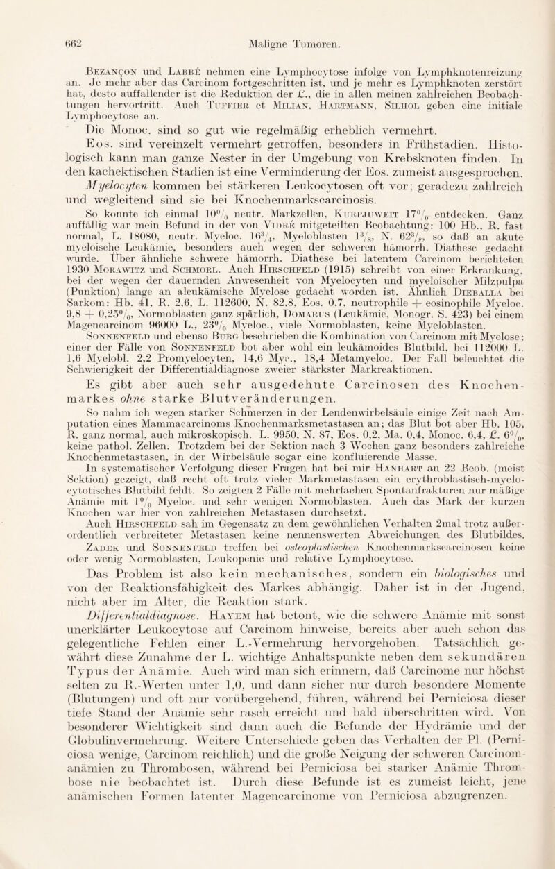 Bezan^on und Labbe nehmen eine Lymphocytose infolge von Lymphknotenreizung an. Je mehr aber das Carcinom fortgeschritten ist, und je mehr es Lymphknoten zerstört hat, desto auffallender ist die Reduktion der £., die in allen meinen zahlreichen Beobach¬ tungen hervortritt. Auch Tttffier et Milian, Hartmann, Silhol geben eine initiale Lymphocytose an. Die Monoc. sind so gut wie regelmäßig erheblich vermehrt. Eos. sind vereinzelt vermehrt getroffen, besonders in Frühstadien. Histo¬ logisch kann man ganze Nester in der Lhngebung von Krebsknoten finden. In den kachektischen Stadien ist eine Verminderung der Eos. zumeist ausgesprochen. Myeloc/yten kommen bei stärkeren Leukocytosen oft vor ; geradezu zahlreich und wegleitend sind sie bei Knochenmarkscarcinosis. So konnte ich einmal 10% neutr. Markzellen, Kurpjuweit 17% entdecken. Ganz auffällig war mein Befund in der von Vidre mitgeteilten Beobachtung: 100 Hb., R. fast normal, L. 18080, neutr. Myeloc. 16%, Myeloblasten 1%, N. 62%, so daß an akute myeloische Leukämie, besonders auch wegen der schweren hämorrh. Diathese gedacht wurde. Über ähnliche schwere hämorrh. Diathese bei latentem Carcinom berichteten 1930 Morawitz und Schmore. Auch Hirschfeld (1915) schreibt von einer Erkrankung, bei der wegen der dauernden Anwesenheit von Myelocyten und myeloischer Milzpulpa (Punktion) lange an aleukämische Myelose gedacht worden ist. Ähnlich Dieballa bei Sarkom: Hb. 4L R. 2,6, L. 112600, N. 82,8, Eos. 0,7, neutrophile -f- eosinophile Myeloc. 9,8 + 0,25%, Normoblasten ganz spärlich, Domarus (Leukämie, Monogr. S. 423) bei einem Magencarcinom 96000 L., 23% Myeloc., viele Normoblasten, keine Myeloblasten. Sonnenfeld und ebenso Burg beschrieben die Kombination von Carcinom mit Myelose : einer der Fälle von Sonnenfeld bot aber wohl ein leukämoides Blutbild, bei 112000 L. 1,6 Myelobl. 2,2 Promyelocyten, 14,6 Myc., 18,4 Metamyeloc. Der Fall beleuchtet die Schwierigkeit der Differentialdiagnose zweier stärkster Markreaktionen. Es gibt aber auch sehr ausgedehnte Carcinosen des Knochen¬ markes ohne starke Blutveränderungen. So nahm ich wegen starker Schmerzen in der Lendenwirbelsäule einige Zeit nach Am¬ putation eines Mammacarcinoms Knochenmarksmetastasen, an; das Blut bot aber Hb. 105, R. ganz normal, auch mikroskopisch. L. 9950, N. 87, Eos. 0,2, Ma. 0,4. Monoc. 6,4, ß. 6%, keine pathol. Zellen. Trotzdem bei der Sektion nach 3 Wochen ganz besonders zahlreiche Knochenmetastasen, in der Wirbelsäule sogar eine konfluierende Masse. In systematischer Verfolgung dieser Fragen hat bei mir Hanhart an 22 Beob. (meist Sektion) gezeigt, daß recht oft trotz vieler Markmetastasen ein erythroblastisch-myelo- cytotisches Blutbild fehlt. So zeigten 2 Fälle mit mehrfachen Spontanfrakturen nur mäßige Änämie mit 1% Myeloc. und sehr wenigen Normoblasten. Auch das Mark der kurzen Knochen wrar hier von zahlreichen Metastasen durchsetzt. Auch Hirschfeld sah im Gegensatz zu dem gewöhnlichen Verhalten 2mal trotz außer¬ ordentlich verbreiteter Metastasen keine nennenswerten Abweichungen des Blutbildes. Zadek und Sonnenfeld treffen bei osteoplastischen Knochenmarkscarcinosen keine oder wenig Normoblasten, Leukopenie und relative Lymphocytose. Das Problem ist also kein mechanisches, sondern ein biologisches und von der Reaktionsfähigkeit des Markes abhängig. Daher ist in der Jugend, nicht aber im Alter, die Reaktion stark. Differentialdiagnose. Hayem hat betont, wie die schwere Anämie mit sonst unerklärter Leukocytose auf Carcinom hinweise, bereits aber auch schon das gelegentliche Fehlen einer L.-Vermehrung hervorgehoben. Tatsächlich ge¬ währt diese Zunahme der L. wichtige Anhaltspunkte neben dem sekundären Typus der Anämie. Auch wird man sich erinnern, daß Carcinome nur höchst selten zu R.-Werten unter 1,0, und dann sicher nur durch besondere Momente (Blutungen) und oft nur vorübergehend, führen, während bei Perniciosa dieser tiefe Stand der Anämie sehr rasch erreicht und bald überschritten wird. Von besonderer Wichtigkeit sind dann auch die Befunde der Hydrämie und der Globulinvermehrung. Weitere Unterschiede geben das Verhalten der PI. (Perni¬ ciosa wenige, Carcinom reichlich) und die große Neigung der schweren Carcinom- anämien zu Thrombosen, während bei Perniciosa bei starker Anämie Throm¬ bose nie beobachtet ist. Durch diese Befunde ist es zumeist leicht, jene anämischen Formen latenter Magencarcinome von Perniciosa abzugrenzen.