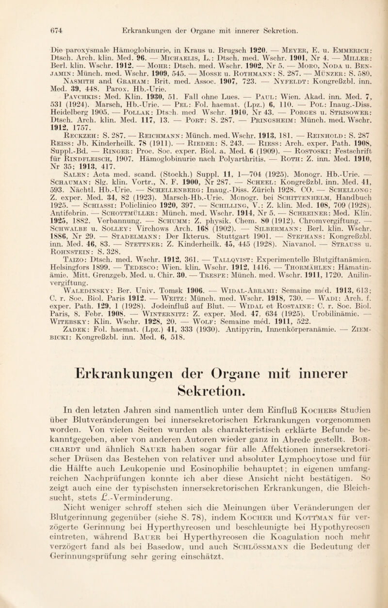 Die paroxysmale Hämoglobinurie, in Kraus u. Brugsch 1920. — Meyer, E. u. Emmerich: Dtsch. Arch. klin. Med. 96. -— Michaelis, L.: Dtsch. med. Wschr. 1901, Nr 4. — Miller: Berl. klin. Wschr. 1912. -—- Mohr: Dtsch. med. Wschr. 1902, Nr 5. — Moro, Noda u. Ben¬ jamin: Münch, med. Wschr. 1909, 545. —• Mosse u. Rothmann: S. 287. — Münzer: S. 580. Nasmith and Graham: Brit. med. Assoc. 1907, 723. -—- Nyfeldt: Kongreßzbl. inn. Med. 39, 448. Parox. Hb.-Urie. Pavchkis: Med. Klin. 1930, 51. Fall ohne Lues. — Paul: Wien. Akad. inn. Med. 7, 531 (1924). Marsch, Hb.-Urie. — Pel: Fol. haemat. (Lpz.) 6, 110. — Pol: Inaug.-Diss. Heidelberg 1905. — Pollak: Dtsch. med Wschr. 1910, Nr 43. — Porg-es u. Strisower: Dtsch. Arch. klin. Med. 117, 13. — Port: S. 287. — Pring-sheim: Münch, med. Wschr. 1912, 1757. Reckzeh: S. 287. — Reichmann: Münch, med. Wschr. 1913, 181. — Reinhold: S. 287 Reiss: Jb. Kinderheilk. 78 (1911). — Rieder: S. 243. -— Riess: Arch. exper. Path. 1908, Suppl.-Bd. — Ringer: Proc. Soc. exper. Biol. a. Med. 6 (1909). — Rostoski: Festschrift für Rindfleisch, 1907. Hämoglobinurie nach Polyarthritis. — Roth: Z. inn. Med. 1910, Nr 35; 1913, 417. Sälen: Acta med. scand. (Stockh.) Suppl. 11, 1—704 (1925). Monogr. Hb.-Urie. — Schauman: Slg. klin. Vortr., N. F. 1900, Nr 287. — Scheel: Kongreßzbl. inn. Med. 41, 593. Nächtl. Hb.-Urie. — Schellenberg: Inaug.-Diss. Zürich 1928. CO. — Schellong: Z. exper. Med. 34, 82 (1923). Marsch-Hb.-Urie. Monogr. bei Schittenhelm, Handbuch 1925. — Schiassi: Policlinico 1920, 397. — Schilling, V.: Z. klin. Med. 108, 709 (1928). Antifebrin. — Schottmüller: Münch, med. Wschr. 1914, Nr 5. — Schreiner: Med. Klin. 1925, 1882. Verbannung. — Schümm: Z. physik. Chem. 80 (1912). Chromvergiftung. — Schwalbe u. Solley: Virchows Arch. 168 (1902). -—- Silbermann: Berl. klin. Wschr. 1886, Nr 29. — Stadelmann: Der Ikterus. Stuttgart 1901. -— Stephans: Kongreßzbl. inn. Med. 46, 83. — Stettner: Z. Kinderheilk. 45, 445 (1928). Niavanol. — Strauss u. Rohnstein: S. 328. Taizo: Dtsch. med. Wschr. 1912, 361. — Tallqvist: Experimentelle Blutgiftanämien. Helsingfors 1899. — Tedesco: Wien. klin. Wschr. 1912, 1416. —- Thormählen: Hämatin- ämie. Mitt. Grenzgeb. Med. u. Chir. 30. — Trespe: Münch, med. Wschr. 1911, 1720. Anilin¬ vergiftung. Waledinsky: Ber. Univ. Tomsk 1906. — Widal-Abrami: Semaine med. 1913, 613; C. r. Soc. Biol. Paris 1912. — Weitz: Münch, med. Wschr. 1918, 730. — Wadi: Arch. f. exper. Path. 129, 1 (1928). Jodeinfluß auf Blut. —- Widal et Rostaine: C. r. Soc. Biol. Paris, 8. Febr. 1908. — Winternitz: Z. exper. Med. 47, 634 (1925). Urobilinämie. — Witebsky: Klin. Wschr. 1928, 20. — Wolf: Semaine med. 1911, 522. Zadek: Fol. haemat. (Lpz.) 41, 333 (1930). Antipyrin, Innenkörperanämie. — Ziem- bicki: Kongreßzbl. inn. Med. 6, 518. Erkrankungen der Organe mit innerer Sekretion. In den letzten Jahren sind namentlich unter dem Einfluß Kochers Studien über Blutveränderungen bei innersekretorischen Erkrankungen vorgenommen worden. Von vielen Seiten wurden als charakteristisch erklärte Befunde be¬ kanntgegeben, aber von anderen Autoren wieder ganz in Abrede gestellt. Bor- chardt und ähnlich Sauer haben sogar für alle Affektionen innersekretori¬ scher Drüsen das Bestehen von relativer und absoluter Lymphocytose und für die Hälfte auch Leukopenie und Eosinophilie behauptet; in eigenen umfang¬ reichen Nachprüfungen konnte ich aber diese Ansicht nicht bestätigen. So zeigt auch eine der typischsten innersekretorischen Erkrankungen, die Bleich¬ sucht, stets £.-Verminderung. Nicht weniger schroff stehen sich die Meinungen über Veränderungen der Blutgerinnung gegenüber (siehe S. 78), indem Kocher und KottMan für ver¬ zögerte Gerinnung bei Hyperthyreosen und beschleunigte bei Hypothyreosen eintreten, während Bauer bei Hyperthyreosen die Koagulation noch mehr verzögert fand als bei Basedow, und auch Schlössmann die Bedeutung der Gerinnungsprüfung sehr gering einschätzt.