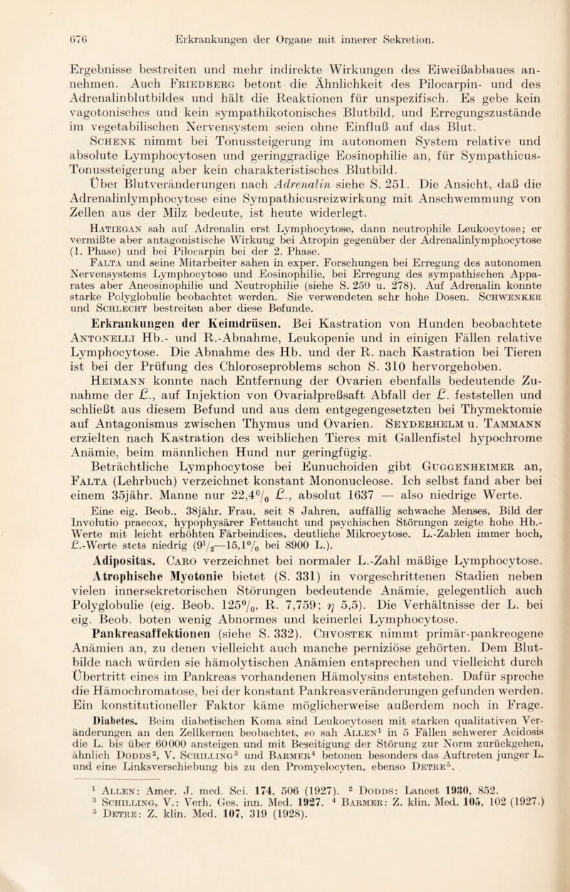 Ergebnisse bestreiten und mehr indirekte Wirkungen des Eiweißabbaues an¬ nehmen. Auch Friedberg betont die Ähnlichkeit des Pilocarpin- und des Adrenalinblutbildes und hält die Reaktionen für unspezifisch. Es gebe kein vagotonisches und kein sympathikotonisches Blutbild, und Erregungszustände im vegetabilischen Nervensystem seien ohne Einfluß auf das Blut. Schenk nimmt bei Tonussteigerung im autonomen System relative und absolute Lymphocytosen und geringgradige Eosinophilie an, für Sympathicus- Tonussteigerung aber kein charakteristisches Blutbild. Uber Blutveränderungen nach Adrenalin siehe S. 251. Die Ansicht, daß die Adrenalinlymphocytose eine Sympathicusreizwirkung mit Anschwemmung von Zellen aus der Milz bedeute, ist heute widerlegt. Hatieg-an sah auf Adrenalin erst Lymphocytose, dann neutrophile Leukocytose; er vermißte aber antagonistische Wirkung bei Atropin gegenüber der Adrenalinlymphocytose (1. Phase) und bei Pilocarpin bei der 2. Phase. Falta und seine Mitarbeiter sahen in exper. Forschungen bei Erregung des autonomen Nervensystems Lymphocytose und Eosinophilie, bei Erregung des sympathischen Appa¬ rates aber Aneosinophilie und Neutrophilie (siehe S. 250 u. 278). Auf Adrenalin konnte starke Polyglobulie beobachtet werden. Sie verwendeten sehr hohe Dosen. Schwenker und Schlecht bestreiten aber diese Befunde. Erkrankungen der Keimdrüsen. Bei Kastration von Hunden beobachtete Antonelli Hb.- und R.-Abnahme, Leukopenie und in einigen Fällen relative Lymphocytose. Die Abnahme des Hb. und der R. nach Kastration bei Tieren ist bei der Prüfung des Chloroseproblems schon S. 310 hervorgehoben. Heimann konnte nach Entfernung der Ovarien ebenfalls bedeutende Zu¬ nahme der ß., auf Injektion von Ovarialpreßsaft Abfall der ß. feststellen und schließt aus diesem Befund und aus dem entgegengesetzten bei Thymektomie auf Antagonismus zwischen Thymus und Ovarien. Seyderhelmu. Tammann erzielten nach Kastration des weiblichen Tieres mit Gallenfistel hypochrome Anämie, beim männlichen Hund nur geringfügig. Beträchtliche Lymphocytose bei Eunuchoiden gibt Gttggenheimer an, Falta (Lehrbuch) verzeichnet konstant Mononucleose. Ich selbst fand aber bei einem 35jähr. Manne nur 22,4°/0 ß., absolut 1637 — also niedrige Werte. Eine eig. Beob., 38jähr. Frau, seit 8 Jahren, auffällig schwache Menses, Bild der Involutio praecox, hypophysärer Fettsucht und psychischen Störungen zeigte hohe Hb.- Werte mit leicht erhöhten Färbeindices, deutliche Mikrocytose. L.-Zablen immer hoch, £.-Werte stets niedrig (9* 4/2—15,1% hei 8900 L.). Adipositas. Caro verzeichnet bei normaler L.-Zahl mäßige Lymphocytose. Atrophische Myotonie bietet (S. 331) in vorgeschrittenen Stadien neben vielen innersekretorischen Störungen bedeutende Anämie, gelegentlich auch Polyglobulie (eig. Beob. 125%, R. 7,759; r\ 5,5). Die Verhältnisse der L. bei eig. Beob. boten wenig Abnormes und keinerlei Lymphocytose. Pankreasaffektionen (siehe S. 332). Chvostek nimmt primär-pankreogene Anämien an, zu denen vielleicht auch manche perniziöse gehörten. Dem Blut¬ bilde nach würden sie hämolytischen Anämien entsprechen und vielleicht durch Übertritt eines im Pankreas vorhandenen Hämolysins entstehen. Dafür spreche die Hämochromatose, bei der konstant Pankreasveränderungen gefunden werden. Ein konstitutioneller Faktor käme möglicherweise außerdem noch in Frage. Diabetes. Beim diabetischen Koma sind Leukocytosen mit starken qualitativen Ver¬ änderungen an den Zellkernen beobachtet, so sah Allen1 in 5 Fällen schwerer Acidosis die L. bis über 60000 ansteigen und mit Beseitigung der Störung zur Norm zurückgehen, ähnlich Dodds2, V. Schilling3 und Barmer4 betonen besonders das Auftreten junger L. und eine Linksverschiebung bis zu den Promyelocvten, ebenso Detre5. 1 Allen: Amer. J. med. Sei. 174, 506 (1927). 2 Dodds: Lancet 1930, 852. 3 Schilling, V.: Verh. Ges. inn. Med. 1927. 4 Barmer: Z. klin. Med. 105, 102 (1927.) 5 Detre: Z. klin. Med. 107, 319 (1928).