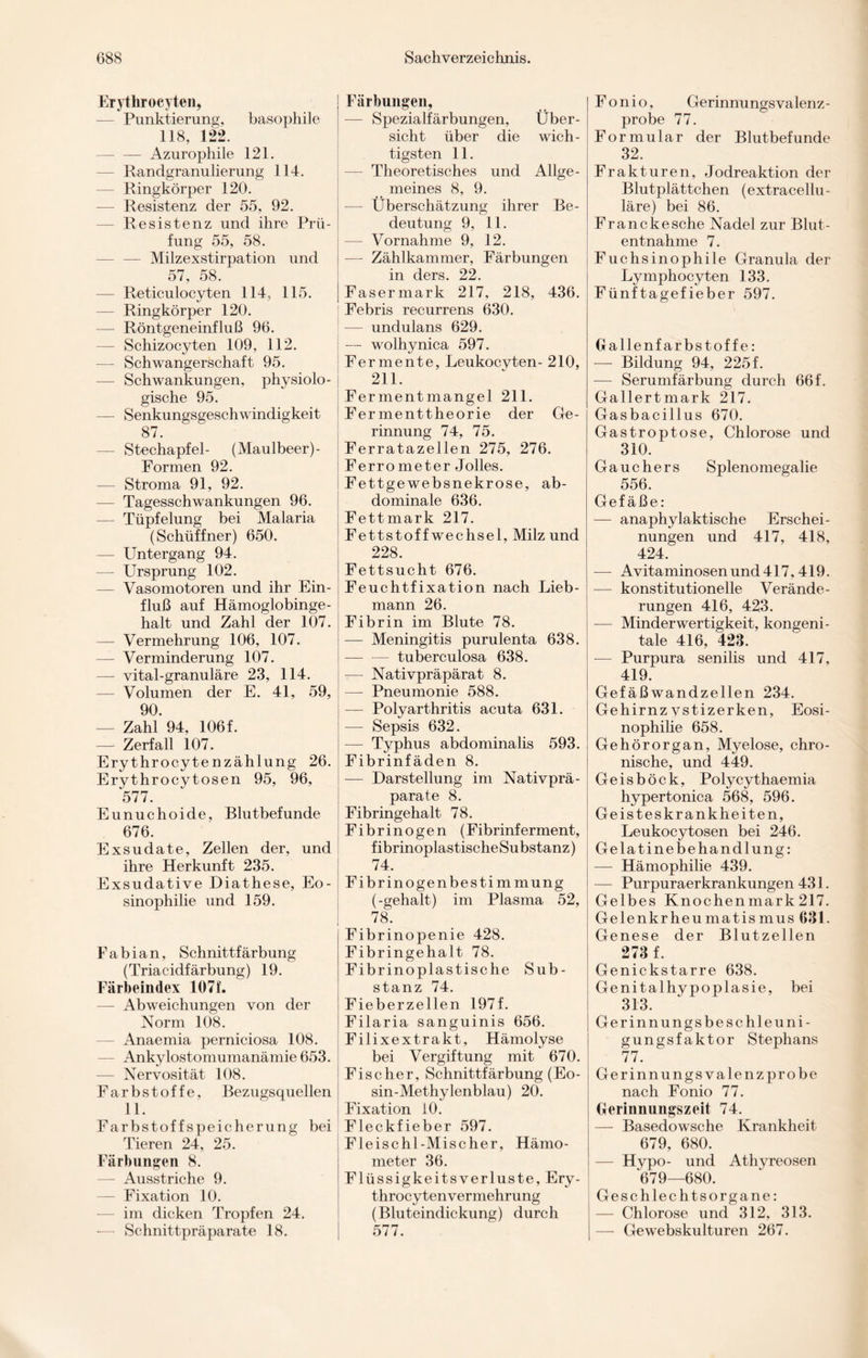 Erythrocyten, — Punktierung, basophile 118, 122. -Azurophile 121. — Randgranulierung 114. Ringkörper 120. — Resistenz der 55, 92. — Resistenz und ihre Prü¬ fung 55, 58. — — Milzexstirpation und 57, 58. — Reticulocyten 114, 115. — Ringkörper 120. — Röntgeneinfluß 96. — Schizocyten 109, 112. — Schwangerschaft 95. — Schwankungen, physiolo¬ gische 95. — Senkungsgeschwindigkeit 87. — Stechapfel- (Maulbeer)- Formen 92. — Stroma 91, 92. — Tagesschwankungen 96. — Tüpfelung bei Malaria (Schüffner) 650. — Untergang 94. — Ursprung 102. — Vasomotoren und ihr Ein¬ fluß auf Hämoglobinge¬ halt und Zahl der 107. — Vermehrung 106, 107. — Verminderung 107. — vital-granuläre 23, 114. — Volumen der E. 41, 59, 90. — Zahl 94, 106f. — Zerfall 107. Erythrocytenzählung 26. Erythrocytosen 95, 96, 577. Eunuchoide, Blutbefunde 676. Exsudate, Zellen der, und ihre Herkunft 235. Exsudative Diathese, Eo¬ sinophilie und 159. Fabian, Schnittfärbung (Triacidfärbung) 19. Färbeindex 1071. — Abweichungen von der Norm 108. — Anaemia perniciosa 108. — Ankylostomumanämie 653. — Nervosität 108. Farbstoffe, Bezugsquellen 11. Farbstoff Speicherung bei Tieren 24, 25. Färbungen 8. —- Ausstriche 9. — Fixation 10. im dicken Tropfen 24. — Schnittpräparate 18. Färbungen, — Spezialfärbungen, Über¬ sicht über die wich¬ tigsten 11. Theoretisches und Allge¬ meines 8, 9. —- Überschätzung ihrer Be¬ deutung 9, 11. — Vornahme 9, 12. — Zählkammer, Färbungen in ders. 22. Fasermark 217, 218, 436. Febris recurrens 630. -— undulans 629. — wolhynica 597. Fermente, Leukocyten- 210, 211. Fermentmangel 211. Fermenttheorie der Ge¬ rinnung 74, 75. Ferratazellen 275, 276. Ferrometer Jolles. Fettgewebsnekrose, ab¬ dominale 636. Fettmark 217. Fettstoff Wechsel, Milz und 228. Fettsucht 676. Feuchtfixation nach Lieb¬ mann 26. Fibrin im Blute 78. — Meningitis purulenta 638. — — tuberculosa 638. — Nativpräpärat 8. — Pneumonie 588. -—- Polyarthritis acuta 631. — Sepsis 632. — Typhus abdominalis 593. Fibrinfäden 8. — Darstellung im Nativprä¬ parate 8. Fibringehalt 78. Fibrinogen (Fibrinferment, fibrinoplastischeSubstanz) 74. Fibrinogenbestimmung (-gehalt) im Plasma 52, 78. Fibrinopenie 428. Fibringehalt 78. Fibrinoplastische Sub¬ stanz 74. Fieberzellen 197f. Filaria sanguinis 656. Filixextrakt, Hämolyse bei Vergiftung mit 670. Fischer, Schnittfärbung (Eo- sin-Methylenblau) 20. Fixation 10. Fleckfieber 597. Fleischl-Mischer, Hämo¬ meter 36. FlüssigkeitsVerluste, Ery- throcytenvermehrung (Bluteindickung) durch 577. Fonio, Gerinnungsvalenz¬ probe 77. Formular der Blutbefunde 32. Frakturen, Jodreaktion der Blutplättchen (extracellu- läre) bei 86. Franckesche Nadel zur Blut¬ entnahme 7. Fuchsinophile Granula der Lymphocyten 133. Fünftagefieber 597. Gallenfarbstoffe: — Bildung 94, 225 f. — Serumfärbung durch 66 f. Gallertmark 217. Gasbacillus 670. Gastroptose, Chlorose und 310. Gauchers Splenomegalie 556. Gefäße: — anaphylaktische Erschei¬ nungen und 417, 418, 424. — Avitaminosenund417,419. — konstitutionelle Verände¬ rungen 416, 423. — Minderwertigkeit, kongeni¬ tale 416, 423. — Purpura senilis und 417, 419. Gefäßwandzellen 234. Gehirnz vstizerken, Eosi¬ nophilie 658. Gehörorgan, Myelose, chro¬ nische, und 449. Geisböck, Polycythaemia hypertonica 568, 596. Geisteskrankheiten, Leukocytosen bei 246. Gelatine Behandlung: — Hämophilie 439. — Purpuraerkrankungen 431. Gelbes Knochenmark217. Gelenkrheumatismus 631. Genese der Blutzellen 273 f. Genickstarre 638. Genitalhypoplasie, bei 313. Gerinnungsbe sc hieuni- gungsfaktor Stephans 77. Gerinnungsvalenzprobe nach Fonio 77. Gerinnungszeit 74. — Basedowsche Krankheit 679, 680. — Hypo- und Athyreosen 679—680. Geschlechtsorgane: — Chlorose und 312, 313. — Gewebskulturen 267.