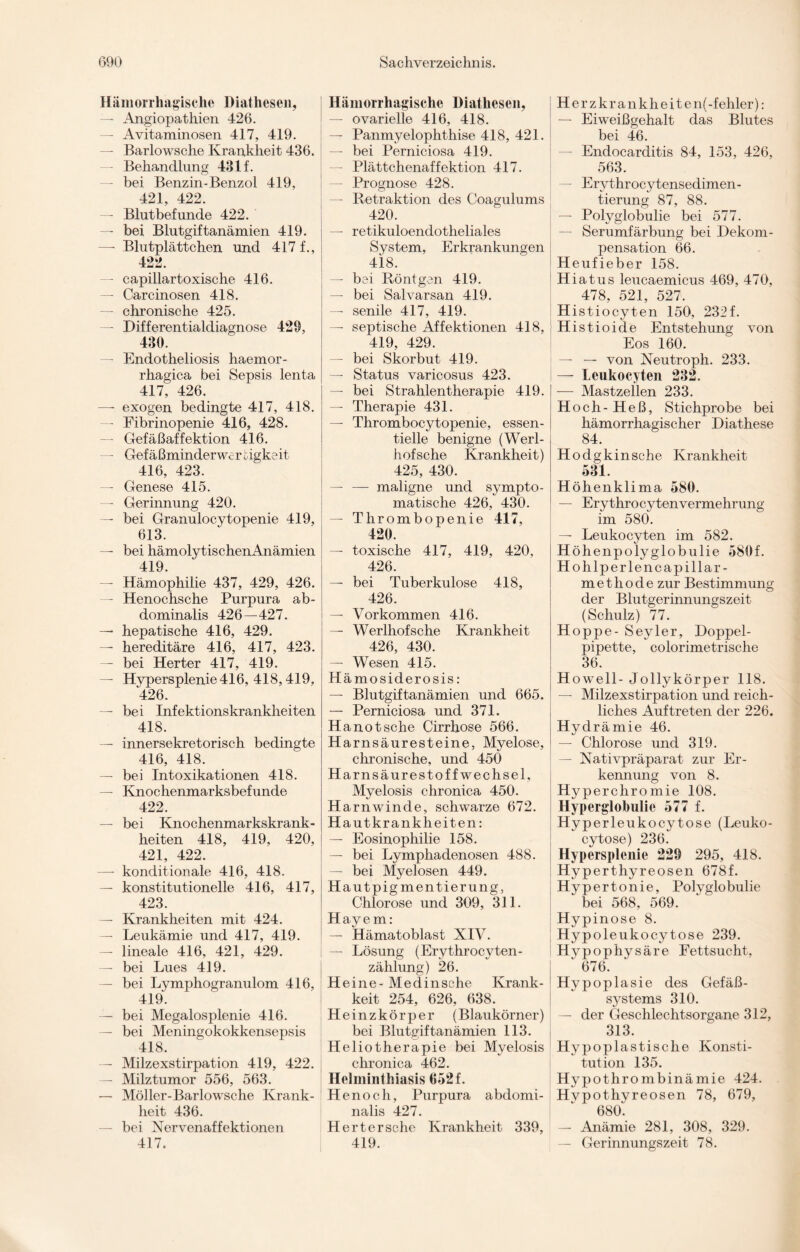 Hämorrhagische Diathesen, — Angiopathien 426. — Avitaminosen 417, 419. — Barlowsche Krankheit 436. — Behandlung 431 f. — bei Benzin-Benzol 419, 421, 422. — Blutbefunde 422. — bei Blutgiftanämien 419. — Blutplättchen und 417 f., 422. — capillartoxische 416. — Carcinosen 418. — chronische 425. — Differentialdiagnose 429, 430. — Endotheliosis haemor- rhagica bei Sepsis lenta 417. 426. —- exogen bedingte 417, 418. — Fibrinopenie 416, 428. — Gefäßaffektion 416. — Gefäßminderwerbigkeit 416, 423. — Genese 415. — Gerinnung 420. — bei Granulocytopenie 419, 613. — bei hämolytischenAnämien 419. — Hämophilie 437, 429, 426. — Henochsche Purpura ab¬ dominalis 426—427. — hepatische 416, 429. — hereditäre 416, 417, 423. — bei Herter 417, 419. — Hypersplenie416, 418,419, 426. — bei Infektionskrankheiten 418. — innersekretorisch bedingte 416, 418. — bei Intoxikationen 418. — Knochenmarksbefunde 422. — bei Knochenmarkskrank¬ heiten 418, 419, 420, 421, 422. — konditionale 416, 418. — konstitutionelle 416, 417, 423. — Krankheiten mit 424. — Leukämie und 417, 419. — lineale 416, 421, 429. — bei Lues 419. — bei Lymphogranulom 416, 419. — bei Megalosplenie 416. — bei Meningokokkensepsis 418. — Milzexstirpation 419, 422. — Milztumor 556, 563. — Möller-Barlowsche Krank¬ heit 436. — bei Nervenaffektionen 417. Hämorrhagische Diathesen, — ovarielle 416, 418. — Panmyelophthise 418, 421. — bei Perniciosa 419. — Plättchenaffektion 417. — Prognose 428. — Retraktion des Coagulums 420. — retikuloendotkeliales System, Erkrankungen 418. — bei Röntgen 419. — bei Salvarsan 419. — senile 417, 419. — septische Affektionen 418, 419. 429. — bei Skorbut 419. — Status varicosus 423. — bei Strahlentherapie 419. — Therapie 431. — Thrombocytopenie, essen¬ tielle benigne (Werl- hofsche Krankheit) 425, 430. — — maligne und sympto¬ matische 426, 430. — Thrombopenie 417, 420. — toxische 417, 419, 420, 426. — bei Tuberkulose 418, 426. — Vorkommen 416. — Werlhof sehe Krankheit 426, 430. — Wesen 415. Hämosiderosis: — Blutgiftanämien und 665. — Perniciosa und 371. Hanotsche Cirrhose 566. Harnsäuresteine, Myelose, chronische, und 450 Harnsäurestoffwechsel, Myelosis chronica 450. Harnwinde, schwarze 672. Hautkrankheiten: — Eosinophilie 158. — bei Lymphadenosen 488. — bei Myelosen 449. Hautpigmentierung, Chlorose und 309, 311. Hayem: — Hämatoblast XIV. — Lösung (Erythrocyten- zählung) 26. Heine- Medinsche Ivrank- keit 254, 626, 638. Heinzkörper (Blaukörner) bei Blutgiftanämien 113. Heliotherapie bei Myelosis chronica 462. Helminthiasis 652 f. Henoch, Purpura abdomi¬ nalis 427. Herter sehe Krankheit 339, 419. Herzkranklieiten(-fehler): — Eiweißgehalt das Blutes bei 46. — Endocarditis 84, 153, 426, 563. — Erythrocytensedimen- tierung 87, 88. — Polyglobulie bei 577. — Serumfärbung bei Dekom¬ pensation 66. Heufieber 158. Hiatus leucaemicus 469, 470, 478, 521, 527. Histiocyten 150, 232f. Histioide Entstehung von Eos 160. — — von Xeutroph. 233. — Leukocyten 232. — Mastzellen 233. Hoch- Heß, Stichprobe bei hämorrhagischer Diathese 84. Hodgkinsche Krankheit 531. Höhenklima 580. — Erythro cyten Vermehrung im 580. — Leukocyten im 582. Höhenpolyglobulie 580f. Hohlperlencapillar- methode zur Bestimmung der Blutgerinnungszeit (Schulz) 77. Hoppe- Seyler, Doppel¬ pipette, colorimetrische 36. H owell- Jollykörper 118. — Milzexstirpation und reich¬ liches Auftreten der 226. Hydrämie 46. — Chlorose und 319. — Nativpräparat zur Er¬ kennung von 8. Hypercliromie 108. Hyperglobulie 577 f. Hyperleukocytose (Leuko- cytose) 236. Hypersplenie 229 295, 418. Hyperthyreosen 678f. Hypertonie, Polyglobulie bei 568, 569. Hypinose 8. Hypoleukocytose 239. Hypophysäre Fettsucht, ' 676. Hypoplasie des Gefäß¬ systems 310. — der Geschlechtsorgane 312, 313. Hypoplastische Konsti¬ tution 135. Hypothrombinämie 424. Hvpothyreosen 78, 679, 680. — Anämie 281, 308, 329. — Gerinnungszeit 78.