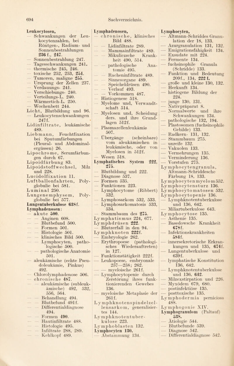Leukocytosen, Schwankungen der Leu- : kocytenzahlen, bei Röntgen-, Radium- und Sonnenbestrahlungen 236 f., 247. Sonnenbestrahlung 247. — Tagesschwankungen 241. thermische 245, 246. toxische 252, 253, 254. Tumoren, maligne 255. Ursprung der Zellen 237. — Verdauungs- 241. — Verschiebungs- 240. Verteilungs-L. 240. — Wärmestich-L. 250. — Wochenbett 244. Licht, Blutbildung und 96. — Leukocytenschwankungen 247 f.' -j Lidinfiltrate, leukämische 489. Liebmann, Feuchtfixation bei Sputumfärbungen (Pleural- und Abdominal¬ ergüssen) 26. Lipochrome, Serumfärbun¬ gen durch 67. Lipoidfärbung 83. Lipoidstoffwechsel, Milz und 228. Lucidolfixation 11. Luftballonfahrten, Poly¬ globulie bei 581. Lumina 1 250. Lungenemphysem, Poly¬ globulie bei 577. Lungentuberkulose 638f. Lymphadenosen: — akute 500. — Anginen 608. Blutbefund 500. — Formen 501. — Histologie 501. klinisches Bild 500. Lymphocyten, patho¬ logische 500. — pathologische Anatomie 501. aleukämische (echte Pseu¬ doleukämie, Pinkus) 492. Chlorolymphadenose 506. chronische 487. — aleukämische (subleuk¬ ämische) 492, 532, 556, 564. Behandlung 494. Blutbefund 491 f. Differentialdiagnose 494. — Formen 490. Hautinfiltrate 488. Histologie 495. Infiltrate 288, 289. Kehlkopf 489. Lymphadenosen, chronische, klinisches Bild 488. — Lidinfiltrate 289. Mammainfiltrate 489. Mikuliczsche Krank¬ heit 490, 514. pathologische Ana¬ tomie 495. Racheninfiltrate 489. Sinnesorgane 489. Speicheldrüsen 490. Verlauf 493. — — Vorkommen 487. — Histiogenese 518. — Myelome und, Verwandt¬ schaft 514. — Myelosen und, Scheidung ders. und ihre Grund¬ lagen 512f. — Plasmazellenleukämie 507. Übergänge (scheinbare) vom aleukämischen in leukämische, oder von Myelosen in 512 f. — Wesen 518. Lymphatisches System 222, 275. — Blutbildung und 222. — Diagnose 537. — Formen 535. — Funktionen 223. Lymphocytome (Ribbert) 532. Lymphosarkom 532, 533. — Lymphosarkomatosis 533, 534. — Stammbaum des 275. Lymphatismus 224, 677. Lymphdrüsen 222. — Blutzerfall in den 94. Lymphknoten 222f. Embryologie 262. — Erythropoese (pathologi¬ sches Wiederauftreten) in 127. — Funktionstätigkeit 222 f. — Leukopoese, embrvonale 257—258; 262. -myeloische 261 f. — Lymphocytopenie durch Zerstörung ihres funk¬ tionierenden Gewebes 136. — myeloische Metaplasie der 261 f. L ymphkno ten spin delzel- lensarkom, generalisier¬ tes 144. Lymphknotentuber¬ kulose 223. Ly mphoblasten 132. Lymphocyten 130. Abstammung 134. Lymphocyten, — Altmann-Schriddes Granu¬ lation der 18, 133. -— Azurgranulation 131, 132. — Emigrationsfähigkeit 134. — Exsudate mit 224. — Fermente 134. —- fuchsinophile Granula (Schridde) 133. — Funktion und Bedeutung 209f., 134, 222 f. — große und kleine 130, 132. — Herkunft 134. —- histiogene Bildung der 224. — junge 130, 131. — Nativpräparat 8. — Normalwerte und ihre Schwankungen 134. — pathologische 132, 194. — Plastosomen (fuchsinophile Gebilde) 133. — Radkern- 131, 132. -— Stammbaum 275. — unreife 132. -— Vakuolen 133. — Vermehrungen 135. — Verminderung 136. -—- Vorstufen 275. Ly mphocytengranula, Altmann- Schriddesche Färbung 18, 133. Ly mphocytenmyelom552. Ly mpho cytensturz 136. Lymphocytomatosen 532. Lymphocytopenie 136. — Lymphknotentuberkulose und 136, 642. — Miliartuberkulose 643. Lymphocytose 135. -— Asthenie 135. — Basedowsche Krankheit 678f. — Infektionskrankheiten 584f. — innersekretorische Erkran¬ kungen und 135, 674f. — Lungentuberkulose und 639f. -— lymphatische Konstitution 136, 642. — Lymphknotentuberkulose und 136, 642. — Milzexstirpation und 226. — Myxödem 679, 680. — postinfektiöse 135. — posttoxische 135. Lvmphodermia perniciosa 1 488. Lymphogonie XIV. Lymphogranulom (Paltauf) .. 538. _ — Ätiologie 544. — Blutbefunde 539. — Diagnose 542. Differentialdiagnose 542.
