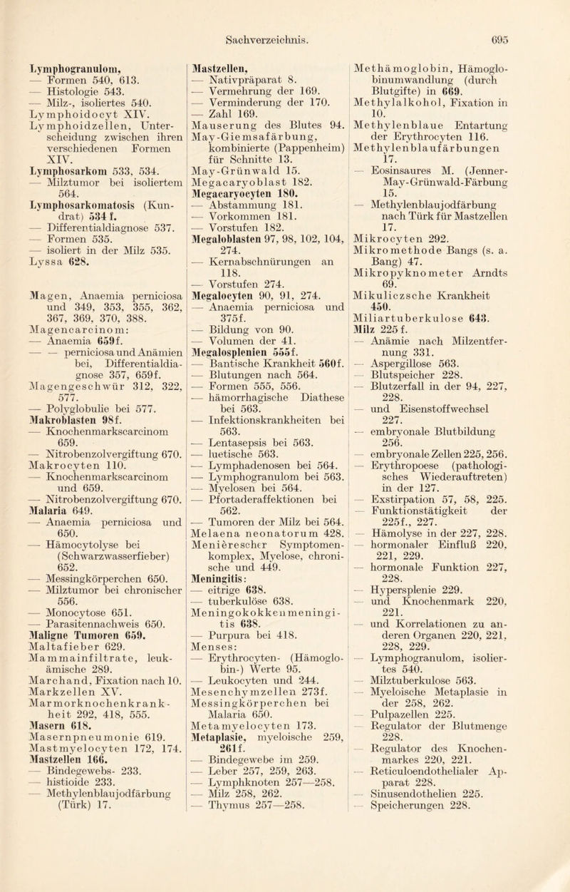 Lymphogranulom, — Formen 540, 613. — Histologie 543. -— Milz-, isoliertes 540. Lymphoidocyt XIV. Lymphoidzellen, Unter¬ scheidung zwischen ihren verschiedenen Formen XIV. Lymphosarkom 533, 534. — Milztumor bei isoliertem 564. Lymphosarkomatosis (Ivun- drat) 534 f. — Differentialdiagnose 537. — Formen 535. — isoliert in der Milz 535. Lyssa 628. Magen, Anaemia perniciosa und 349, 353, 355, 362, 367, 369, 370, 388. Magen carc in o m: — Anaemia 659 f. — — perniciosa und Anämien bei, Differentialdia¬ gnose 357, 659f. Magengeschwür 312, 322, ' 577. —- Polyglobulie bei 577. Makroblasten 98 f. — Knochenmarkscarcinom 659. — Nitrobenzolvergiftung 670. Makrocyten 110. — Knochenmarkscarcinom und 659. — Nitrobenzolvergiftung 670. Malaria 649. —- Anaemia perniciosa und 650. — Hämocytolyse bei (Schwarzwasserfieber) 652. — Messingkörperchen 650. -— Milztumor bei chronischer 556. -— Monocytose 651. — Parasitennachweis 650. Maligne Tumoren 659. Maltafieber 629. Mammainfiltrate, leuk¬ ämische 289. Marchand, Fixation nach 10. Markzellen XV. Marmorknochenkrank¬ heit 292, 418, 555. Masern 618. Masernpneumonie 619. Mastmyelocyten 172, 174. Mastzellen 166. — Bindegewebs- 233. — histioide 233. Methylenblau iodfärbung (Türk) 17. Mastzellen, -— Nativpräparat 8. -— Vermehrung der 169. — Verminderung der 170. -— Zahl 169. Mauserung des Blutes 94. May-Giemsaf ärbung, kombinierte (Pappenheini) für Schnitte 13. May-Grünwald 15. Megacaryoblast 182. Megacaryocyten 180. — Abstammung 181. — Vorkommen 181. -— Vorstufen 182. Megalohlasten 97, 98, 102, 104, 274. — Kernabschnürungen an 118. — Vorstufen 274. Megalocyten 90, 91, 274. — Anaemia perniciosa und 375f. — Bildung von 90. — Volumen der 4L Megalosplenien 555 f. — Bantische Krankheit 560f. — Blutungen nach 564. — Formen 555, 556. -— hämorrhagische Diathese bei 563. — Infektionskrankheiten bei 563. -— Lentasepsis bei 563. — luetische 563. — Lymphadenosen bei 564. — Lymphogranulom bei 563. -— Myelosen bei 564. — Pfortaderaffektionen bei 562. -— Tumoren der Milz bei 564. Melaena neonatorum 428. Menierescher Symptomen- komplex, Myelose, chroni¬ sche und 449. Meningitis: — eitrige 638. — tuberkulöse 638. Meningokokken meningi- tis 638. — Purpura bei 418. Menses: — Erythrocyten- (Hämoglo¬ bin-) Werte 95. — Leukocyten und 244. Mesenchymzellen 273f. Messingkörperchen bei Malaria 650. Metamyelocyten 173. Metaplasie, myeloische 259, 261 f. — Bindegewebe im 259. — Leber 257, 259, 263. -— Lymphknoten 257—258. — Milz 258, 262. — Thymus 257—258. Methämoglobin, Hämoglo¬ binumwandlung (durch Blutgifte) in 669. Methylalkohol, Fixation in 10. Methylenblaue Entartung der Erythrocyten 116. Methylenblaufärbungen 17. — Eosinsaures M. (Jenner- May- Grünwald-Färbung 15. — Methylenblau] odf ärbung nach Türk für Mastzellen 17. Mikrocyten 292. Mikromethode Bangs (s. a. Bang) 47. Mikropyknometer Arndts 69: Mikuliczsche Krankheit 450. Miliartuberkulose 643. Milz 225 f. — Anämie nach Milzentfer¬ nung 331. — Aspergillose 563. — Blutspeicher 228. — Blutzerfall in der 94, 227, 228. — und Eisenstoffwechsel 227. — embryonale Blutbildung 256. embryonale Zellen 225,256. — Erythropoese (pathologi¬ sches Wiederauftreten) in der 127. — Exstirpation 57, 58, 225. Funktionstätigkeit der 225L, 227. — Hämolyse in der 227, 228. hormonaler Einfluß 220, 221, 229. — hormonale Funktion 227, 228. — Hypersplenie 229. — und Knochenmark 220, 221. — und Korrelationen zu an¬ deren Organen 220, 221. 228, 229. — Lymphogranulom, isolier¬ tes 540. — Milztuberkulose 563. Myeloische Metaplasie in der 258, 262. Pulpazellen 225. Regulator der Blutmenge 228. Regulator des Knochen¬ markes 220, 221. — Reticuloendothelialer Ap¬ parat 228. — Sinusendothelien 225. — Speicherungen 228.