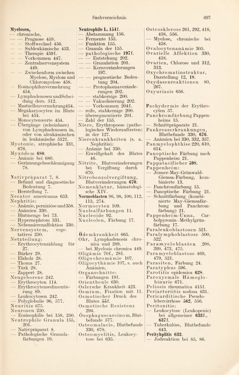 Myelosen, — chronische, —- — Prognose 459. — Stoffwechsel 456. — Subleukämische 453. — — Therapie 459 f. — Vorkommen 447. — Zentralnervensystem 449. — Zwischenform zwischen Myelose, Myelom und Chloromyelose 458. Eosinophilen Vermehrung 454. — LymphadenosenundSchei- dung ders. 512. — Mastzellenvermehrung454. —- Megakaryocyten im Blute bei 454. —- Monocytenwerte 454. — Übergänge (scheinbare) von Lymphadenosen in, oder von aleukämischen in leukämische 512 f. Myotonie, atrophische 331, ‘ 676. Myxödem 680. —- Anämie bei 680. ■—- Gerinnungebeschleunigung 78. Nativpräparat 7, 8. — Befund und diagnostische Bedeutung 7. — Herstellung 7. Necator americanus 653. Nephritis: — Anämie, perniziöse und 358. -— Anämien 330. — Blutmenge bei 73. —- Hypernephrom 331. — Nebennierenaffektion 330. Nervensystem, vege¬ tatives 250. Netzteilung: -— Erythrocytenzählung für 27. — Bürker 29. — Elzholz 28. — Thoma 27. — Türk 28. — Zappert 28. Neugeborene 242. — Erythrocyten 114. -—- Erythrocytensedimentie- rung 89. — Leukocytosen 242. —- Polyglobulie 96, 577. Neuritis 675. Neurosen 250. —- Eosinophilie bei 158, 250. Neutrophile Granula 155, 201. — Nativpräparat 8. — Pathologische Granula - färbungen 19. Sachverzeiclmis. Neutrophile L. 154f. — Abstammung 156. —- Fermente 155. — Funktion 155. — Granula der 155. —- pathologische 197f. -Entstehung 202. — — Granulation 201. — — Kernveränderungen 197. — prognostische Bedeu¬ tung 204, — — Protoplasmaverände¬ rungen 202. -stabkernige 200. -- Vakuolisierung 202. — — Vorkommen 204f. — reife, stabkernige 200. —- übersegmentierte 201. — Zahl der 155. Niere, Erythropoese (patho¬ logisches Wiederauf treten) in der 127. Nierenkrankheiten (s. a. Nephritis): — Anämie bei 330. —- Eiweißgehalt des Blutes 46. Nitrite, Blutveränderungen bei Vergiftung durch 670. Nitrobenzol Vergiftung, Blutveränderungen 670. Nomenklatur, hämatologi- sche XIV. Normoblasten 96, 98, 100,112, 113, 274. Normocyten 109. Nuclealf ärbungen 11. Nucleoide 92. Nucleolen, Färbung 17. Ödemkrankheit 665. Ohr, Ly mphadenosis chro - nica und 289. —- bei Myelosis chronica 449. Oligämie 70f., 281. Oligo chromämie 107. Oligocythämie 107, s. auch Anämien. Organschnitte: —- Färbungen 19 f. Orientbeule 630. Oslersehe Krankheit 423. Osmium, Fixation mit 11. Osmotischer Druck des Blutes 55 f. Osmotische Resistenz 294. Ösophaguscarcinom, Blut¬ befunde 577. Osteomalacie, Blutbefunde 330, 678. Osteomyelitis, Leukocy - tose bei 635. 697 Osteosklerose 261, 292, 418, 458, 556. — Myelose, chronische bei 458. Ovalocytenanämie 305. Ovarielle Affektion 330, 418. Ovarien, Chlorose und 312, 313. Oxychromatinstruktur, Darstellung 12, 18. Oxydasenreaktionen 80, 267. Oxyuriasis 656. Pachydermie der Erythro¬ cyten 57. Panchromfärbung Pappen¬ heims 15. — Schnittpräparate 21. Pankreaserkrankungen, Blutbefunde 330, 676. — Anämien bei 330, 332, 357. Panmyelophthise 220, 610, 614. Panoptische Färbung nach Pappenheim 21. Pappatacifieber 598. Pappenheim: — Jenner-May-Grünwald- Giemsa-Färbung, kom¬ binierte 13. —- Panchromfärbung 15. — Panoptische Färbung 21. — Schnittfärbung (kombi¬ nierte May-Giemsafär¬ bung und Panchrom¬ färbung) 21. Pappenheim-Unna, Car- bolpyronin - Methylgrün¬ färbung 17. Paraleukoblastosen 521. Paralymphoblastose 500, 522. Paramyeloblasten 208, 209, 473, 475. Paramyeloblastose 469, 479, 521. Parasiten, Färbung 24. Paratyphus 596. Parotitis epidemica 628. Paroxysmale Hämoglo¬ binurie 671. Peliosis rheumatica 415f. Periarteriitis nodosa 631. Pericarditische Pseudo- lebercirrhose 562, 556. Peritonitis: — Leukocy tose (Leukopenie) bei allgemeiner 633 f., 637 f. — Tuberkulöse, Blutbefunde 643. Perityhplitis 633. — Jodreaktion bei 85, 86.