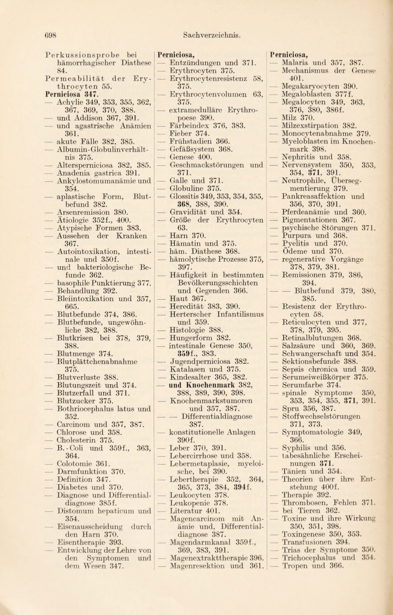 Perkussionsprobe bei hämorrhagischer Diathese 84. Permeabilität der Ery- throcyten 55. Perniciosa 347. — Achylie 349, 353, 355, 362, 367, 369, 370, 388. — und Addison 367, 391. — und agastrische Anämien 361. — akute Fälle 382, 385. — Albumin-Globulin Verhält¬ nis 375. — Altersperniciosa 382, 385. — Anadenia gastrica 391. — Ankylostomumanämie und 354. — apiastische Form, Blut- befund 382. — Arsenremission 380. — Ätiologie 352 f., 400. — Atypische Formen 383. — Aussehen der Kranken 367. -— Autointoxikation, intesti¬ nale und 350 f. — und bakteriologische Be¬ funde 362. — basophile Punktierung 377. — Behandlung 392. — Bleiintoxikation und 357, 665. — Blutbefunde 374, 386. — Blutbefunde, ungewöhn¬ liche 382, 388. — Blutkrisen bei 378, 379, 388. — Blutmenge 374. — Blutplättchenabnahme 375. — Blutverluste 388. — Blutungszeit und 374. — Blutzerfall und 371. — Blutzucker 375. — Bothriocephalus latus und 352. — Carcinom und 357, 387. — Chlorose und 358. — Cholesterin 375. — B.-Coli und 359f., 363, 364. — Colotomie 361. — Darmfunktion 370. — Definition 347. — Diabetes und 370. — Diagnose und Differential¬ diagnose 385 f. — Distomum hepaticum und 354. — Eisenausscheidung durch den Harn 370. — Eisentherapie 393. — Entwicklung der Lehre von den Symptomen und dem Wesen 347. Perniciosa, — Entzündungen und 371. — Erythrocyten 375. — Erythrocytenresistenz 58, 375. — Erythrocytenvolumen 63, 375. — extramedulläre Erythro¬ poese 390. — Färbeindex 376, 383. — Fieber 374. — Frühstadien 366. — Gefäßsystem 368. — Genese 400. — Geschmackstörungen und 371. — Galle und 371. — Globuline 375. — Glossitis 349, 353, 354, 355, 368, 388, 390. — Gravidität und 354. — Größe der Erythrocyten 63. — Harn 370. — Hämatin und 375. — häm. Diathese 368. — hämolytische Prozesse 375, 397. — Häufigkeit in bestimmten Bevölkerungsschichten und Gegenden 366. — Haut 367. — Heredität 383, 390. — Herterscher Infantilismus und 359. -— Histologie 388. — Hungerform 382. — intestinale Genese 350, 359f., 383. -—- Jugendperniciosa 382. — Katalasen und 375. — Kindesalter 365, 382. — und Knochenmark 382, 388, 389, 390, 398. — Knochenmarkstumoren und 357, 387. -Differentialdiagnose 387. — konstitutionelle Anlagen 390f. — Leber 370, 391. — Lebercirrhose und 358. — Lebermetaplasie, myeloi¬ sche, bei 390. — Lebertherapie 352, 364, 365, 373, 384, 394f. — Leukocyten 378. — Leukopenie 378. — Literatur 401. — Magencarcinom mit An¬ ämie und, Differential¬ diagnose 387. — Magendarmkanal 359f., 369, 383, 391. Magenextrakttherapie 396. — Magenresektion und 361. Perniciosa, — Malaria und 357, 387. — Mechanismus der Genese 401. — Megakaryocyten 390. — Megaloblasten 377 f. -— Megalocyten 349, 363. 376, 380, 386f. — Milz 370. — Milzexstirpation 382. — Monocytenabnahme 379. — Myeloblasten im Knochen¬ mark 398. -— Nephritis und 358. — Nervensystem 350, 353, 354, 371, 391. — Neutrophile, Überseg¬ mentierung 379. — Pankreasaffektion und 356, 370, 391. — Pferdeanämie und 360. — Pigmentationen 367. — psychische Störungen 371. — Purpura und 368. — Pyelitis und 370. — Ödeme und 370. — regenerative Vorgänge 378, 379, 381. — Remissionen 379, 386, 394. — — Blutbefund 379, 380, 385. — Resistenz der Erythro¬ cyten 58. — Reticulocyten und 377, 378, 379, 395. — Retinalblutungen 368. — Salzsäure und 360, 369. — Schwangerschaft und 354. — Sektionsbefunde 388. — Sepsis chronica und 359. — Serumeiweißkörper 375. —- Serumfarbe 374. —- spinale Symptome 350, 353, 354, 355, 371, 391. — Spru 356, 387. — Stoffwechselstörungen 371, 373. — Symptomatologie 349, 366. — Syphilis und 356. -— tabesähnliche Erschei¬ nungen 371. — Tänien und 354. — Theorien über ihre Ent¬ stehung 400f. -— Therapie 392. — Thrombosen, Fehlen 371. — bei Tieren 362. Toxine und ihre Wirkung 350, 351, 398. — Toxingenese 350, 353. — Transfusionen 394. — Trias der Symptome 350. -— Trichocephalus und 354. — Tropen und 366.