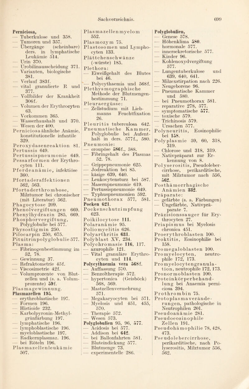 Perniciosa, — Tuberkulose und 358. Tumoren und 357. Übergänge (scheinbare) ders. in lymphatische Leukämie 514. — Urin 370. Urobilinausscheidung 371. Varianten, biologische 381 — Verlauf 383 f. — vital granulierte R und 377. Vollbilder der Krankheit 306f. — Volumen der Ervthrocyten 63. — Vorkommen 365. — Wasserhaushalt und 370. — Wesen der 400. Perniciosa ähnliche Anämie, konstitutionelle infantile 329. Peroxydasenreaktion 81. Pertussis 649. Pertussispneumonie 649. Pessarformen der Erythro- cyten 111. Pferdeanämie, infektiöse 360. Pfortaderaffektionen 562, 563. Pfortaderthrombose, Milztumor bei chronischer (mit Literatur) 562. Phagocytose 209. Phenolvergiftungen 669. Phenylhydrazin 285, 669. Phosphorvergiftung, Polyglobulie bei 577. Physost igmin 250. Pilocarpin 250, 675. Pituitrinpolyglobulie 577. Plasma: — Fibrinogenbestimmung im 52, 78. — Gewinnung 37. — Refraktometrie 45 f. — Viscosimetrie 42f. — Volumprozente von Blut¬ zellen und (s. a. Volum¬ prozente) 59 f. Plasmagewinnung. Plasmazellen 195. — erythroblastische 197. — Formen 196. — Histioide 232. Karbolpyronin-Methvl- grünfärbung 197. — lymphatische 196. — lymphoblastische 196. myeloblastische 197. — Radkernplasmaz. 196. — bei Röteln 196. Plasmazellenleukämie 507. Pias maz eilen myelo m 552. Plasmozym 75. Plastosomen und Lympho- cyten 133. Plättchenschwänze (-würste) 185. Plethora: -— Eiweißgehalt des Blutes bei 46. Polycythaemia und 568 f. Plethys mo graphische Methode der Blutmengen- bestimmung 71. Pleuraergüsse: — Zellstudium mit Lieb- manns Feuchtfixation 26. Pleuritis tuberculosa 642. Pneumatische Kam mer, Polyglobulie bei Aufent¬ halt in ders. 5771, 580. Pneumonie: — croupöse 5861, 588. — Fibringehalt des Plasmas 52. 78. — Grippepneumonie 625. — Jodreaktion bei 85. — käsige 639, 640. — Leukocytensturz bei 587. — Masernpneumonie 619. -— Pertussispneumonie 649. -— Typhuspneumonien 592. Pneumothorax 577, 581. Pocken 621. Pockenschutzimpfung 623. Poikilocytose 111. Polaranämie 95. Poliomyelitis 626. Polyarthritis 631. Polyblast XV, 234. Polychromasie 116, 117. -— azurophile 121. — Vital granuläre Erythro- cyten und 114. Polycythaemia vera 568 f. -— Auffassung 570. -— Benzoltherapie 572. -— hypertonica (Geisböck) 568, 569. — Mastzellenvermehrung 571. Megakaryocyten bei 571. — Myelosis und 451, 455, 570. -— Therapie 572. — Wesen 573. Polyglobulien 95, 96, 577. — Acidosis bei 577. — Addison bei 642. bei Ballonfahrten 581. — Bluteindickung 577. -— Blutmenge 73. -—- experimentelle 286. Polyglobulien, •— Genese 578. -— Höhenklima 580. — hormonale 577. — innersekretorische 577. — Kinder 96. — Kohlenoxydvergiftung 577. — Lungentuberkulose und 639, 640, 641. — Milzexstirpation nach 226. — Neugeborene 96. — Pneumatische Kammer und 580. — bei Pneumothorax 581. -— reparative 278, 577. — symptomatische 577. — toxische 579. — Trichinosis 579. — Ursachen 577. Polyneuritis, Eosinophilie bei 158. Polyplasmie 59, 60, 318, 319. -— Chlorose und 318, 319. — Nativpräparat zur Er¬ kennung von 8. Polyserositis, Pseudoleber- cirrhose, perikarditische, mit Milztumor nach 556, 562. Posthämorrhagische Anämien 332. Präparate: — gefärbte (s. a. Färbungen) — Ungefärbte, Nativprä¬ parate 7. Präzisionssauger für Ery- throcyten 27. Priapismus bei Myelosis chronica 451. Proerythroblasten 100. Proktitis, Eosinophilie bei 158. Pro megaloblasten 100. Pro myelocy ten, neutro¬ phile 172, 173. Pro myelocy tengranula- tion, neutrophile 172, 173. Pronormobiasten 100. Pr o teinkör per behänd- lung bei Anaemia perni¬ ciosa 394. Prothrombin 75. Protoplasmaverände¬ rungen, pathologische in Neutrophilen 201. Pseudoanämie 281. Pseudoeosinophile Zellen 191. Pseudohämophilie 78, 428, 473. Pseudolebercirrhose, perikarditische, nach Po- lvserositis, Milztumor 556, 562.