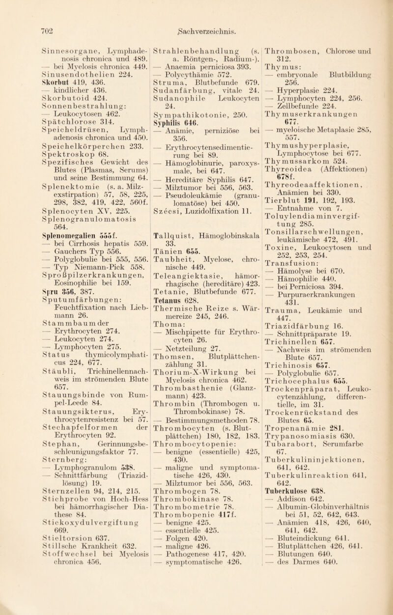 Sinnesorgane, Lymphade - nosis chronica und 489. —- bei Myelosis chronica 449. Sinusendothelien 224. Skorbut 419, 436. — kindlicher 436. Skorbutoid 424. Sonnenbestrahlung: — Leukocytosen 462. Spätchlorose 314. Speicheldrüsen, Lymph- adenosis chronica und 450. Speichelkörperchen 233. Spektroskop 68. Spezifisches Gewicht des Blutes (Plasmas, Serums) und seine Bestimmung 64. Splenektomie (s. a. Milz¬ exstirpation) 57, 58, 225, 298, 382, 419, 422, 560f. Splenocyten XV, 225. S pleno granulo matosis 564. Splenomegalien 555 f. — bei Cirrhosis hepatis 559. —- Gauchers Typ 556. — Polyglobulie bei 555, 556. — Typ Niemann-Pick 558. Spro ßpilzerkrankungen, Eosinophilie bei 159. Spu 356, 387. Sputumfärbungen: Feuchtfixation nach Lieb- mann 26. Stammbaum der — Erythrocyten 274. — Leukocyten 274. —- Lymphocyten 275. Status thymicolymphati- cus 224, 677. Stäubli, Trichinellennach- weis im strömenden Blute 657. Stauungsbinde von Rum- pel-Leede 84. Stauungsikterus, Ery- throcytenresistenz bei 57. Stechapfelformen der Erythrocyten 92. Stephan, Gerinnungsbe¬ schleunigungsfaktor 77. Sternberg: — Lymphogranulom 538. — Schnittfärbung (Triazid¬ lösung) 19. Sternzellen 94, 214, 215. Stichprobe von Hoch-Hess bei hämorrhagischer Dia- these 84. Stickoxydulvergiftung 669. Stieltorsion 637. Still sehe Krankheit 632. Stoffwechsel bei Myelosis chronica 456. Strahlenbehandlung (s. a. Röntgen-, Radium-). —- Anaemia perniciosa 393. — Polycythämie 572. Struma, Blutbefunde 679. Sudanfärbung, vitale 24. Sudanophile Leukocyten 24. Sympatliikotonie, 250. Syphilis 646. — Anämie, perniziöse bei 356. — Erythrocytensedimentie- rung bei 89. —- Hämoglobinurie, paroxys¬ male, bei 647. — Hereditäre Syphilis 647. — Milztumor bei 556, 563. —- Pseudoleukämie (granu- lomatöse) bei 450. Szecsi, Luzidolfixation 11. Tallquist, Hämoglobinskala 33. Tänien 655. Taubheit, Myelose, chro¬ nische 449. Teleangiektasie, hämor¬ rhagische (hereditäre) 423. Tetanie, Blutbefunde 677. Tetanus 628. Thermische Reize s. Wär¬ mereize 245, 246. Thoma: — Mischpipette für Erythro¬ cyten 26. — Xetzteilung 27. Thomsen, Blutplättchen- zählung 31. Thoriu m-X-Wirkung bei Myelosis chronica 462. Thrombasthenie (Glanz¬ mann) 423. Thrombin (Thrombogen u. Thrombokinase) 78. —- Bestimmungsmethoden 78. Thrombocyten (s. Blut¬ plättchen) 180, 182, 183. Thrombocytopenie: — benigne (essentielle) 425, 430. —- maligne und symptoma¬ tische 426, 430. — Milztumor bei 556, 563. Thrombogen 78. Thrombokinase 78. Thrombometrie 78. Thrombopenie 417f. — benigne 425. — essentielle 425. — Folgen 420. — maligne 426. — Pathogenese 417, 420. — symptomatische 426. Thrombosen, Chlorose und 312. Thymus: — embryonale Blutbildung 256. — Hyperplasie 224. — Lymphocyten 224, 256. — Zellbefunde 224. Thy muserkr ankungen iu 4. — myeloische Metaplasie 285, 557. Thymushyperplasie, Lymphocytose bei 677. Thymussarkom 524. Thyreoidea (Affektionen) 678f. Thyreodeaaff ektionen, Anämien bei 330. Tierblut 191, 192, 193. — Entnahme von 7. Toluylendiamin Vergif¬ tung 285. Tonsillarsch wellungen, leukämische 472, 491. Toxine, Leukocytosen und 252, 253, 254. Transfusion: — Hämolyse bei 670. — Hämophilie 440. — bei Perniciosa 394. -—- Purpuraerkrankungen 431. Trauma, Leukämie und 447. Triazidfärbung 16. — Schnittpräparate 19. Trichinellen 657. — Nachweis im strömenden Blute 657. Trichinosis 657. — Polyglobulie 657. Trichocephalus 655. Trockenpräparat, Leuko- cytenzählung, differen¬ tielle, im 31. Trockenrückstand des Blutes 65. Tropenanämie 281. Trypanosomiasis 630. Tubarabort, Seru mf arbe 67. Tuberkulinin j ektionen, 641, 642. Tuberkulinreaktion 641, 642. Tuberkulose 638. — Addison 642. — Albumin- Globin Verhältnis bei 51, 52, 642, 643. — Anämien 418, 426, 640, 641, 642. — Bluteindickung 641. — Blutplättchen 426, 641. — Blutungen 640. — des Darmes 640.