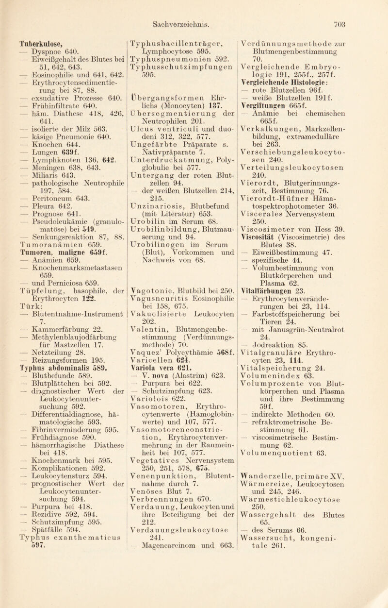 Tuberkulose, -— Dyspnoe 640. Eiweißgehalt des Blutes bei 51, 642, 643. — Eosinophilie und 641, 642. Ery throcy tensedimentie - rung bei 87, 88. exsudative Prozesse 640. Frühinfiltrate 640. häm. Diathese 418, 426, 641. isolierte der Milz 563. — käsige Pneumonie 640. — Knochen 644. — Lungen 639 f. — Lymphknoten 136, 642. — Meningen 638, 643. — Miliaris 643. — pathologische Neutrophile 197, 584. — Peritoneum 643. — Pleura 642. — Prognose 641. Pseudoleukämie (granulo- matöse) bei 549. — Senkungsreaktion 87, 88. Tumoranämien 659. Tumoren, maligne 659 f. — Anämien 659. Knochenmarksmetastasen 659. und Perniciosa 659. Tüpfelung, basophile, der Erythrocyten 122. Türk: —- Blutentnahme-Instrument 7. — Kammerfärbung 22. — Methylenblau] odfärbung für Mastzellen 17. — Netzteilung 28. Reizungsformen 195. Typhus abdominalis 589. — Blutbefunde 589. — Blutplättchen bei 592. — diagnostischer Wert der Leukocytenunter- suchung 592. — Differentialdiagnose, hä- matologische 593. — Fibrinverminderung 595. — Frühdiagnose 590. — hämorrhagische Diathese bei 418. — Knochenmark bei 595. — Komplikationen 592. — Leukocytensturz 594. — prognostischer Wert der Leukocytenunter- suchung 594. — Purpura bei 418. — Rezidive 592, 594. — Schutzimpfung 595. — Spätfälle 594. Typhus exanthematicus 597. Typhusbacillenträger, Lymphocytose 595. Typhuspneumonien 592. Typhusschutzimpfungen 595. Übergangsformen Ehr- lichs (Monocyten) 137. Übersegmentierung der Neutrophilen 201. Ulcus ventriculi und duo- deni 312, 322, 577. Ungefärbte Präparate s. Nativpräparate 7. Unterdruckatmung, Poly¬ globulie bei 577. Untergang der roten Blut¬ zeilen 94. — der weißen Blutzellen 214, 215. Unzinariosis, Blutbefund (mit Literatur) 653. Urobilin im Serum 68. Urobilinbildung, Blutmau¬ serung und 94. Urobilinogen im Serum (Blut), Vorkommen und Nachweis von 68. Vagotonie, Blutbild bei 250. Vagusneuritis Eosinophilie bei 158, 675. Vakuolisierte Leukocyten 202. Valentin, Blutmengenbe¬ stimmung (Verdünnungs¬ methode) 70. Vaquez’ Polycythämie 568 f. Varicellen 624. Variola vera 621. — V. nova (Alastrim) 623. — Purpura bei 622. — Schutzimpfung 623. Variolois 622. Vasomotoren, Erythro- cytenwerte (Hämoglobin¬ werte) und 107, 577. Vasomotoren constric- t i o n, Ery throcy ten Ver¬ mehrung in der Raumein¬ heit bei 107, 577. Vegetatives Nervensystem 250, 251, 578, 675. Venenpunktion, Blutent¬ nahme durch 7. Venöses Blut 7. Verbrennungen 670. Verdauung, Leukocyten und ihre Beteiligung bei der 212. Verdauungsleukocytose 241. Magencarcinom und 663. Verdünnungsmethode zur Blutmengenbestimmung 70. Vergleichende Embryo¬ logie 191, 255f., 257 f. Vergleichende Histologie: — rote Blutzellen 96 f. — weiße Blutzellen 191 f. Vergiftungen 665f. — Anämie bei chemischen 665f. Verkalkungen, Markzellen¬ bildung, extramedulläre bei 263. Verse hiebungsleukocy to¬ sen 240. Verteilungsleukocy tosen 240. Vierordt, Blutgerinnungs- zeit, Bestimmung 76. Vierordt-Hüfner Häma- tospektrophotometer 36. Viscerales Nervensystem 250. Viscosimeter von Hess 39. Viscosität (Viscosimetrie) des Blutes 38. —■ Eiweißbestimmung 47. — spezifische 44. — Volumbestimmung von Blutkörperchen und Plasma 62. Vitalfärbungen 23. — Erythrocytenverände- rungen bei 23, 114. Farbstoff Speicherung bei Tieren 24. — mit Janusgrün-Neutralrot 24. — Jodreaktion 85. Vitalgranuläre Erythro¬ cyten 23, 114. Vitalspeicherung 24. Volumenindex 63. Volumprozente von Blut¬ körperchen und Plasma und ihre Bestimmung 59 f. — indirekte Methoden 60. refraktrometrische Be¬ stimmung 61. — viscosimetrische Bestim¬ mung 62. Volumenquotient 63. W anderzelle, primäre XV. Wärmereize, Leukocytosen und 245, 246. Wärmestich leukocy tose 250. Wassergehalt des Blutes 65. des Serums 66. Wassersucht, kongeni¬ tale 261.