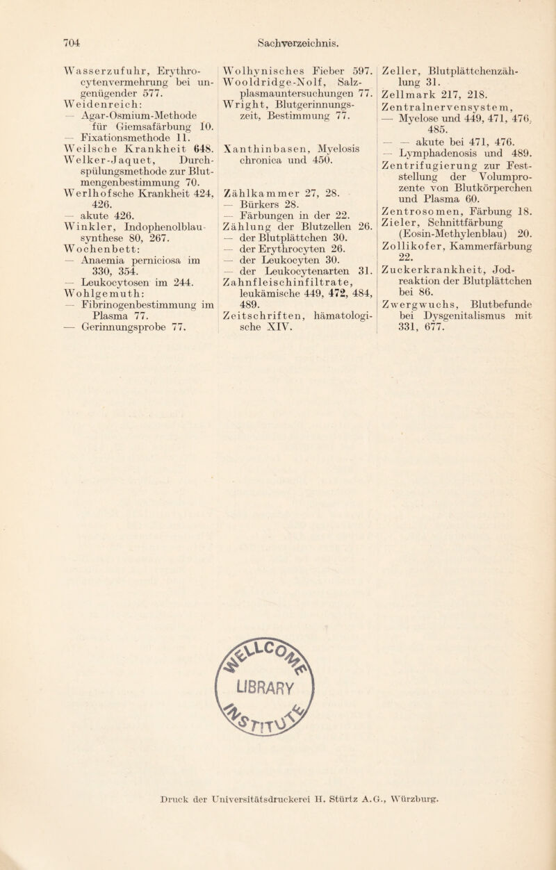 Wasserzufuhr, Erythro - cytenvermehrung bei un¬ genügender 577. Weidenreich: Agar-Osmium-Methode für Giemsafärbung 10. Fixationsmethode 11. Weilsche Krankheit 648. Welker-Jaquet, Durch¬ spülungsmethode zur Blut¬ mengenbestimmung 70. Werlhof sehe Krankheit 424, 426. — akute 426. Winkler, Indophenolblau - Synthese 80, 267. Wochenbett: — Anaemia perniciosa im 330, 354. Leukocytosen im 244. Wohlgemuth: — Fibrinogenbestimmung im Plasma 77. — Gerinnungsprobe 77. Wolhynisches Fieber 597. Wooldridge-Nolf, Salz- plasmauntersuchungen 77. Wright, Blutgerinnungs¬ zeit, Bestimmung 77. Xanthinbasen, Myelosis chronica und 450. Zählkammer 27, 28. — Bürkers 28. — Färbungen in der 22. Zählung der Blutzellen 26. — der Blutplättchen 30. — der Erythrocyten 26. — der Leukocyten 30. der Leukocytenarten 31. Zahnfleischinfiltrate, leukämische 449, 472, 484, 489. Zeitschriften, hämatologi- sche XIV. Zeller, Blutplättchenzäh¬ lung 31. Zellmark 217, 218. Zentralnervensystem, — Myelose und 449, 471, 476. 485. — akute bei 471, 476. — Lymphadenosis und 489. Zentrifugierung zur Fest¬ stellung der Volumpro¬ zente von Blutkörperchen und Plasma 60. Zentrosomen, Färbung 18. Zieler, Schnittfärbung (Eosin-Methylenblau) 20. Zollikofer, Kammerfärbung 22. Zuckerkrankheit, Jod¬ reaktion der Blutplättchen bei 86. Zwergwuchs, Blutbefunde bei Dysgenitalismus mit 331, 677. Druck der Universitätsdruckerei H. Stürtz A.G., VVürzburg.