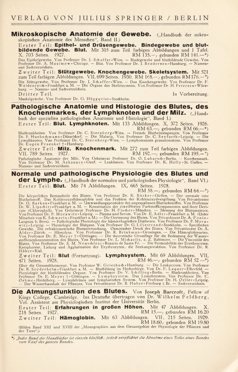 Mikroskopische Anatomie der Gewebe. („Handbuch der mikro= skopischen Anatomie des Menschen, Band II.) Erster Teil: Epithel- und Drüsengewebe. Bindegewebe und blut¬ bildende Gewebe. Blut. Mit 305 zum Teil farbigen Abbildungen und 1 Tafel. X, 703 Seiten. 1927. RM 135.—,- gebunden RM 141.—*> Das Epithelgewebe. Von Professor Dr. J. Schaffer-Wien. — Bindegewebe und blutbildende Gewebe. Von Professor Dr. A. M a x i m o w-Chicago. — Blut. Von Professor Dr. j. B rod er s en-Hamburg. — Namen= und Sachverzeichnis. Zweiter Teil: Stützgewebe. Knochengewebe. Skeletsystem. Mit 521 zum Teil farbigen Abbildungen. VII, 699 Seiten. 1930. RM 168.—,• gebunden RM 176. — *) Die Stützgewebe. Von Professor Dr. }. S ch a f fer-Wien. — Das Knochengewebe. Von Professor Dr. F. We i de n r e i ch ^Frankfurt a. M. — Die Organe des Skeletsystems. Von Professor Dr. H. Petersen-Würz¬ burg. — Namen- und Sachverzeichnis. Dritter Teil. In Vorbereitung. Muskelgewebe. Von Professor Dr. G. Häggqvist-Stockholm. Pathologische Anatomie und Histologie des Blutes, des Knochenmarkes, der Lymphknoten und der Milz. („Hand^ buch der speziellen pathologischen Anatomie und Histologie, Band I.) Erster Teil: Blut. Lymphknoten. Mit 133 Abbildungen. X, 372 Seiten. 1926. RM 63.—,- gebunden RM 66.—*> Blutkrankheiten Von Professor Dr. C. Sternberg-Wien. — Fremde Blutbeimengungen. Von Professor Dr. P. H uebsch m a n n ^Düsseldorf. — Die Malaria. Von Professor Dr. C. S ey farth-Leipzig. — Die Lymphknoten. Von Professor Dr. C. S t er n b e r g-Wien. — Lymphomatosis granulomatosa. Von Professor Dr. Eugen Fraenkel f- Hamburg. Zweiter Teil: Milz. Knochenmark. Mit 272 zum Teil farbigen Abbildungen. VII, 789 Seiten. 1927. RM 192.—,• gebunden RM 195.-*) Pathologische Anatomie der Milz. Von Geheimrat Professor Dr. O. Lubarsch-Berlin. — Knochenmark. Von Professor Dr. M. Askanazy^Genf. — Leukämien. Von Professor Dr. K. Helly-St. Gallen. — Namen- und Sachverzeichnis. Normale und pathologische Physiologie des Blutes und der Lymphe. („Handbuch der normalen und pathologischen Physiologie, Band VI.) Erster Teil: Blut. Mit 74 Abbildungen. IX, 665 Seiten. 1928. RM 58.—,- gebunden RM 64.—*) Die körperlichen Bestandteile des Blutes. Von Professor Dr. K. Bürker-Gießen. — Der normale rote Blutfarbstoff. Das Kohlenoxydhämoglobin und das Problem der Kohlenoxydvergiftung. Von Privatdozent Dr. G. Barkan = Frankfurt a. M. — Um Wandlungsprodukte des ungespaltenen Blutfarbstoffes. Von Professor Dr. W. L i p s ch i tz* Frankfurt a. M. — Konstitution der eiweißfreien Farbstoffkomponenten und ihrer Deri¬ vate (Chlorophyll). Von Geheimrat Professor Dr. H. Fischer = München. — Messung des Blutumsatzes. Von Professor Dr. P. M orawitz^Leipzig. —Plasma und Serum. VonDr, E. Adler-Frankfurt a. M. (Unter Mitarbeit von K. S ch wer i n - Frankfurt a.M.) — Die Gerinnung des Blutes. Von Privatdozent Dr. A. F o n i o- Langnau b. Bern). — Pathologische Physiologie der hämorrhagischen Diathesen. Von Professor Dr. P. Mora- witz^Leipzig. — Physiologie der Blutgase. Von Professor Dr. G. Li 1 j es t ra n d^Stockholm. — Spezifisches Gewicht. Die refraktometrische Blutuntersuchung. Osmotischer Druck des Blutes. Von Privatdozent Dr. A. A1 d e r- Zürich. — Hämolyse. Von Professor Dr. R. B ri n k m a n - Groningen. — Die Hämoglobinurien. Von Professor Dr. E. Meyer f-Göttingen. — Die theoretische Grundlage für die Bedeutung der Wasser¬ stoffionenkonzentration des Blutes. Von Professor Dr. L. Michaelis, z. Z. Baltimore. — Die Viscosität des Blutes. Von Professor Dr. S. M. Neuschlosz- Rosario de Santa Fe. — Die Permeabilität der Erythrocyten. Kataphorese, Ladung und Agglutination der Erythrocyten,- die Senkungsreaktion. Von Professor Dr. R. H öb er-Kiel, Zweiter Teil: Blut (Fortsetzung). Lymphsystem. Mit 69 Abbildungen. VII, 471 Seiten. 1928. RM 46.—,- gebunden RM 52—*) Über die Gesamtblutmenge. Von Professor W. Gri esbach - Hamburg. — Die Leukocvten. Von Professor Dr. R. Seyderhelm^Frankfurt a. M. — Blutbildung im Hochgebirge. Von Dr. F. Laquer-Elberfeld. — Physiologie der blutbildenden Organe. Von Professor Dr. V. S ch i 11 i n g-Berlin. — Blutkrankheiten. Von Professor Dr. E. Meyer f-Göttingen. — Lymphsystem. Das Lymphsystem. Von Professor Dr. C. Oeh m e-Heidelberg. — Lymphdrüsen und lymphatisches Svstem. Von Professor Dr. H. Oeller^Leipzig. — Der Wasserhaushalt der Pflanzen. Von Privatdozent Dr. B. Huber^Freiburg i. Br. — Sachverzeichnis. Die Atmungsfunktion des Blutes. Von Joseph Barcroft, Fellow of Kings College, Cambridge. Ins Deutsche übertragen von Dr. Wilhelm Feldberg, Vol. Assistent am Physiologischen Institut der Universität Berlin. Erster Teil: Erfahrungen in großen Höhen. Mit 47 Abbildungen. X, 218 Seiten. 1927. RM 15.—>• gebunden RM 16.20 Zweiter Teil: Hämoglobin. Mit 63 Abbildungen. VII, 215 Seiten. 1929. RM 18.60,- gebunden RM 19.80 (Bilden Band XIII und XVIII der „Monographien aus dem Gesamtgebiet der Physiologie der Pflanzen und der Tiere.) •) Jeder Band der Handbücher ist einzehn häuf hieb; jedoch verpflichtet die Abnahme eines Teiles eines Bandes zum Kauf des ganzen Bandes.