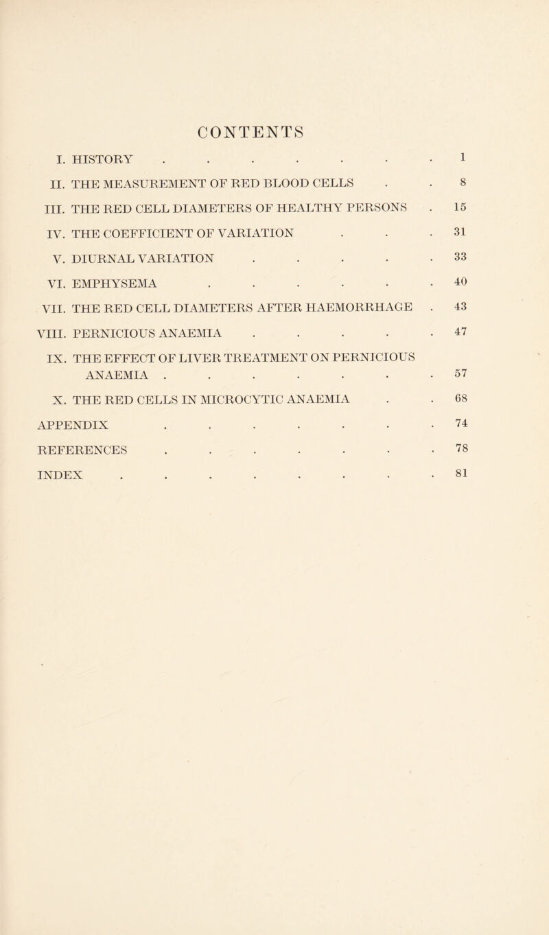 CONTENTS I. HISTORY ...... II. THE MEASUREMENT OF RED BLOOD CELLS III. THE RED CELL DIAMETERS OF HEALTHY PERSONS IV. THE COEFFICIENT OF VARIATION V. DIURNAL VARIATION .... VI. EMPHYSEMA ..... VII. THE RED CELL DIAMETERS AFTER HAEMORRHAGE VIII. PERNICIOUS ANAEMIA .... IX. THE EFFECT OF LIVER TREATMENT ON PERNICIOUS ANAEMIA ...... X. THE RED CELLS IN MICROCYTIC ANAEMIA APPENDIX ...... REFERENCES ...... INDEX ....... 1 8 15 31 33 40 43 47 57 68 74 78 81