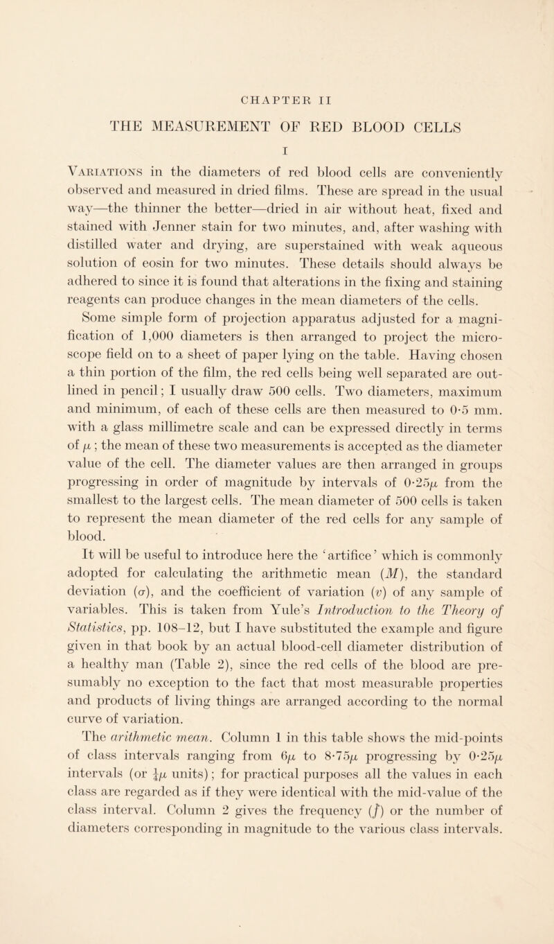 CHAPTER II THE MEASUREMENT OF RED BLOOD CELLS I Variations in the diameters of red blood cells are conveniently observed and measured in dried films. These are spread in the usual way—the thinner the better—dried in air without heat, fixed and stained with Jenner stain for two minutes, and, after washing with distilled water and drying, are superstained with weak aqueous solution of eosin for two minutes. These details should always be adhered to since it is found that alterations in the fixing and staining reagents can produce changes in the mean diameters of the cells. Some simple form of projection apparatus adjusted for a magni¬ fication of 1,000 diameters is then arranged to project the micro¬ scope field on to a sheet of paper lying on the table. Having chosen a thin portion of the film, the red cells being well separated are out¬ lined in pencil; I usually draw 500 cells. Two diameters, maximum and minimum, of each of these cells are then measured to 0-5 mm. with a glass millimetre scale and can be expressed directly in terms of /x ; the mean of these two measurements is accepted as the diameter value of the cell. The diameter values are then arranged in groups progressing in order of magnitude by intervals of 0-25/x from the smallest to the largest cells. The mean diameter of 500 cells is taken to represent the mean diameter of the red cells for any sample of blood. It will be useful to introduce here the ‘ artifice5 which is commonly adopted for calculating the arithmetic mean (M), the standard deviation (cr), and the coefficient of variation (v) of any sample of variables. This is taken from Yule’s Introduction to the Theory of Statistics, pp. 108-12, but I have substituted the example and figure given in that book by an actual blood-cell diameter distribution of a healthy man (Table 2), since the red cells of the blood are pre¬ sumably no exception to the fact that most measurable properties and products of living things are arranged according to the normal curve of variation. The arithmetic mean. Column 1 in this table shows the mid-points of class intervals ranging from 6y to 8-75y progressing by 0-25p intervals (or Jp units); for practical purposes all the values in each class are regarded as if they were identical with the mid-value of the class interval. Column 2 gives the frequency (/) or the number of diameters corresponding in magnitude to the various class intervals.
