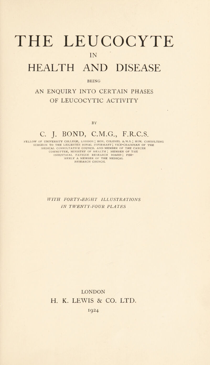 IN HEALTH AND DISEASE BEING AN ENQUIRY INTO CERTAIN PHASES OF LEUCOCYTIC ACTIVITY BY C. J. BOND, C.M.G., F.R.C.S. FELLOW OF UNIVERSITY COLLEGE, LONDON; HON. COLONEL A.M.S. ‘ HON. CONSULTING SURGEON TO THE LEICESTER ROYAL INFIRMARY; VICE-CHAIRMAN OF THE MEDICAL CONSULTATIVE COUNCIL AND MEMBER OF THE CANCER COMMITTEE, MINISTRY OF HEALTH ; MEMBER OF THE INDUSTRIAL FATIGUE RESEARCH BOARD ; FOR¬ MERLY A MEMBER OF THE MEDICAL RESEARCH COUNCIL WITH FORTY-EIGHT ILLUSTRATIONS IN TWENTY-FOUR PLATES LONDON H. K. LEWIS & CO. LTD. 1924