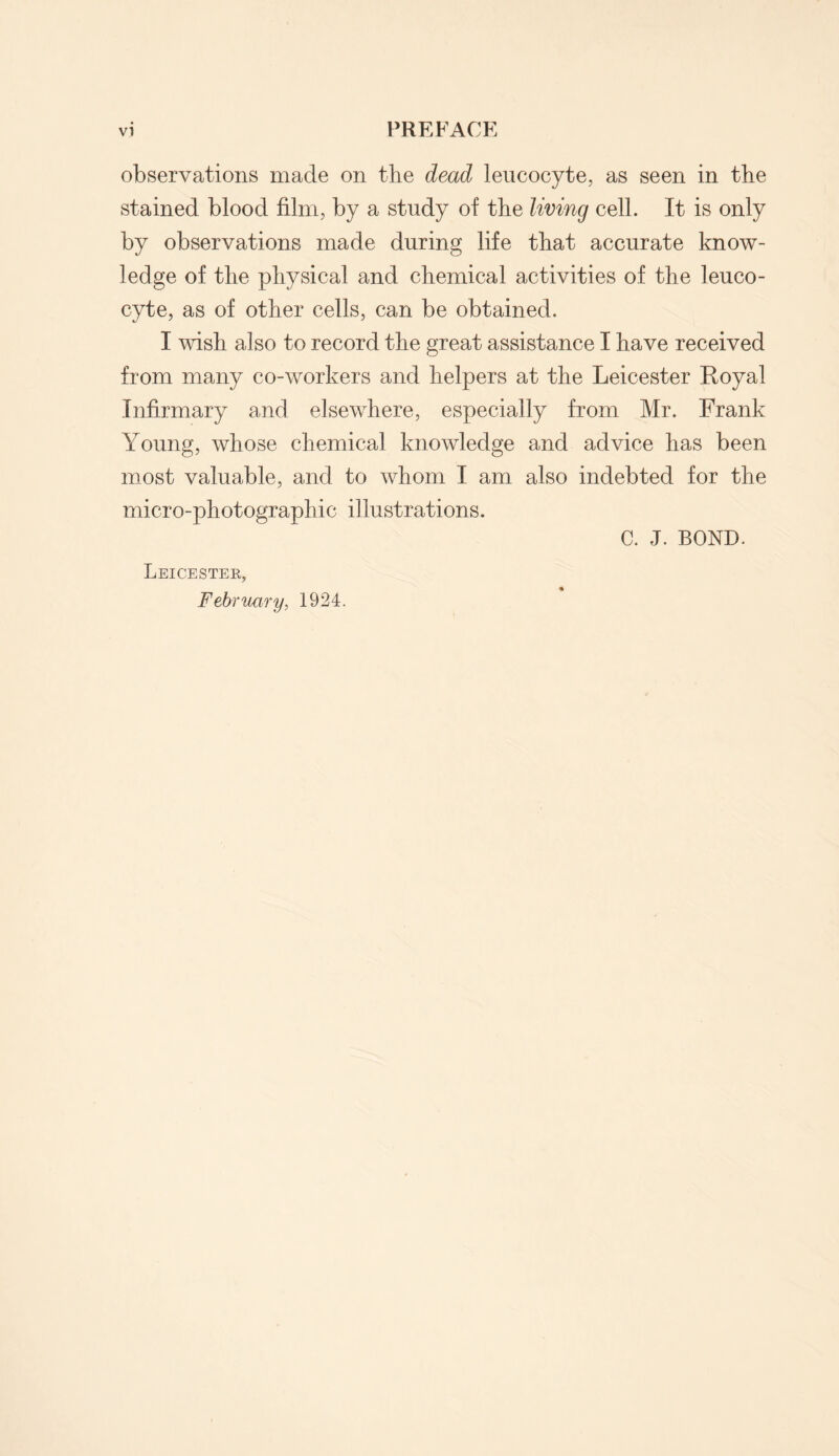 observations made on the dead leucocyte, as seen in the stained blood film, by a study of the living cell. It is only by observations made during life that accurate know¬ ledge of the physical and chemical activities of the leuco¬ cyte, as of other cells, can be obtained. I wish also to record the great assistance I have received from many co-workers and helpers at the Leicester Royal Infirmary and elsewhere, especially from Mr. Frank Young, whose chemical knowledge and advice has been most valuable, and to whom I am also indebted for the micro-photographic illustrations. Leicester, February, 1924. C. J. BOND.