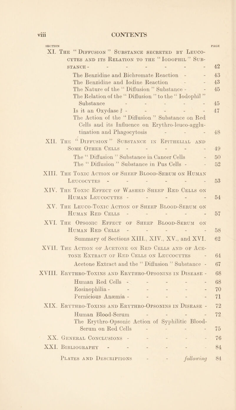 SECTION PAGE XI. The “ Diffusion ” Substance secreted by Leuco¬ cytes and its Relation to the “ Iodophil ” Sub¬ stance - - - - - - -42 The Benzidine and Bichromate Reaction - - 43 The Benzidine and Iodine Reaction - 43 The Nature of the “ Diffusion ” Substance - 45 The Relation of the “ Diffusion ” to the “ Iodophil ” Substance - - - - - 45 Is it an Oxydase % - - - - 47 The Action of the “ Diffusion ” Substance on Red Cells and its Influence on Erythro-leuco-agglu- tination and Phagocytosis - - 48 XIL The cc Diffusion ” Substance in Epithelial and Some Other Cells - - - - 49 The “ Diffusion 55 Substance in Cancer Cells - 50 The “ Diffusion ” Substance in Pus Cells - 52 XIII. The Toxic Action of Sheep Blood-Serum on Human Leucocytes - - - - - 53 XIV. The Toxic Effect of Washed Sheep Red Cells on Human Leucocytes - - - - 54 XV. The Leuco-Toxic Action of Sheep Blood-Serum on Human Red Cells - - - - 57 XVI. The Opsonic Effect of Sheep Blood-Serum on Human Red Cells - - - - - 58 Summary of Sections XIII., XIV., XV., and XVI. 62 XVII. The Action of Acetone on Red Cells and of Ace¬ tone Extract of Red Cells on Leucocytes - 64 Acetone Extract and the “ Diffusion ” Substance - 67 XVIII. Erythro-Toxins and Erythro-Opsonins in Disease - 68 Human Red Cells - - - - - 68 Eosinophilia - - - - - - 70 Pernicious Anaemia - - - - - 71 XIX. Erythro-Toxins and Erythro-Opsonins in Disease - 72 Human Blood-Serum - - - 72 The Erythro-Opsonic Action of Syphilitic Blood- Serum on Red Cells - - - - 75 XX. General Conclusions - - - - 76 XXI. Bibliography - - - - - 84 Plates and Descriptions following 84