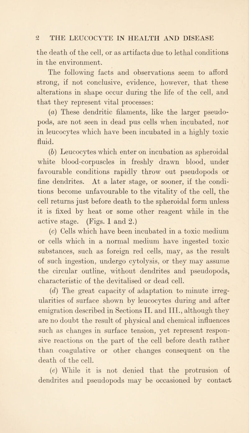 the death of the cell, or as artifacts due to lethal conditions in the environment. The following facts and observations seem to afford strong, if not conclusive, evidence, however, that these alterations in shape occur during the life of the cell, and that they represent vital processes: {a) These dendritic filaments, like the larger pseudo¬ pods, are not seen in dead pus cells when incubated, nor in leucocytes which have been incubated in a highly toxic fluid. (6) Leucocytes which enter on incubation as spheroidal white blood-corpuscles in freshly drawn blood, under favourable conditions rapidly throw out pseudopods or fine dendrites. At a later stage, or sooner, if the condi¬ tions become unfavourable to the vitality of the cell, the cell returns just before death to the spheroidal form unless it is fixed by heat or some other reagent while in the active stage. (Figs. 1 and 2.) (c) Cells which have been incubated in a toxic medium or cells which in a normal medium have ingested toxic substances, such as foreign red cells, may, as the result of such ingestion, undergo cytolysis, or they may assume the circular outline, without dendrites and pseudopods, characteristic of the devitalised or dead cell. (d) The great capacity of adaptation to minute irreg¬ ularities of surface shown by leucocytes during and after emigration described in Sections II. and III., although they are no doubt the result of physical and chemical influences such as changes in surface tension, yet represent respon¬ sive reactions on the part of the cell before death rather than coagulative or other changes consequent on the death of the cell. (e) While it is not denied that the protrusion of dendrites and pseudopods may be occasioned by contact