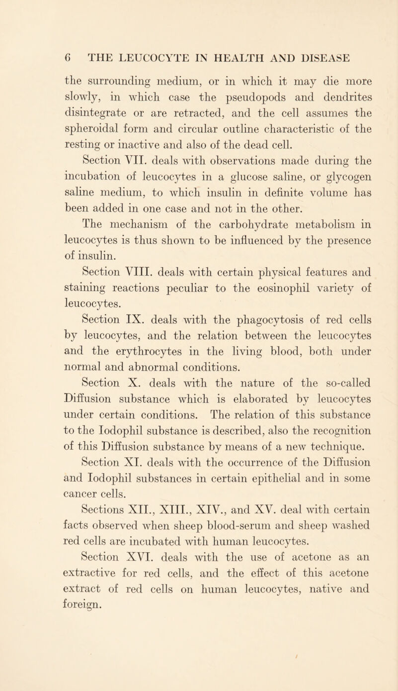 the surrounding medium, or in which it may die more slowly, in which case the pseudopods and dendrites disintegrate or are retracted, and the cell assumes the spheroidal form and circular outline characteristic of the resting or inactive and also of the dead cell. Section VII. deals with observations made during the incubation of leucocytes in a glucose saline, or glycogen saline medium, to which insulin in definite volume has been added in one case and not in the other. The mechanism of the carbohydrate metabolism in leucocytes is thus shown to be influenced by the presence of insulin. Section VIII. deals with certain physical features and staining reactions peculiar to the eosinophil variety of leucocytes. Section IX. deals with the phagocytosis of red cells by leucocytes, and the relation between the leucocytes and the erythrocytes in the living blood, both under normal and abnormal conditions. Section X. deals with the nature of the so-called Diffusion substance which is elaborated by leucocytes under certain conditions. The relation of this substance to the Iodophil substance is described, also the recognition of this Diffusion substance by means of a new technique. Section XI. deals with the occurrence of the Diffusion and Iodophil substances in certain epithelial and in some cancer cells. Sections XII., XIII., XIV., and XV. deal with certain facts observed when sheep blood-serum and sheep washed red cells are incubated with human leucocytes. Section XVI. deals with the use of acetone as an extractive for red cells, and the effect of this acetone extract of red cells on human leucocytes, native and foreign.