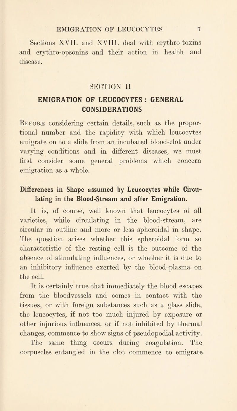 Sections XVII. and XVIII. deal with erythro-toxins and erythro-opsonins and their action in health and disease. SECTION II EMIGRATION OF LEUCOCYTES : GENERAL CONSIDERATIONS Before considering certain details, such as the propor¬ tional number and the rapidity with which leucocytes emigrate on to a slide from an incubated blood-clot under varying conditions and in different diseases, we must first consider some general problems which concern emigration as a whole. Differences in Shape assumed by Leucocytes while Circu¬ lating in the Blood-Stream and after Emigration. It is, of course, well known that leucocytes of all varieties, while circulating in the blood-stream, are circular in outline and more or less spheroidal in shape. The question arises whether this spheroidal form so characteristic of the resting cell is the outcome of the absence of stimulating influences, or whether it is due to an inhibitory influence exerted by the blood-plasma on the cell. It is certainly true that immediately the blood escapes from the bloodvessels and comes in contact with the tissues, or with foreign substances such as a glass slide, the leucocytes, if not too much injured by exposure or other injurious influences, or if not inhibited by thermal changes, commence to show signs of pseudopodial activity. The same thing occurs during coagulation. The corpuscles entangled in the clot commence to emigrate