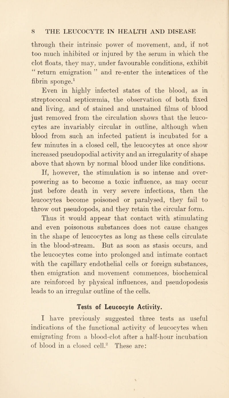 through their intrinsic power of movement, and, if not too much inhibited or injured by the serum in which the clot floats, they may, under favourable conditions, exhibit “ return emigration ” and re-enter the interstices of the fibrin sponge.1 Even in highly infected states of the blood, as in streptococcal septicaemia, the observation of both fixed and living, and of stained and unstained films of blood just removed from the circulation shows that the leuco¬ cytes are invariably circular in outline, although when blood from such an infected patient is incubated for a few minutes in a closed cell, the leucocytes at once show increased pseudopodial activity and an irregularity of shape above that shown by normal blood under like conditions. If, however, the stimulation is so intense and over¬ powering as to become a toxic influence, as may occur just before death in very severe infections, then the leucocytes become poisoned or paralysed, they fail to throw out pseudopods, and they retain the circular form. Thus it would appear that contact with stimulating and even poisonous substances does not cause changes in the shape of leucocytes as long as these cells circulate in the blood-stream. But as soon as stasis occurs, and the leucocytes come into prolonged and intimate contact with the capillary endothelial cells or foreign substances, then emigration and movement commences, biochemical are reinforced by physical influences, and pseudopodesis leads to an irregular outline of the cells. Tests of Leucocyte Activity. I have previously suggested three tests as useful indications of the functional activity of leucocytes when emigrating from a blood-clot after a half-hour incubation of blood in a closed cell.2 These are: