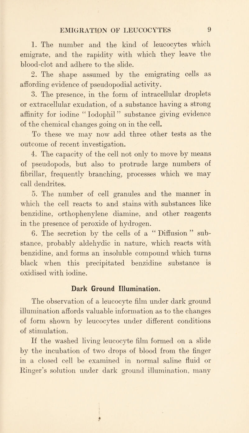 1. The number and the kind of leucocytes which emigrate, and the rapidity with which they leave the blood-clot and adhere to the slide. 2. The shape assumed by the emigrating cells as affording evidence of pseudopodial activity. 3. The presence, in the form of intracellular droplets or extracellular exudation, of a substance having a strong affinity for iodine “ Iodophil ” substance giving evidence of the chemical changes going on in the cell. To these we may now add three other tests as the outcome of recent investigation. 4. The capacity of the cell not only to move by means of pseudopods, but also to protrude large numbers of fibrillar, frequently branching, processes which we may call dendrites. 5. The number of cell granules and the manner in which the cell reacts to and stains with substances like benzidine, orthophenylene diamine, and other reagents in the presence of peroxide of hydrogen. 6. The secretion by the cells of a Diffusion ” sub¬ stance, probably aldehydic in nature, which reacts with benzidine, and forms an insoluble compound which turns black when this precipitated benzidine substance is oxidised with iodine. Dark Ground Illumination. The observation of a leucocyte film under dark ground illumination affords valuable information as to the changes of form shown by leucocytes under different conditions of stimulation. If the washed living leucocyte film formed on a slide by the incubation of two drops of blood from the finger in a closed cell be examined in normal saline fluid or Ringer’s solution under dark ground illumination, many
