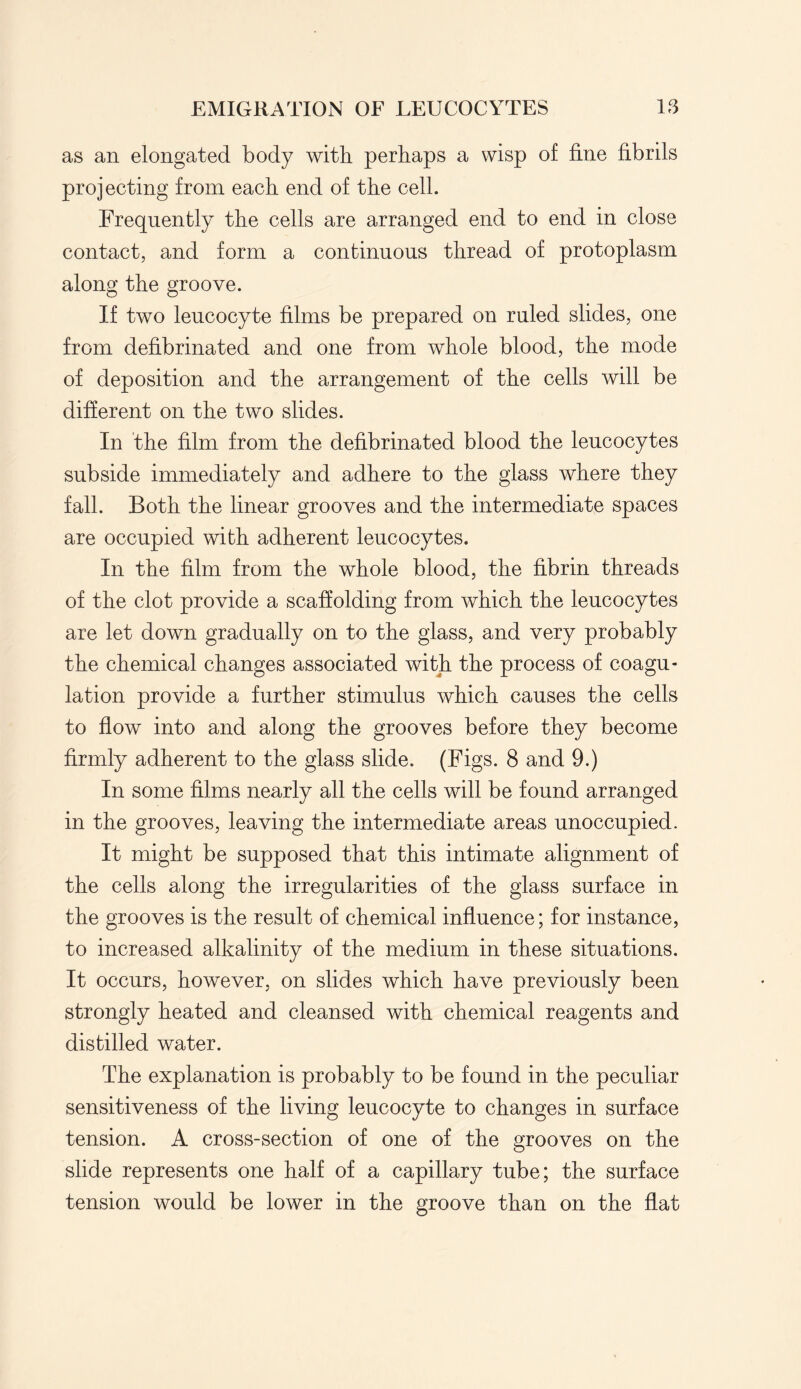 as an elongated body with perhaps a wisp of fine fibrils projecting from each end of the cell. Frequently the cells are arranged end to end in close contact, and form a continuous thread of protoplasm along the groove. If two leucocyte films be prepared on ruled slides, one from defibrinated and one from whole blood, the mode of deposition and the arrangement of the cells will be different on the two slides. In the film from the defibrinated blood the leucocytes subside immediately and adhere to the glass where they fall. Both the linear grooves and the intermediate spaces are occupied with adherent leucocytes. In the film from the whole blood, the fibrin threads of the clot provide a scaffolding from which the leucocytes are let down gradually on to the glass, and very probably the chemical changes associated with the process of coagu¬ lation provide a further stimulus which causes the cells to flow into and along the grooves before they become firmly adherent to the glass slide. (Figs. 8 and 9.) In some films nearly all the cells will be found arranged in the grooves, leaving the intermediate areas unoccupied. It might be supposed that this intimate alignment of the cells along the irregularities of the glass surface in the grooves is the result of chemical influence; for instance, to increased alkalinity of the medium in these situations. It occurs, however, on slides which have previously been strongly heated and cleansed with chemical reagents and distilled water. The explanation is probably to be found in the peculiar sensitiveness of the living leucocyte to changes in surface tension. A cross-section of one of the grooves on the slide represents one half of a capillary tube; the surface tension would be lower in the groove than on the flat